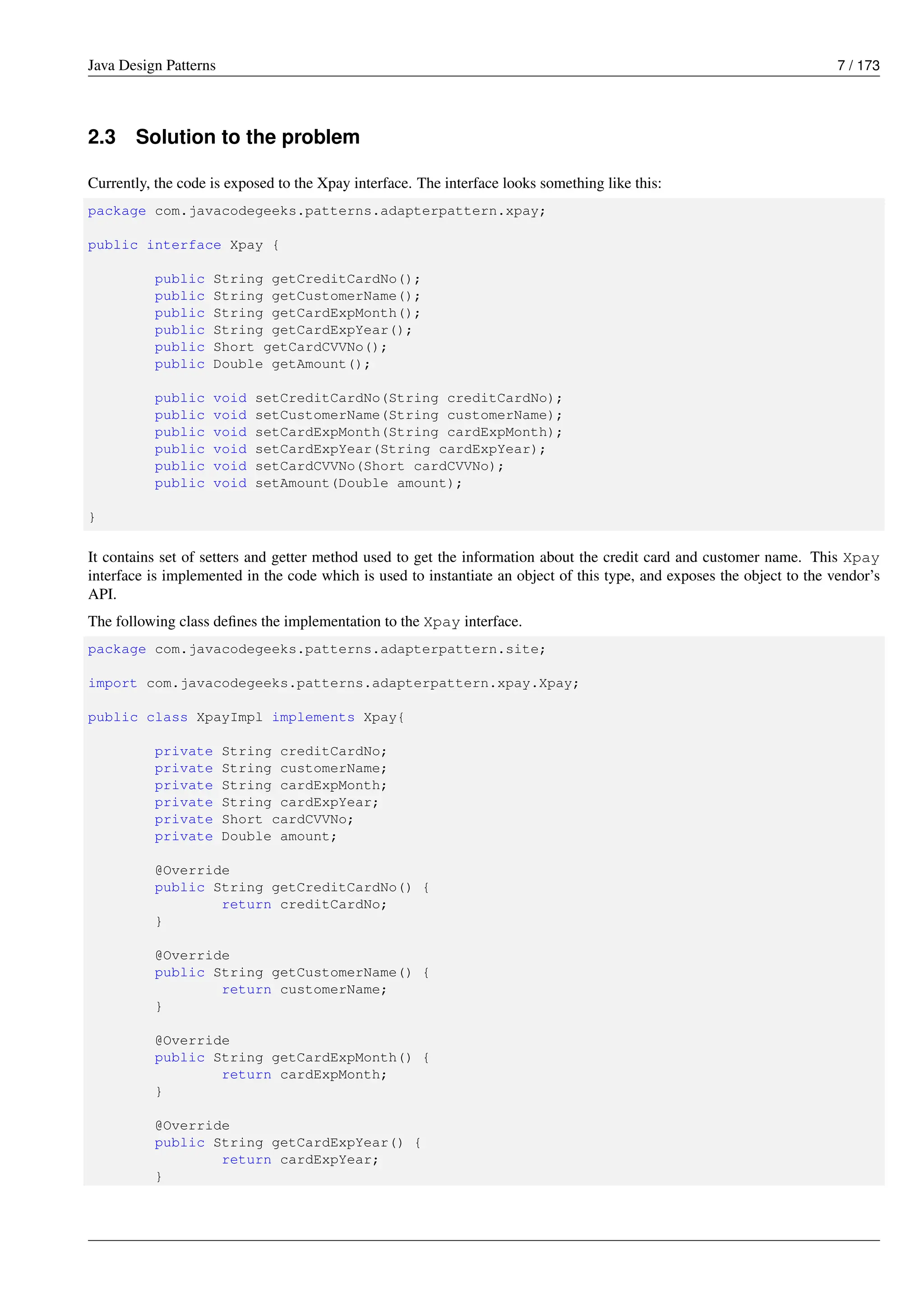 Java Design Patterns 7 / 173
2.3 Solution to the problem
Currently, the code is exposed to the Xpay interface. The interface looks something like this:
package com.javacodegeeks.patterns.adapterpattern.xpay;
public interface Xpay {
public String getCreditCardNo();
public String getCustomerName();
public String getCardExpMonth();
public String getCardExpYear();
public Short getCardCVVNo();
public Double getAmount();
public void setCreditCardNo(String creditCardNo);
public void setCustomerName(String customerName);
public void setCardExpMonth(String cardExpMonth);
public void setCardExpYear(String cardExpYear);
public void setCardCVVNo(Short cardCVVNo);
public void setAmount(Double amount);
}
It contains set of setters and getter method used to get the information about the credit card and customer name. This Xpay
interface is implemented in the code which is used to instantiate an object of this type, and exposes the object to the vendor’s
API.
The following class defines the implementation to the Xpay interface.
package com.javacodegeeks.patterns.adapterpattern.site;
import com.javacodegeeks.patterns.adapterpattern.xpay.Xpay;
public class XpayImpl implements Xpay{
private String creditCardNo;
private String customerName;
private String cardExpMonth;
private String cardExpYear;
private Short cardCVVNo;
private Double amount;
@Override
public String getCreditCardNo() {
return creditCardNo;
}
@Override
public String getCustomerName() {
return customerName;
}
@Override
public String getCardExpMonth() {
return cardExpMonth;
}
@Override
public String getCardExpYear() {
return cardExpYear;
}
 