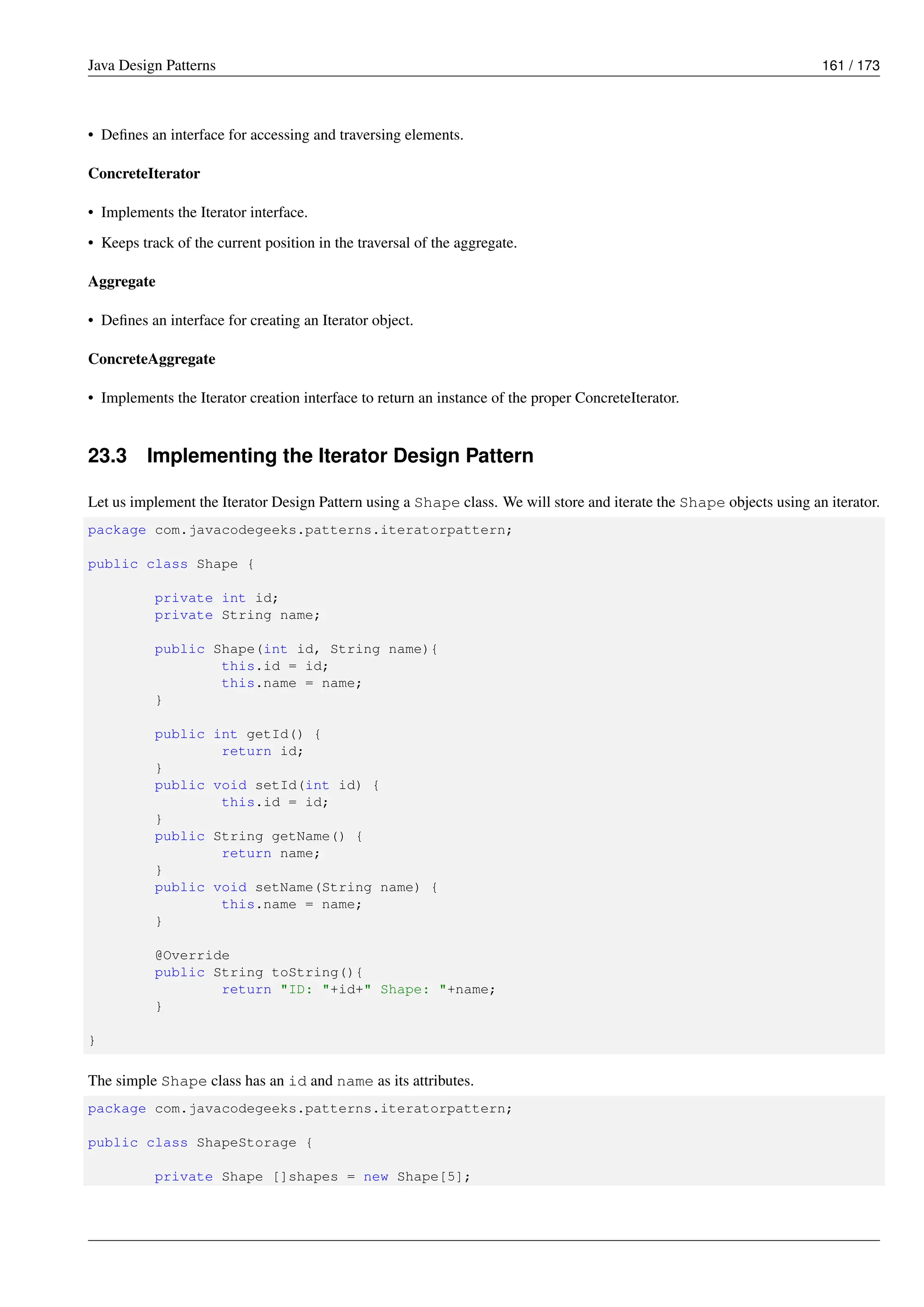 Java Design Patterns 161 / 173
• Defines an interface for accessing and traversing elements.
ConcreteIterator
• Implements the Iterator interface.
• Keeps track of the current position in the traversal of the aggregate.
Aggregate
• Defines an interface for creating an Iterator object.
ConcreteAggregate
• Implements the Iterator creation interface to return an instance of the proper ConcreteIterator.
23.3 Implementing the Iterator Design Pattern
Let us implement the Iterator Design Pattern using a Shape class. We will store and iterate the Shape objects using an iterator.
package com.javacodegeeks.patterns.iteratorpattern;
public class Shape {
private int id;
private String name;
public Shape(int id, String name){
this.id = id;
this.name = name;
}
public int getId() {
return id;
}
public void setId(int id) {
this.id = id;
}
public String getName() {
return name;
}
public void setName(String name) {
this.name = name;
}
@Override
public String toString(){
return "ID: "+id+" Shape: "+name;
}
}
The simple Shape class has an id and name as its attributes.
package com.javacodegeeks.patterns.iteratorpattern;
public class ShapeStorage {
private Shape []shapes = new Shape[5];
 