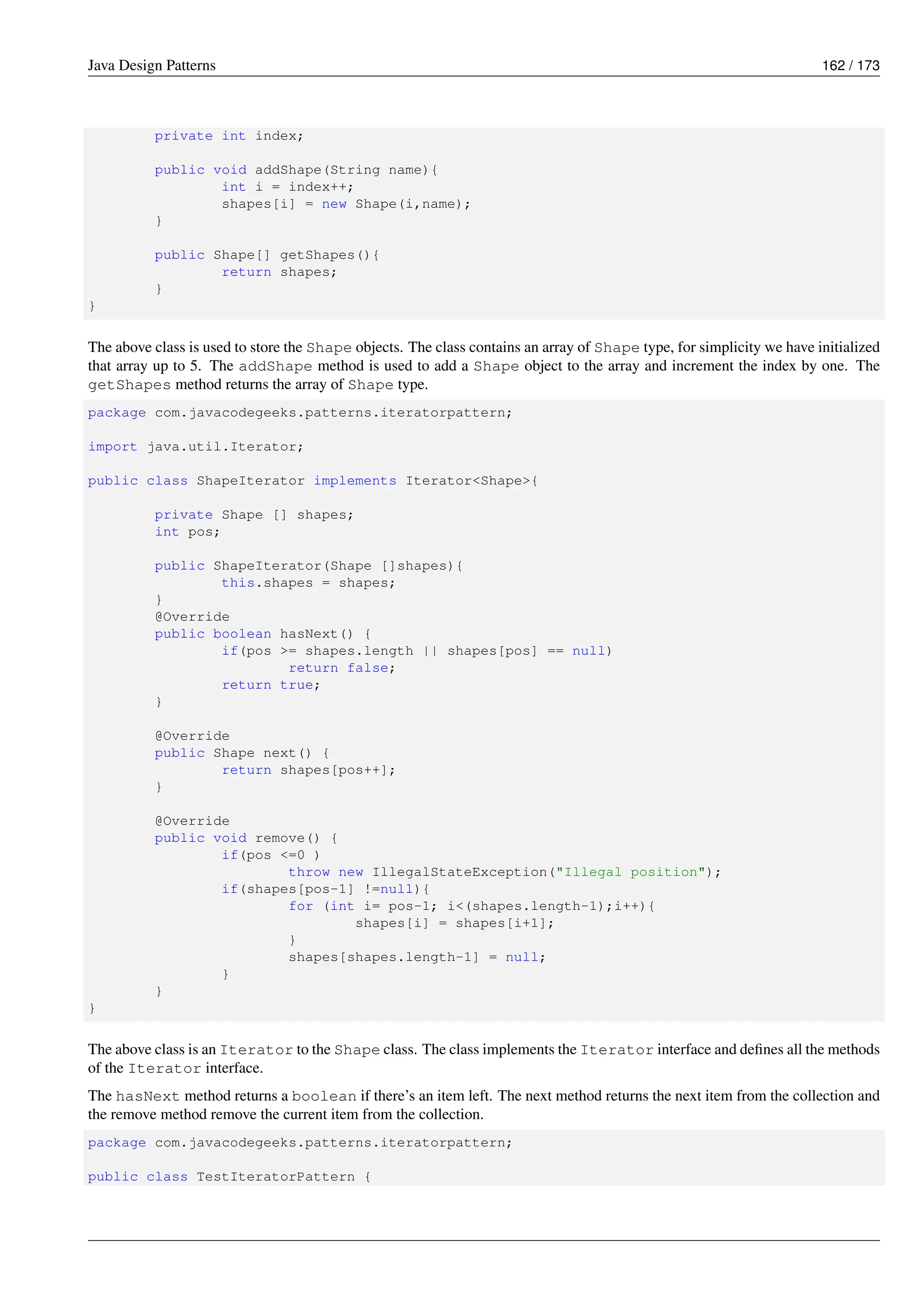 Java Design Patterns 162 / 173
private int index;
public void addShape(String name){
int i = index++;
shapes[i] = new Shape(i,name);
}
public Shape[] getShapes(){
return shapes;
}
}
The above class is used to store the Shape objects. The class contains an array of Shape type, for simplicity we have initialized
that array up to 5. The addShape method is used to add a Shape object to the array and increment the index by one. The
getShapes method returns the array of Shape type.
package com.javacodegeeks.patterns.iteratorpattern;
import java.util.Iterator;
public class ShapeIterator implements Iterator<Shape>{
private Shape [] shapes;
int pos;
public ShapeIterator(Shape []shapes){
this.shapes = shapes;
}
@Override
public boolean hasNext() {
if(pos >= shapes.length || shapes[pos] == null)
return false;
return true;
}
@Override
public Shape next() {
return shapes[pos++];
}
@Override
public void remove() {
if(pos <=0 )
throw new IllegalStateException("Illegal position");
if(shapes[pos-1] !=null){
for (int i= pos-1; i<(shapes.length-1);i++){
shapes[i] = shapes[i+1];
}
shapes[shapes.length-1] = null;
}
}
}
The above class is an Iterator to the Shape class. The class implements the Iterator interface and defines all the methods
of the Iterator interface.
The hasNext method returns a boolean if there’s an item left. The next method returns the next item from the collection and
the remove method remove the current item from the collection.
package com.javacodegeeks.patterns.iteratorpattern;
public class TestIteratorPattern {
 