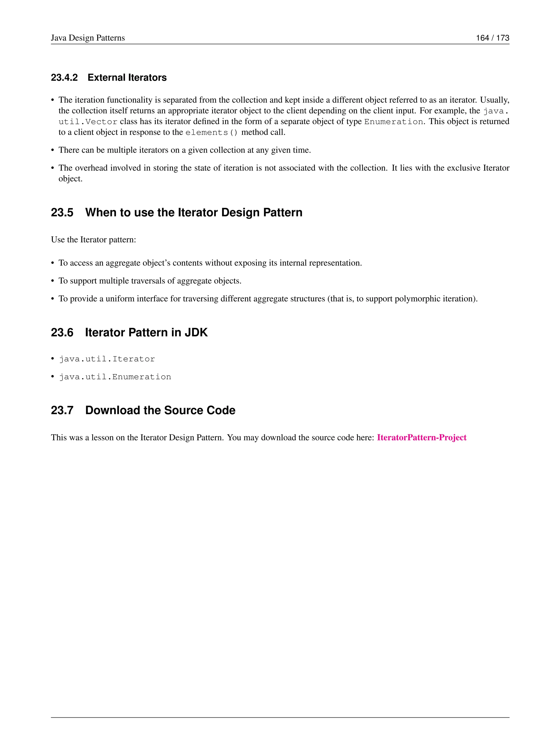 Java Design Patterns 164 / 173
23.4.2 External Iterators
• The iteration functionality is separated from the collection and kept inside a different object referred to as an iterator. Usually,
the collection itself returns an appropriate iterator object to the client depending on the client input. For example, the java.
util.Vector class has its iterator defined in the form of a separate object of type Enumeration. This object is returned
to a client object in response to the elements() method call.
• There can be multiple iterators on a given collection at any given time.
• The overhead involved in storing the state of iteration is not associated with the collection. It lies with the exclusive Iterator
object.
23.5 When to use the Iterator Design Pattern
Use the Iterator pattern:
• To access an aggregate object’s contents without exposing its internal representation.
• To support multiple traversals of aggregate objects.
• To provide a uniform interface for traversing different aggregate structures (that is, to support polymorphic iteration).
23.6 Iterator Pattern in JDK
• java.util.Iterator
• java.util.Enumeration
23.7 Download the Source Code
This was a lesson on the Iterator Design Pattern. You may download the source code here: IteratorPattern-Project
 