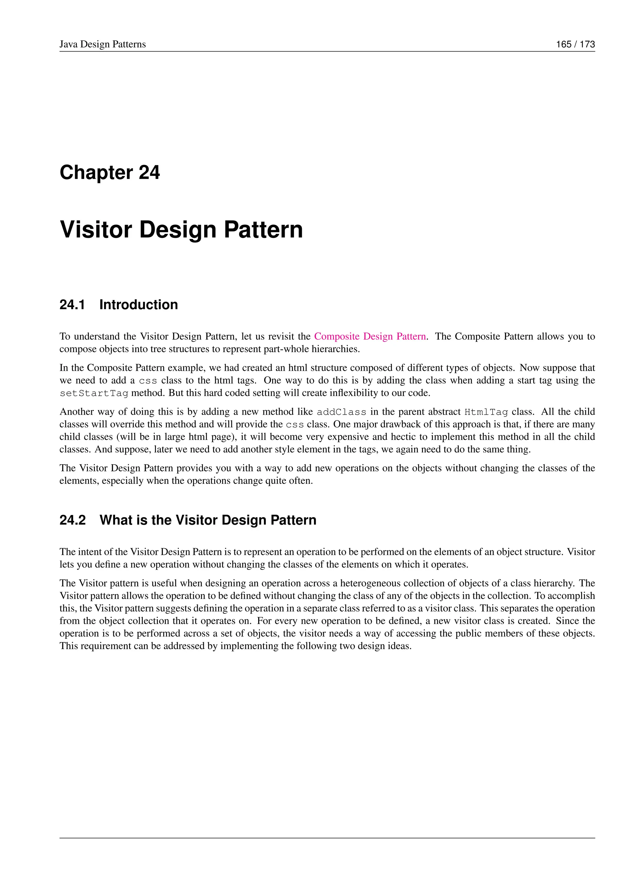Java Design Patterns 165 / 173
Chapter 24
Visitor Design Pattern
24.1 Introduction
To understand the Visitor Design Pattern, let us revisit the Composite Design Pattern. The Composite Pattern allows you to
compose objects into tree structures to represent part-whole hierarchies.
In the Composite Pattern example, we had created an html structure composed of different types of objects. Now suppose that
we need to add a css class to the html tags. One way to do this is by adding the class when adding a start tag using the
setStartTag method. But this hard coded setting will create inflexibility to our code.
Another way of doing this is by adding a new method like addClass in the parent abstract HtmlTag class. All the child
classes will override this method and will provide the css class. One major drawback of this approach is that, if there are many
child classes (will be in large html page), it will become very expensive and hectic to implement this method in all the child
classes. And suppose, later we need to add another style element in the tags, we again need to do the same thing.
The Visitor Design Pattern provides you with a way to add new operations on the objects without changing the classes of the
elements, especially when the operations change quite often.
24.2 What is the Visitor Design Pattern
The intent of the Visitor Design Pattern is to represent an operation to be performed on the elements of an object structure. Visitor
lets you define a new operation without changing the classes of the elements on which it operates.
The Visitor pattern is useful when designing an operation across a heterogeneous collection of objects of a class hierarchy. The
Visitor pattern allows the operation to be defined without changing the class of any of the objects in the collection. To accomplish
this, the Visitor pattern suggests defining the operation in a separate class referred to as a visitor class. This separates the operation
from the object collection that it operates on. For every new operation to be defined, a new visitor class is created. Since the
operation is to be performed across a set of objects, the visitor needs a way of accessing the public members of these objects.
This requirement can be addressed by implementing the following two design ideas.
 
