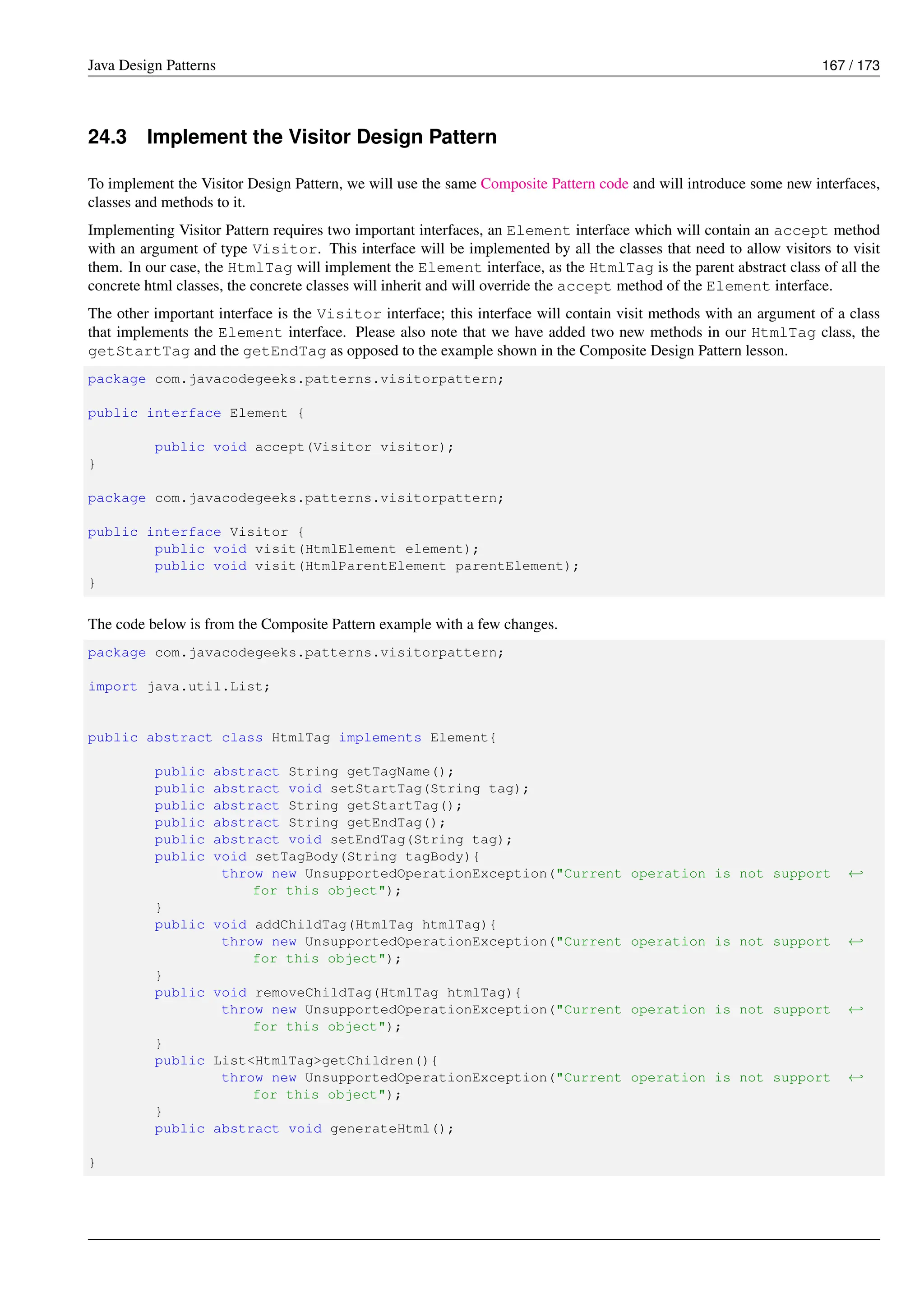 Java Design Patterns 167 / 173
24.3 Implement the Visitor Design Pattern
To implement the Visitor Design Pattern, we will use the same Composite Pattern code and will introduce some new interfaces,
classes and methods to it.
Implementing Visitor Pattern requires two important interfaces, an Element interface which will contain an accept method
with an argument of type Visitor. This interface will be implemented by all the classes that need to allow visitors to visit
them. In our case, the HtmlTag will implement the Element interface, as the HtmlTag is the parent abstract class of all the
concrete html classes, the concrete classes will inherit and will override the accept method of the Element interface.
The other important interface is the Visitor interface; this interface will contain visit methods with an argument of a class
that implements the Element interface. Please also note that we have added two new methods in our HtmlTag class, the
getStartTag and the getEndTag as opposed to the example shown in the Composite Design Pattern lesson.
package com.javacodegeeks.patterns.visitorpattern;
public interface Element {
public void accept(Visitor visitor);
}
package com.javacodegeeks.patterns.visitorpattern;
public interface Visitor {
public void visit(HtmlElement element);
public void visit(HtmlParentElement parentElement);
}
The code below is from the Composite Pattern example with a few changes.
package com.javacodegeeks.patterns.visitorpattern;
import java.util.List;
public abstract class HtmlTag implements Element{
public abstract String getTagName();
public abstract void setStartTag(String tag);
public abstract String getStartTag();
public abstract String getEndTag();
public abstract void setEndTag(String tag);
public void setTagBody(String tagBody){
throw new UnsupportedOperationException("Current operation is not support ←-
for this object");
}
public void addChildTag(HtmlTag htmlTag){
throw new UnsupportedOperationException("Current operation is not support ←-
for this object");
}
public void removeChildTag(HtmlTag htmlTag){
throw new UnsupportedOperationException("Current operation is not support ←-
for this object");
}
public List<HtmlTag>getChildren(){
throw new UnsupportedOperationException("Current operation is not support ←-
for this object");
}
public abstract void generateHtml();
}
 