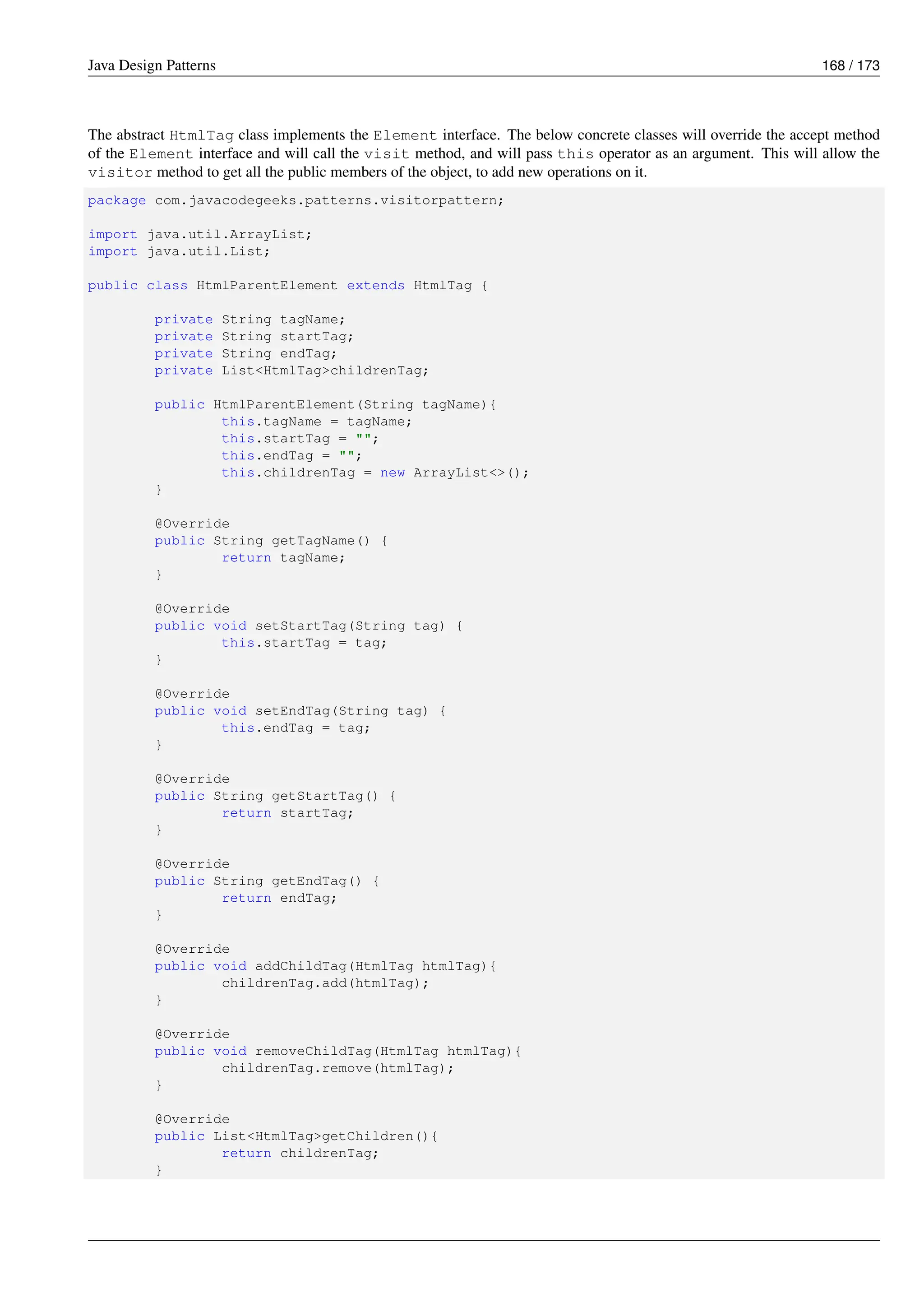 Java Design Patterns 168 / 173
The abstract HtmlTag class implements the Element interface. The below concrete classes will override the accept method
of the Element interface and will call the visit method, and will pass this operator as an argument. This will allow the
visitor method to get all the public members of the object, to add new operations on it.
package com.javacodegeeks.patterns.visitorpattern;
import java.util.ArrayList;
import java.util.List;
public class HtmlParentElement extends HtmlTag {
private String tagName;
private String startTag;
private String endTag;
private List<HtmlTag>childrenTag;
public HtmlParentElement(String tagName){
this.tagName = tagName;
this.startTag = "";
this.endTag = "";
this.childrenTag = new ArrayList<>();
}
@Override
public String getTagName() {
return tagName;
}
@Override
public void setStartTag(String tag) {
this.startTag = tag;
}
@Override
public void setEndTag(String tag) {
this.endTag = tag;
}
@Override
public String getStartTag() {
return startTag;
}
@Override
public String getEndTag() {
return endTag;
}
@Override
public void addChildTag(HtmlTag htmlTag){
childrenTag.add(htmlTag);
}
@Override
public void removeChildTag(HtmlTag htmlTag){
childrenTag.remove(htmlTag);
}
@Override
public List<HtmlTag>getChildren(){
return childrenTag;
}
 