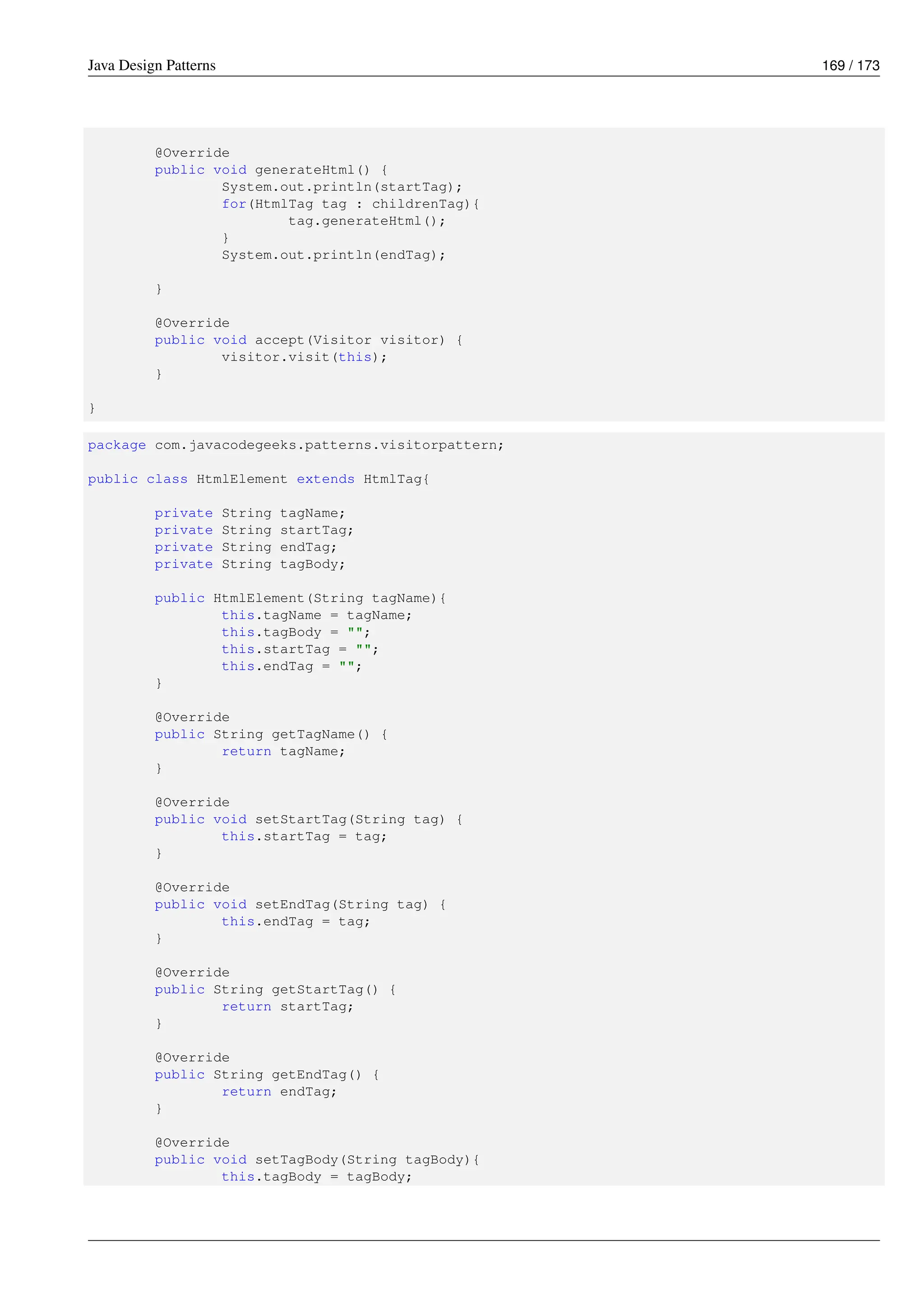 Java Design Patterns 169 / 173
@Override
public void generateHtml() {
System.out.println(startTag);
for(HtmlTag tag : childrenTag){
tag.generateHtml();
}
System.out.println(endTag);
}
@Override
public void accept(Visitor visitor) {
visitor.visit(this);
}
}
package com.javacodegeeks.patterns.visitorpattern;
public class HtmlElement extends HtmlTag{
private String tagName;
private String startTag;
private String endTag;
private String tagBody;
public HtmlElement(String tagName){
this.tagName = tagName;
this.tagBody = "";
this.startTag = "";
this.endTag = "";
}
@Override
public String getTagName() {
return tagName;
}
@Override
public void setStartTag(String tag) {
this.startTag = tag;
}
@Override
public void setEndTag(String tag) {
this.endTag = tag;
}
@Override
public String getStartTag() {
return startTag;
}
@Override
public String getEndTag() {
return endTag;
}
@Override
public void setTagBody(String tagBody){
this.tagBody = tagBody;
 
