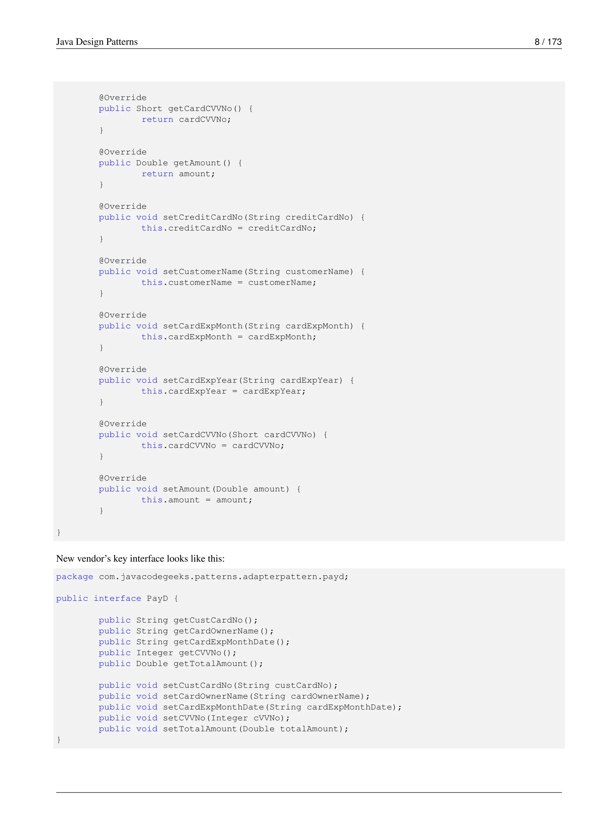 Java Design Patterns 8 / 173
@Override
public Short getCardCVVNo() {
return cardCVVNo;
}
@Override
public Double getAmount() {
return amount;
}
@Override
public void setCreditCardNo(String creditCardNo) {
this.creditCardNo = creditCardNo;
}
@Override
public void setCustomerName(String customerName) {
this.customerName = customerName;
}
@Override
public void setCardExpMonth(String cardExpMonth) {
this.cardExpMonth = cardExpMonth;
}
@Override
public void setCardExpYear(String cardExpYear) {
this.cardExpYear = cardExpYear;
}
@Override
public void setCardCVVNo(Short cardCVVNo) {
this.cardCVVNo = cardCVVNo;
}
@Override
public void setAmount(Double amount) {
this.amount = amount;
}
}
New vendor’s key interface looks like this:
package com.javacodegeeks.patterns.adapterpattern.payd;
public interface PayD {
public String getCustCardNo();
public String getCardOwnerName();
public String getCardExpMonthDate();
public Integer getCVVNo();
public Double getTotalAmount();
public void setCustCardNo(String custCardNo);
public void setCardOwnerName(String cardOwnerName);
public void setCardExpMonthDate(String cardExpMonthDate);
public void setCVVNo(Integer cVVNo);
public void setTotalAmount(Double totalAmount);
}
 