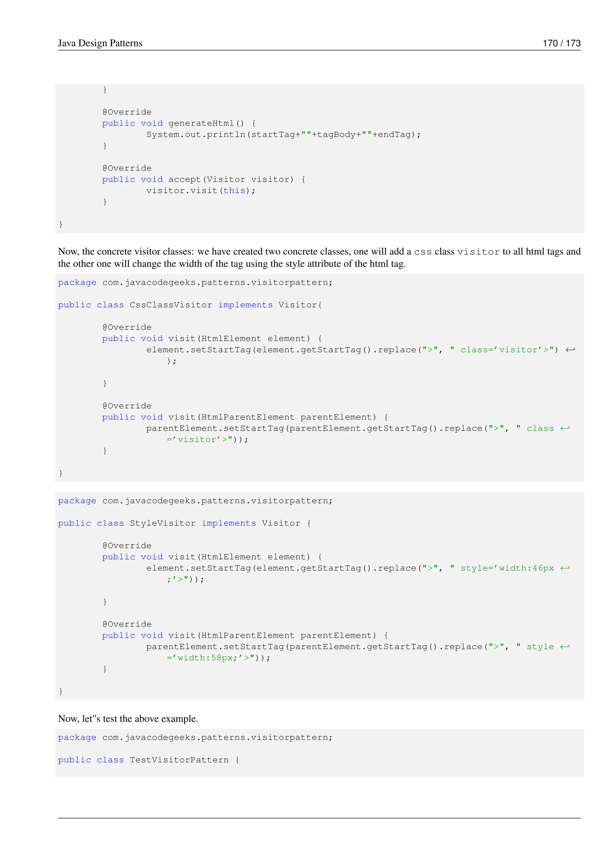 Java Design Patterns 170 / 173
}
@Override
public void generateHtml() {
System.out.println(startTag+""+tagBody+""+endTag);
}
@Override
public void accept(Visitor visitor) {
visitor.visit(this);
}
}
Now, the concrete visitor classes: we have created two concrete classes, one will add a css class visitor to all html tags and
the other one will change the width of the tag using the style attribute of the html tag.
package com.javacodegeeks.patterns.visitorpattern;
public class CssClassVisitor implements Visitor{
@Override
public void visit(HtmlElement element) {
element.setStartTag(element.getStartTag().replace(">", " class=’visitor’>") ←-
);
}
@Override
public void visit(HtmlParentElement parentElement) {
parentElement.setStartTag(parentElement.getStartTag().replace(">", " class ←-
=’visitor’>"));
}
}
package com.javacodegeeks.patterns.visitorpattern;
public class StyleVisitor implements Visitor {
@Override
public void visit(HtmlElement element) {
element.setStartTag(element.getStartTag().replace(">", " style=’width:46px ←-
;’>"));
}
@Override
public void visit(HtmlParentElement parentElement) {
parentElement.setStartTag(parentElement.getStartTag().replace(">", " style ←-
=’width:58px;’>"));
}
}
Now, let"s test the above example.
package com.javacodegeeks.patterns.visitorpattern;
public class TestVisitorPattern {
 
