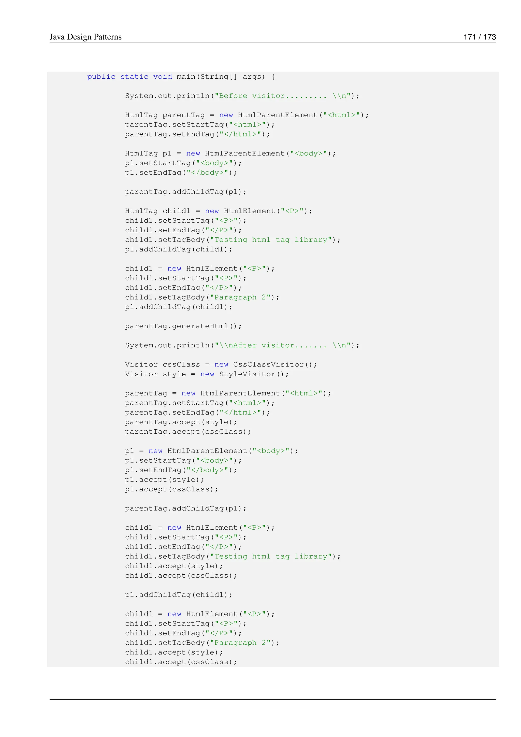 Java Design Patterns 171 / 173
public static void main(String[] args) {
System.out.println("Before visitor......... n");
HtmlTag parentTag = new HtmlParentElement("<html>");
parentTag.setStartTag("<html>");
parentTag.setEndTag("</html>");
HtmlTag p1 = new HtmlParentElement("<body>");
p1.setStartTag("<body>");
p1.setEndTag("</body>");
parentTag.addChildTag(p1);
HtmlTag child1 = new HtmlElement("<P>");
child1.setStartTag("<P>");
child1.setEndTag("</P>");
child1.setTagBody("Testing html tag library");
p1.addChildTag(child1);
child1 = new HtmlElement("<P>");
child1.setStartTag("<P>");
child1.setEndTag("</P>");
child1.setTagBody("Paragraph 2");
p1.addChildTag(child1);
parentTag.generateHtml();
System.out.println("nAfter visitor....... n");
Visitor cssClass = new CssClassVisitor();
Visitor style = new StyleVisitor();
parentTag = new HtmlParentElement("<html>");
parentTag.setStartTag("<html>");
parentTag.setEndTag("</html>");
parentTag.accept(style);
parentTag.accept(cssClass);
p1 = new HtmlParentElement("<body>");
p1.setStartTag("<body>");
p1.setEndTag("</body>");
p1.accept(style);
p1.accept(cssClass);
parentTag.addChildTag(p1);
child1 = new HtmlElement("<P>");
child1.setStartTag("<P>");
child1.setEndTag("</P>");
child1.setTagBody("Testing html tag library");
child1.accept(style);
child1.accept(cssClass);
p1.addChildTag(child1);
child1 = new HtmlElement("<P>");
child1.setStartTag("<P>");
child1.setEndTag("</P>");
child1.setTagBody("Paragraph 2");
child1.accept(style);
child1.accept(cssClass);
 