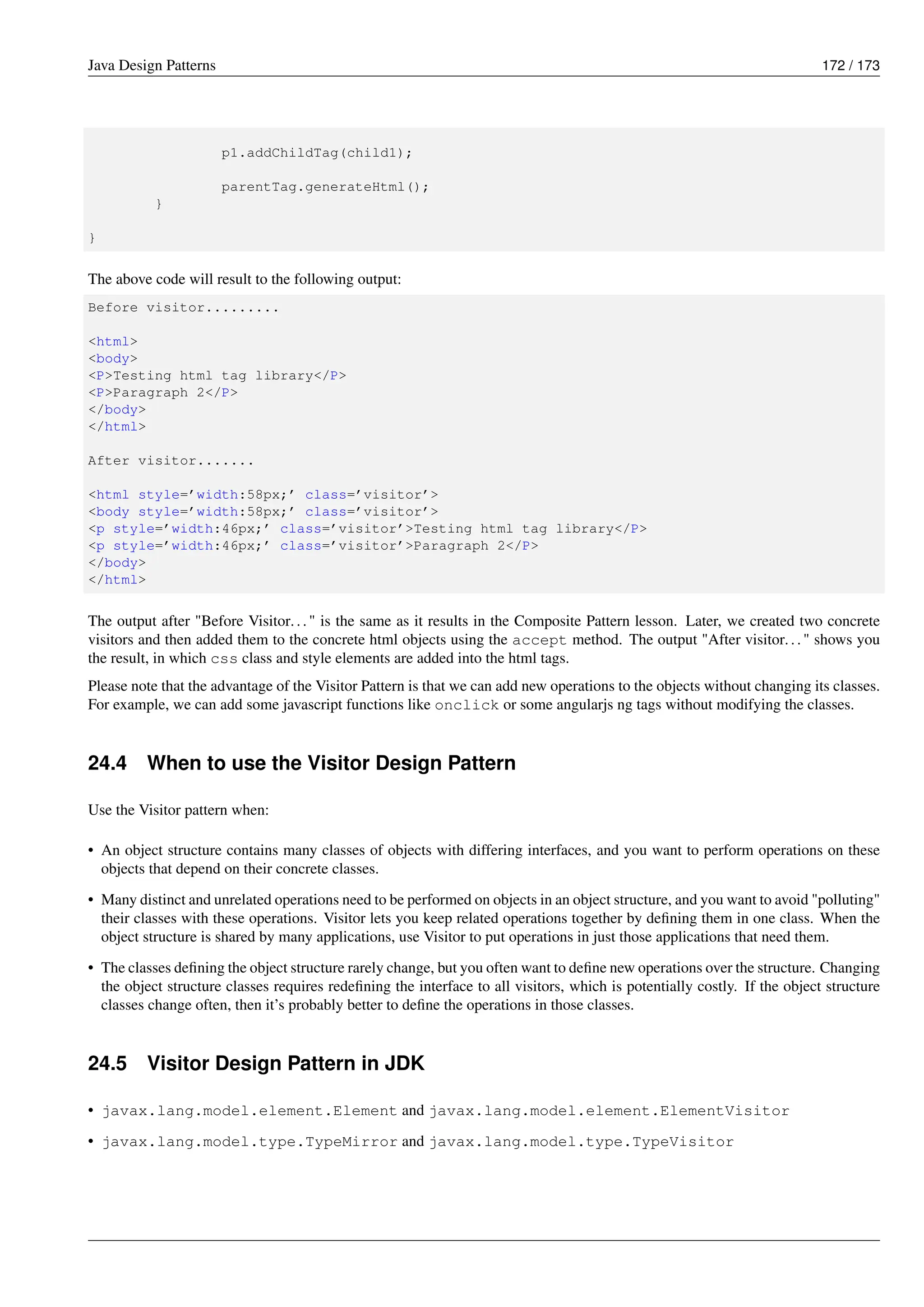 Java Design Patterns 172 / 173
p1.addChildTag(child1);
parentTag.generateHtml();
}
}
The above code will result to the following output:
Before visitor.........
<html>
<body>
<P>Testing html tag library</P>
<P>Paragraph 2</P>
</body>
</html>
After visitor.......
<html style=’width:58px;’ class=’visitor’>
<body style=’width:58px;’ class=’visitor’>
<p style=’width:46px;’ class=’visitor’>Testing html tag library</P>
<p style=’width:46px;’ class=’visitor’>Paragraph 2</P>
</body>
</html>
The output after "Before Visitor..." is the same as it results in the Composite Pattern lesson. Later, we created two concrete
visitors and then added them to the concrete html objects using the accept method. The output "After visitor..." shows you
the result, in which css class and style elements are added into the html tags.
Please note that the advantage of the Visitor Pattern is that we can add new operations to the objects without changing its classes.
For example, we can add some javascript functions like onclick or some angularjs ng tags without modifying the classes.
24.4 When to use the Visitor Design Pattern
Use the Visitor pattern when:
• An object structure contains many classes of objects with differing interfaces, and you want to perform operations on these
objects that depend on their concrete classes.
• Many distinct and unrelated operations need to be performed on objects in an object structure, and you want to avoid "polluting"
their classes with these operations. Visitor lets you keep related operations together by defining them in one class. When the
object structure is shared by many applications, use Visitor to put operations in just those applications that need them.
• The classes defining the object structure rarely change, but you often want to define new operations over the structure. Changing
the object structure classes requires redefining the interface to all visitors, which is potentially costly. If the object structure
classes change often, then it’s probably better to define the operations in those classes.
24.5 Visitor Design Pattern in JDK
• javax.lang.model.element.Element and javax.lang.model.element.ElementVisitor
• javax.lang.model.type.TypeMirror and javax.lang.model.type.TypeVisitor
 