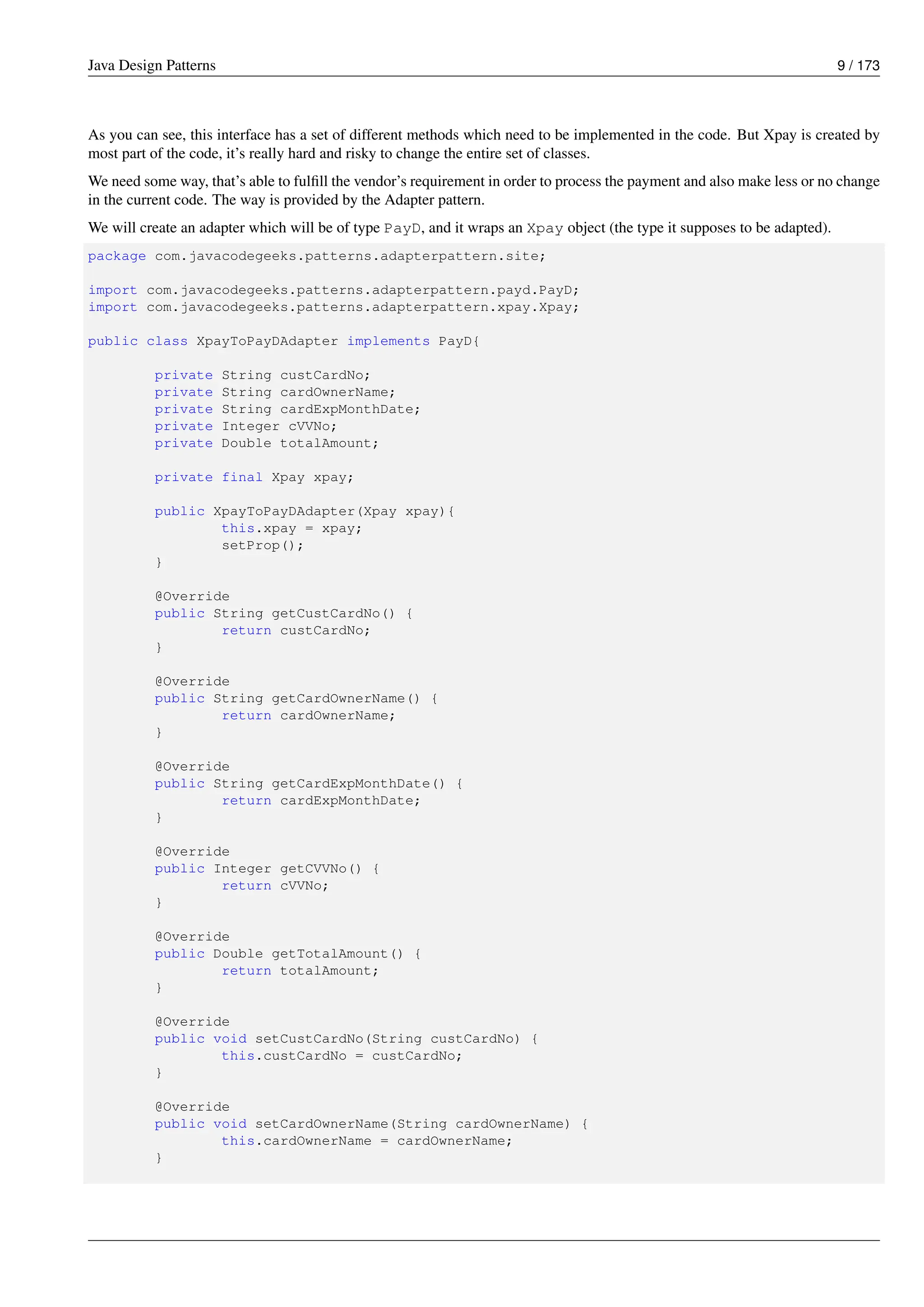 Java Design Patterns 9 / 173
As you can see, this interface has a set of different methods which need to be implemented in the code. But Xpay is created by
most part of the code, it’s really hard and risky to change the entire set of classes.
We need some way, that’s able to fulfill the vendor’s requirement in order to process the payment and also make less or no change
in the current code. The way is provided by the Adapter pattern.
We will create an adapter which will be of type PayD, and it wraps an Xpay object (the type it supposes to be adapted).
package com.javacodegeeks.patterns.adapterpattern.site;
import com.javacodegeeks.patterns.adapterpattern.payd.PayD;
import com.javacodegeeks.patterns.adapterpattern.xpay.Xpay;
public class XpayToPayDAdapter implements PayD{
private String custCardNo;
private String cardOwnerName;
private String cardExpMonthDate;
private Integer cVVNo;
private Double totalAmount;
private final Xpay xpay;
public XpayToPayDAdapter(Xpay xpay){
this.xpay = xpay;
setProp();
}
@Override
public String getCustCardNo() {
return custCardNo;
}
@Override
public String getCardOwnerName() {
return cardOwnerName;
}
@Override
public String getCardExpMonthDate() {
return cardExpMonthDate;
}
@Override
public Integer getCVVNo() {
return cVVNo;
}
@Override
public Double getTotalAmount() {
return totalAmount;
}
@Override
public void setCustCardNo(String custCardNo) {
this.custCardNo = custCardNo;
}
@Override
public void setCardOwnerName(String cardOwnerName) {
this.cardOwnerName = cardOwnerName;
}
 