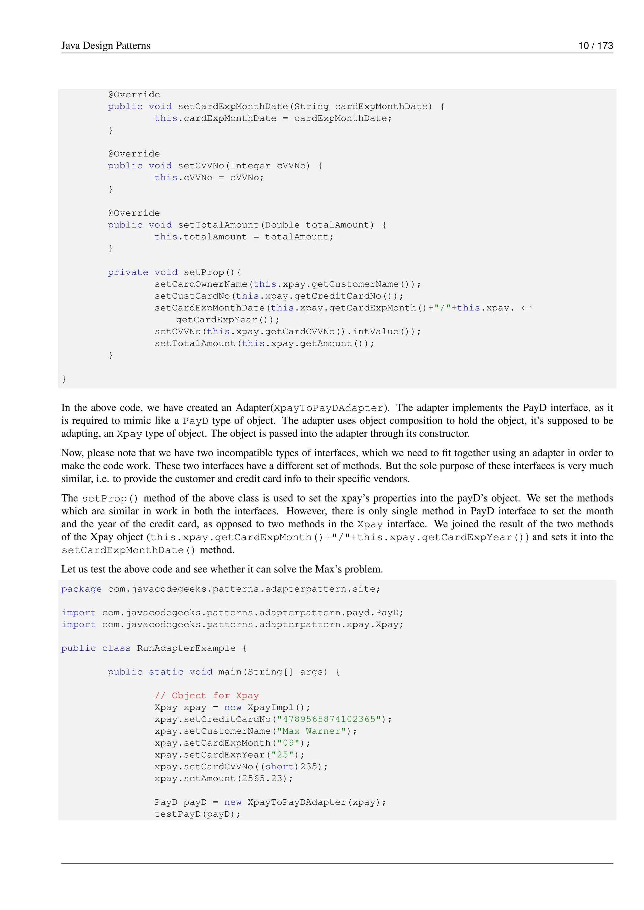 Java Design Patterns 10 / 173
@Override
public void setCardExpMonthDate(String cardExpMonthDate) {
this.cardExpMonthDate = cardExpMonthDate;
}
@Override
public void setCVVNo(Integer cVVNo) {
this.cVVNo = cVVNo;
}
@Override
public void setTotalAmount(Double totalAmount) {
this.totalAmount = totalAmount;
}
private void setProp(){
setCardOwnerName(this.xpay.getCustomerName());
setCustCardNo(this.xpay.getCreditCardNo());
setCardExpMonthDate(this.xpay.getCardExpMonth()+"/"+this.xpay. ←-
getCardExpYear());
setCVVNo(this.xpay.getCardCVVNo().intValue());
setTotalAmount(this.xpay.getAmount());
}
}
In the above code, we have created an Adapter(XpayToPayDAdapter). The adapter implements the PayD interface, as it
is required to mimic like a PayD type of object. The adapter uses object composition to hold the object, it’s supposed to be
adapting, an Xpay type of object. The object is passed into the adapter through its constructor.
Now, please note that we have two incompatible types of interfaces, which we need to fit together using an adapter in order to
make the code work. These two interfaces have a different set of methods. But the sole purpose of these interfaces is very much
similar, i.e. to provide the customer and credit card info to their specific vendors.
The setProp() method of the above class is used to set the xpay’s properties into the payD’s object. We set the methods
which are similar in work in both the interfaces. However, there is only single method in PayD interface to set the month
and the year of the credit card, as opposed to two methods in the Xpay interface. We joined the result of the two methods
of the Xpay object (this.xpay.getCardExpMonth()+"/"+this.xpay.getCardExpYear()) and sets it into the
setCardExpMonthDate() method.
Let us test the above code and see whether it can solve the Max’s problem.
package com.javacodegeeks.patterns.adapterpattern.site;
import com.javacodegeeks.patterns.adapterpattern.payd.PayD;
import com.javacodegeeks.patterns.adapterpattern.xpay.Xpay;
public class RunAdapterExample {
public static void main(String[] args) {
// Object for Xpay
Xpay xpay = new XpayImpl();
xpay.setCreditCardNo("4789565874102365");
xpay.setCustomerName("Max Warner");
xpay.setCardExpMonth("09");
xpay.setCardExpYear("25");
xpay.setCardCVVNo((short)235);
xpay.setAmount(2565.23);
PayD payD = new XpayToPayDAdapter(xpay);
testPayD(payD);
 