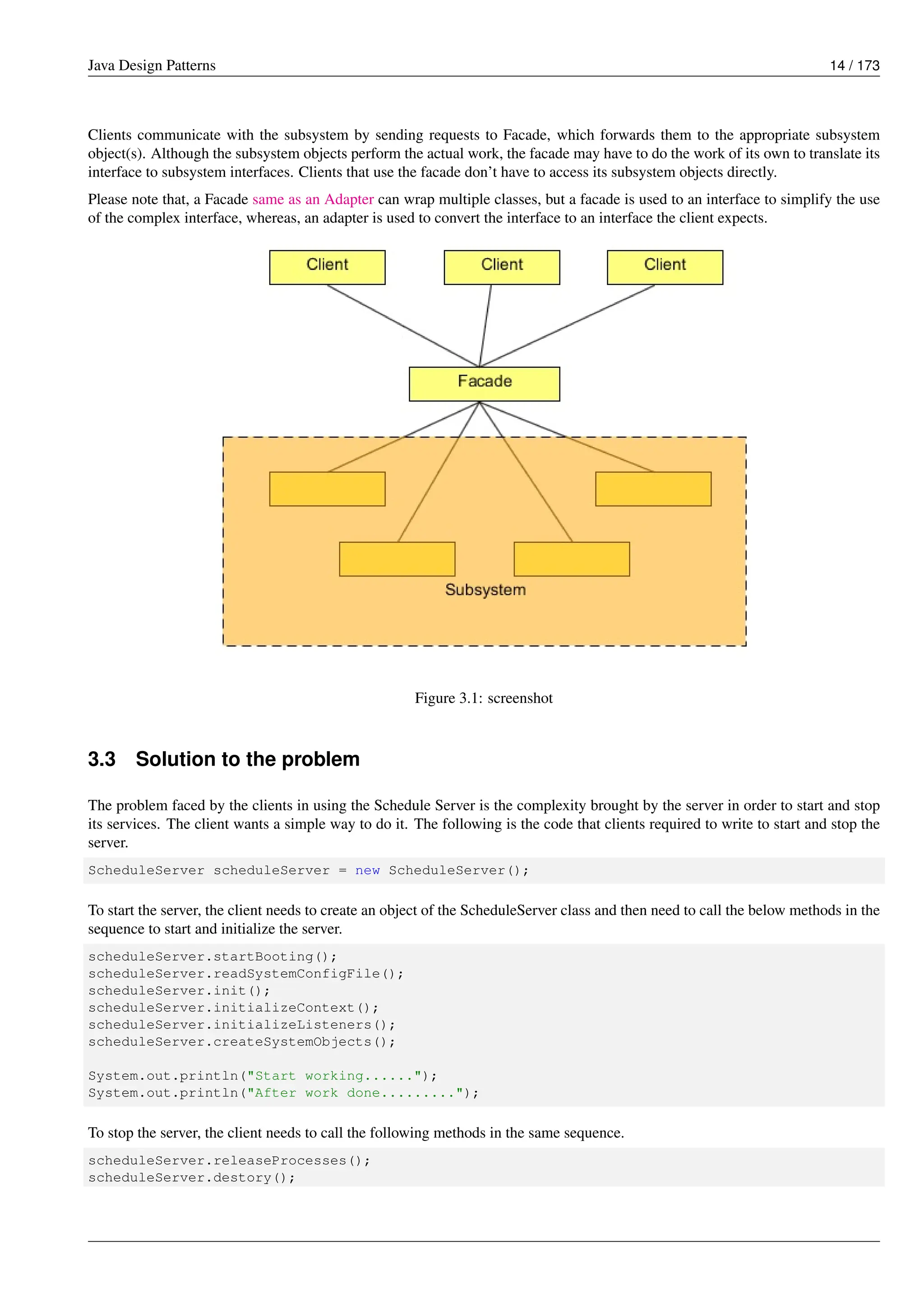 Java Design Patterns 14 / 173
Clients communicate with the subsystem by sending requests to Facade, which forwards them to the appropriate subsystem
object(s). Although the subsystem objects perform the actual work, the facade may have to do the work of its own to translate its
interface to subsystem interfaces. Clients that use the facade don’t have to access its subsystem objects directly.
Please note that, a Facade same as an Adapter can wrap multiple classes, but a facade is used to an interface to simplify the use
of the complex interface, whereas, an adapter is used to convert the interface to an interface the client expects.
Figure 3.1: screenshot
3.3 Solution to the problem
The problem faced by the clients in using the Schedule Server is the complexity brought by the server in order to start and stop
its services. The client wants a simple way to do it. The following is the code that clients required to write to start and stop the
server.
ScheduleServer scheduleServer = new ScheduleServer();
To start the server, the client needs to create an object of the ScheduleServer class and then need to call the below methods in the
sequence to start and initialize the server.
scheduleServer.startBooting();
scheduleServer.readSystemConfigFile();
scheduleServer.init();
scheduleServer.initializeContext();
scheduleServer.initializeListeners();
scheduleServer.createSystemObjects();
System.out.println("Start working......");
System.out.println("After work done.........");
To stop the server, the client needs to call the following methods in the same sequence.
scheduleServer.releaseProcesses();
scheduleServer.destory();
 