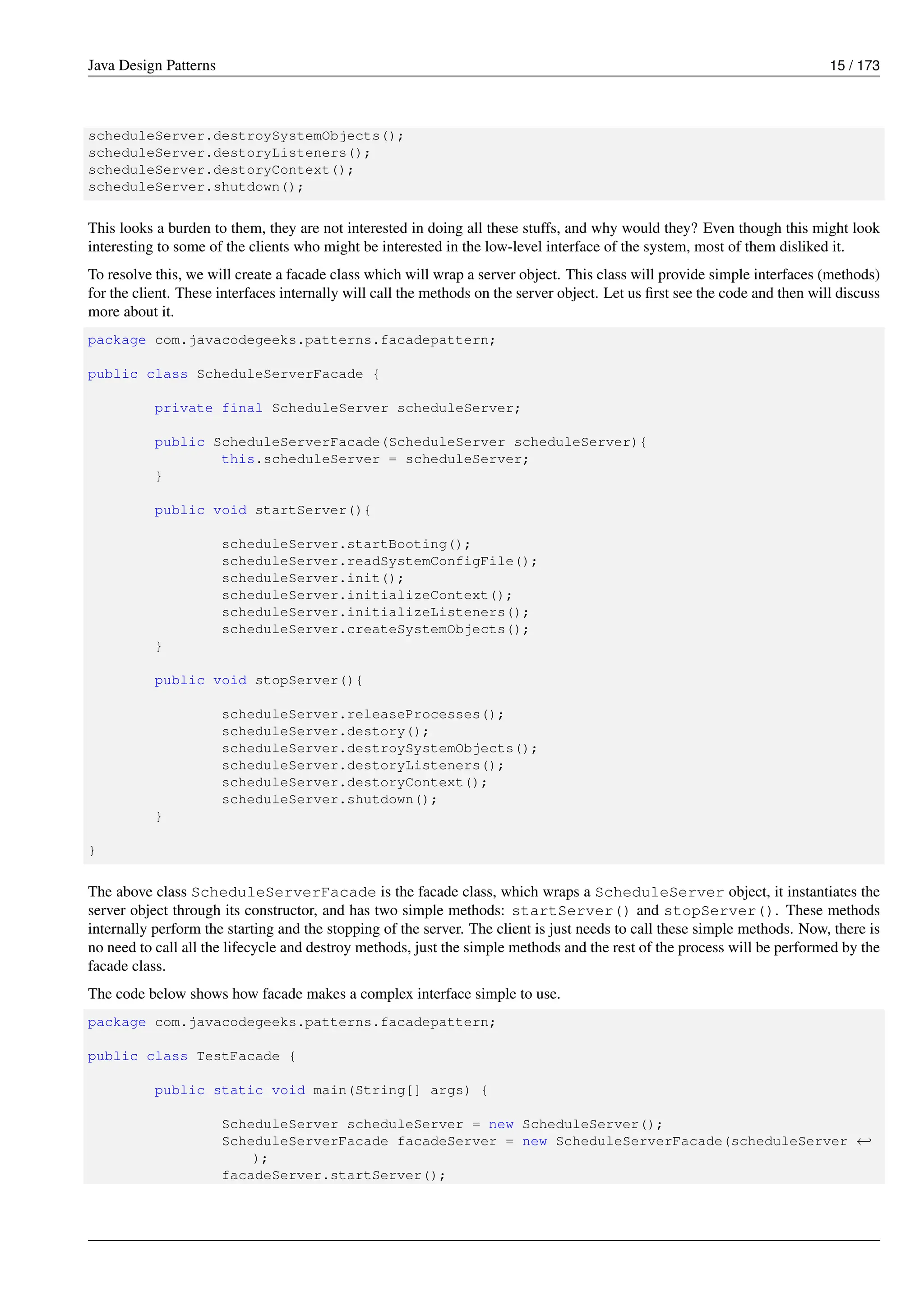 Java Design Patterns 15 / 173
scheduleServer.destroySystemObjects();
scheduleServer.destoryListeners();
scheduleServer.destoryContext();
scheduleServer.shutdown();
This looks a burden to them, they are not interested in doing all these stuffs, and why would they? Even though this might look
interesting to some of the clients who might be interested in the low-level interface of the system, most of them disliked it.
To resolve this, we will create a facade class which will wrap a server object. This class will provide simple interfaces (methods)
for the client. These interfaces internally will call the methods on the server object. Let us first see the code and then will discuss
more about it.
package com.javacodegeeks.patterns.facadepattern;
public class ScheduleServerFacade {
private final ScheduleServer scheduleServer;
public ScheduleServerFacade(ScheduleServer scheduleServer){
this.scheduleServer = scheduleServer;
}
public void startServer(){
scheduleServer.startBooting();
scheduleServer.readSystemConfigFile();
scheduleServer.init();
scheduleServer.initializeContext();
scheduleServer.initializeListeners();
scheduleServer.createSystemObjects();
}
public void stopServer(){
scheduleServer.releaseProcesses();
scheduleServer.destory();
scheduleServer.destroySystemObjects();
scheduleServer.destoryListeners();
scheduleServer.destoryContext();
scheduleServer.shutdown();
}
}
The above class ScheduleServerFacade is the facade class, which wraps a ScheduleServer object, it instantiates the
server object through its constructor, and has two simple methods: startServer() and stopServer(). These methods
internally perform the starting and the stopping of the server. The client is just needs to call these simple methods. Now, there is
no need to call all the lifecycle and destroy methods, just the simple methods and the rest of the process will be performed by the
facade class.
The code below shows how facade makes a complex interface simple to use.
package com.javacodegeeks.patterns.facadepattern;
public class TestFacade {
public static void main(String[] args) {
ScheduleServer scheduleServer = new ScheduleServer();
ScheduleServerFacade facadeServer = new ScheduleServerFacade(scheduleServer ←-
);
facadeServer.startServer();
 