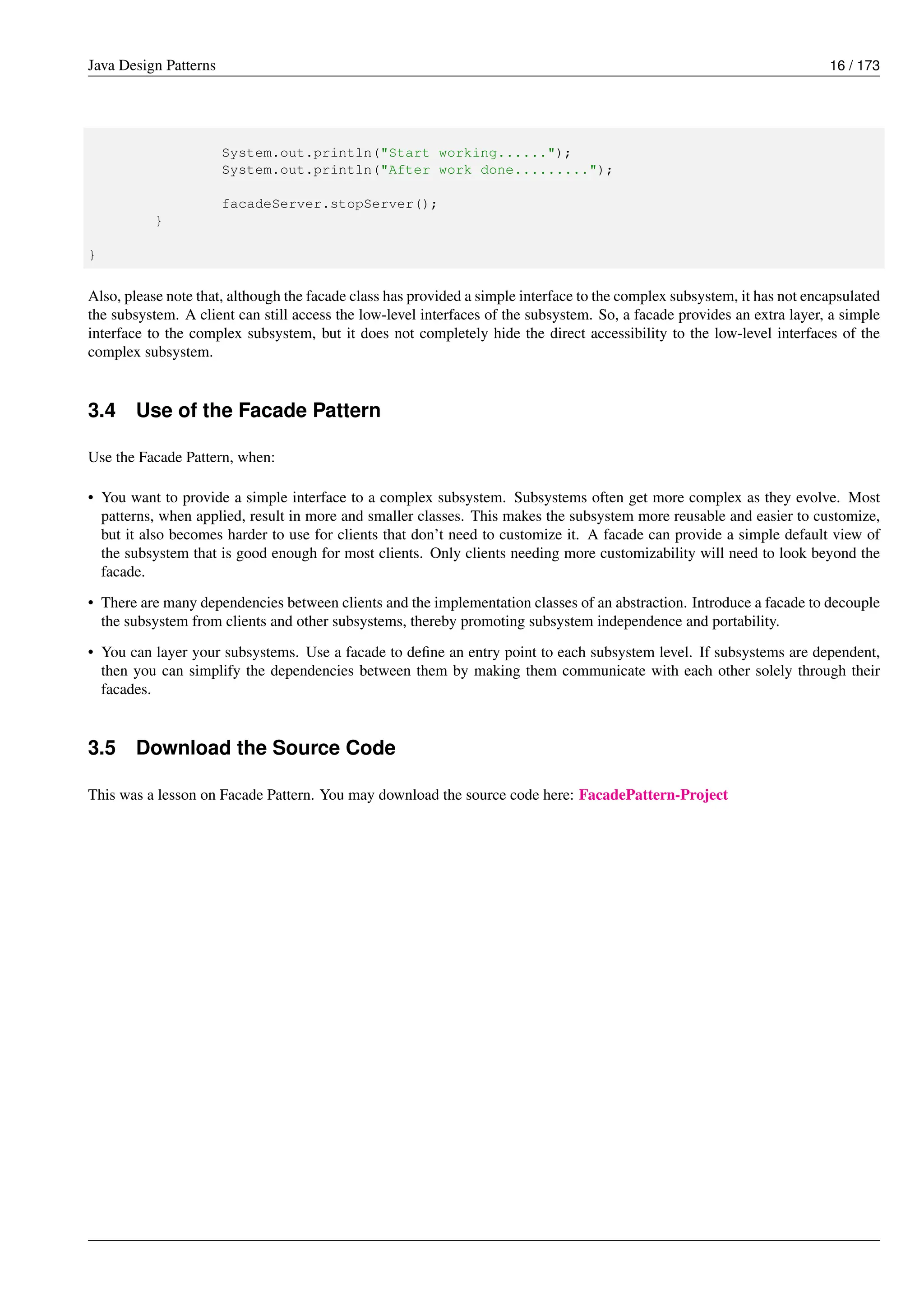 Java Design Patterns 16 / 173
System.out.println("Start working......");
System.out.println("After work done.........");
facadeServer.stopServer();
}
}
Also, please note that, although the facade class has provided a simple interface to the complex subsystem, it has not encapsulated
the subsystem. A client can still access the low-level interfaces of the subsystem. So, a facade provides an extra layer, a simple
interface to the complex subsystem, but it does not completely hide the direct accessibility to the low-level interfaces of the
complex subsystem.
3.4 Use of the Facade Pattern
Use the Facade Pattern, when:
• You want to provide a simple interface to a complex subsystem. Subsystems often get more complex as they evolve. Most
patterns, when applied, result in more and smaller classes. This makes the subsystem more reusable and easier to customize,
but it also becomes harder to use for clients that don’t need to customize it. A facade can provide a simple default view of
the subsystem that is good enough for most clients. Only clients needing more customizability will need to look beyond the
facade.
• There are many dependencies between clients and the implementation classes of an abstraction. Introduce a facade to decouple
the subsystem from clients and other subsystems, thereby promoting subsystem independence and portability.
• You can layer your subsystems. Use a facade to define an entry point to each subsystem level. If subsystems are dependent,
then you can simplify the dependencies between them by making them communicate with each other solely through their
facades.
3.5 Download the Source Code
This was a lesson on Facade Pattern. You may download the source code here: FacadePattern-Project
 