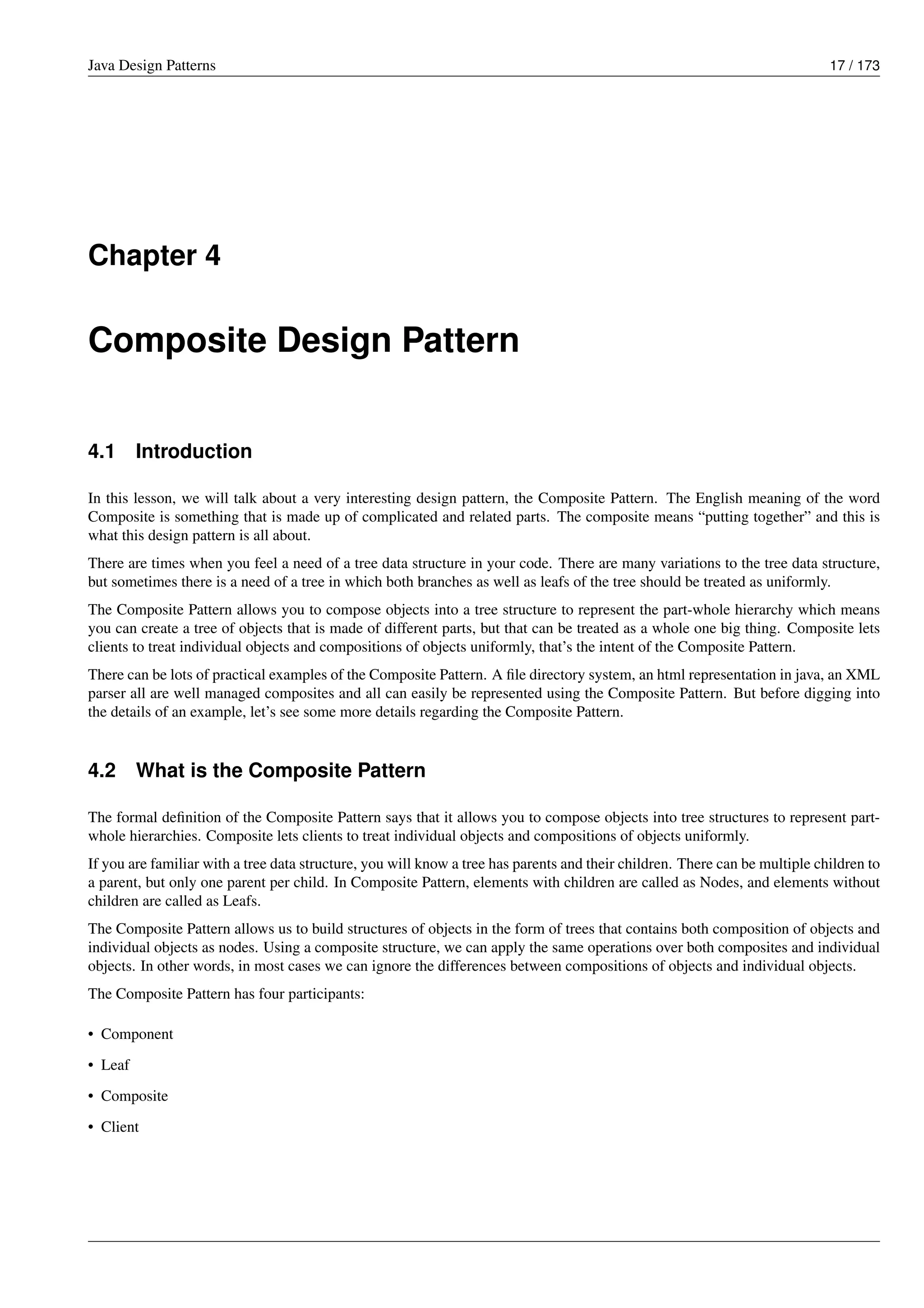 Java Design Patterns 17 / 173
Chapter 4
Composite Design Pattern
4.1 Introduction
In this lesson, we will talk about a very interesting design pattern, the Composite Pattern. The English meaning of the word
Composite is something that is made up of complicated and related parts. The composite means “putting together” and this is
what this design pattern is all about.
There are times when you feel a need of a tree data structure in your code. There are many variations to the tree data structure,
but sometimes there is a need of a tree in which both branches as well as leafs of the tree should be treated as uniformly.
The Composite Pattern allows you to compose objects into a tree structure to represent the part-whole hierarchy which means
you can create a tree of objects that is made of different parts, but that can be treated as a whole one big thing. Composite lets
clients to treat individual objects and compositions of objects uniformly, that’s the intent of the Composite Pattern.
There can be lots of practical examples of the Composite Pattern. A file directory system, an html representation in java, an XML
parser all are well managed composites and all can easily be represented using the Composite Pattern. But before digging into
the details of an example, let’s see some more details regarding the Composite Pattern.
4.2 What is the Composite Pattern
The formal definition of the Composite Pattern says that it allows you to compose objects into tree structures to represent part-
whole hierarchies. Composite lets clients to treat individual objects and compositions of objects uniformly.
If you are familiar with a tree data structure, you will know a tree has parents and their children. There can be multiple children to
a parent, but only one parent per child. In Composite Pattern, elements with children are called as Nodes, and elements without
children are called as Leafs.
The Composite Pattern allows us to build structures of objects in the form of trees that contains both composition of objects and
individual objects as nodes. Using a composite structure, we can apply the same operations over both composites and individual
objects. In other words, in most cases we can ignore the differences between compositions of objects and individual objects.
The Composite Pattern has four participants:
• Component
• Leaf
• Composite
• Client
 