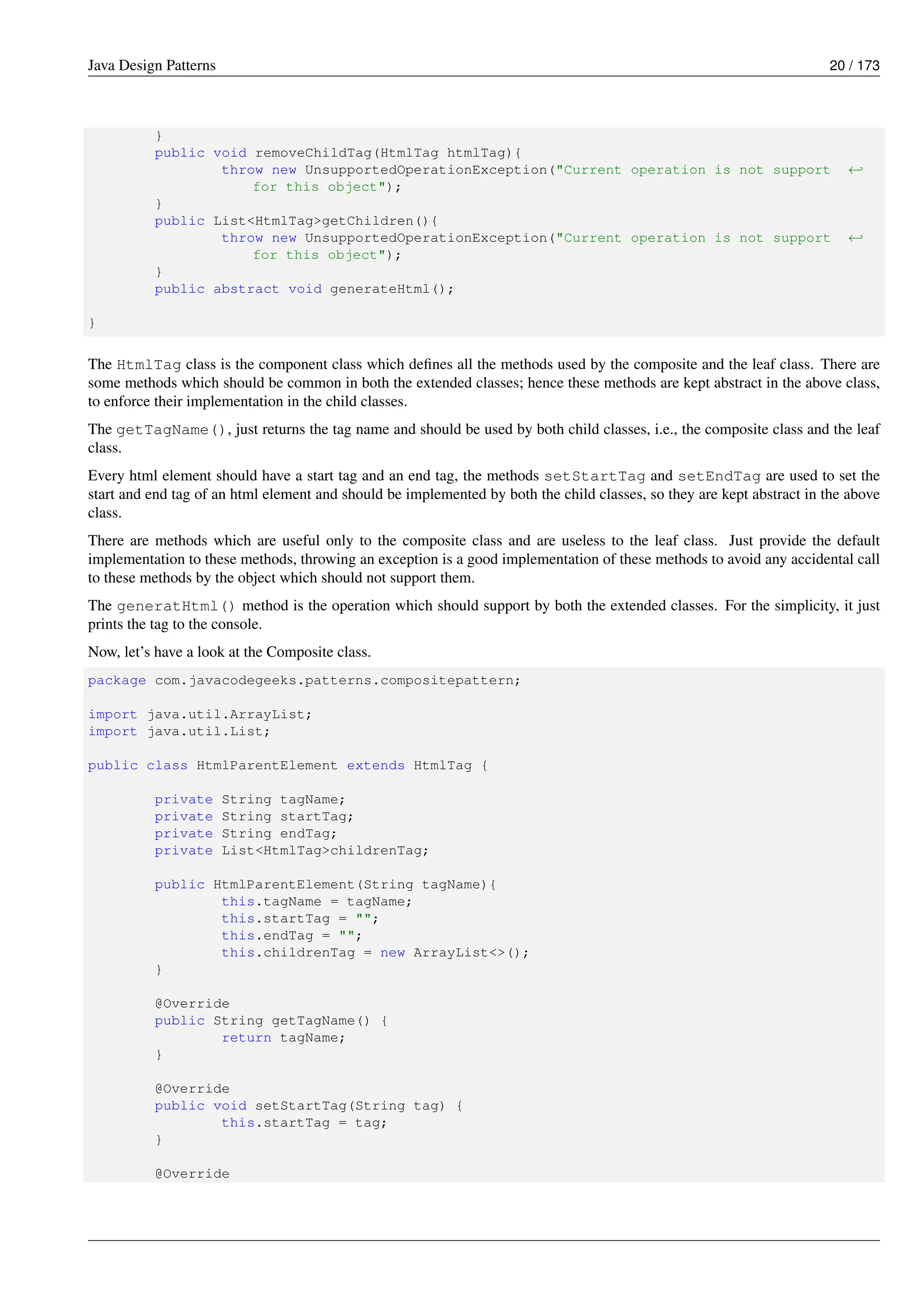 Java Design Patterns 20 / 173
}
public void removeChildTag(HtmlTag htmlTag){
throw new UnsupportedOperationException("Current operation is not support ←-
for this object");
}
public List<HtmlTag>getChildren(){
throw new UnsupportedOperationException("Current operation is not support ←-
for this object");
}
public abstract void generateHtml();
}
The HtmlTag class is the component class which defines all the methods used by the composite and the leaf class. There are
some methods which should be common in both the extended classes; hence these methods are kept abstract in the above class,
to enforce their implementation in the child classes.
The getTagName(), just returns the tag name and should be used by both child classes, i.e., the composite class and the leaf
class.
Every html element should have a start tag and an end tag, the methods setStartTag and setEndTag are used to set the
start and end tag of an html element and should be implemented by both the child classes, so they are kept abstract in the above
class.
There are methods which are useful only to the composite class and are useless to the leaf class. Just provide the default
implementation to these methods, throwing an exception is a good implementation of these methods to avoid any accidental call
to these methods by the object which should not support them.
The generatHtml() method is the operation which should support by both the extended classes. For the simplicity, it just
prints the tag to the console.
Now, let’s have a look at the Composite class.
package com.javacodegeeks.patterns.compositepattern;
import java.util.ArrayList;
import java.util.List;
public class HtmlParentElement extends HtmlTag {
private String tagName;
private String startTag;
private String endTag;
private List<HtmlTag>childrenTag;
public HtmlParentElement(String tagName){
this.tagName = tagName;
this.startTag = "";
this.endTag = "";
this.childrenTag = new ArrayList<>();
}
@Override
public String getTagName() {
return tagName;
}
@Override
public void setStartTag(String tag) {
this.startTag = tag;
}
@Override
 