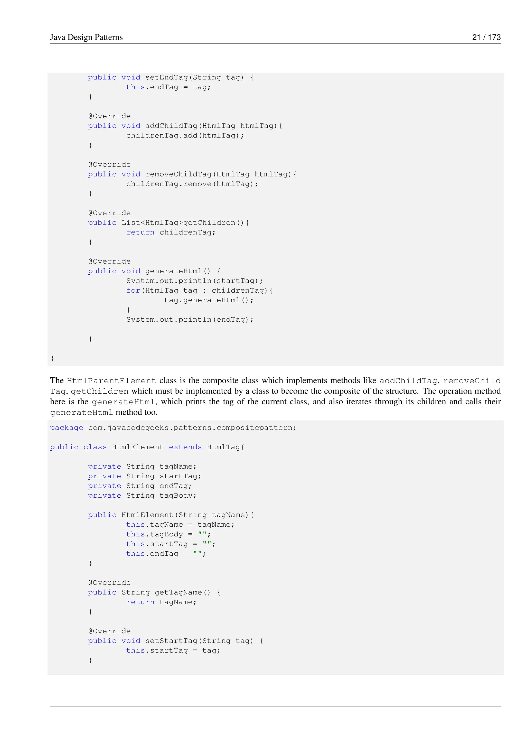 Java Design Patterns 21 / 173
public void setEndTag(String tag) {
this.endTag = tag;
}
@Override
public void addChildTag(HtmlTag htmlTag){
childrenTag.add(htmlTag);
}
@Override
public void removeChildTag(HtmlTag htmlTag){
childrenTag.remove(htmlTag);
}
@Override
public List<HtmlTag>getChildren(){
return childrenTag;
}
@Override
public void generateHtml() {
System.out.println(startTag);
for(HtmlTag tag : childrenTag){
tag.generateHtml();
}
System.out.println(endTag);
}
}
The HtmlParentElement class is the composite class which implements methods like addChildTag, removeChild
Tag, getChildren which must be implemented by a class to become the composite of the structure. The operation method
here is the generateHtml, which prints the tag of the current class, and also iterates through its children and calls their
generateHtml method too.
package com.javacodegeeks.patterns.compositepattern;
public class HtmlElement extends HtmlTag{
private String tagName;
private String startTag;
private String endTag;
private String tagBody;
public HtmlElement(String tagName){
this.tagName = tagName;
this.tagBody = "";
this.startTag = "";
this.endTag = "";
}
@Override
public String getTagName() {
return tagName;
}
@Override
public void setStartTag(String tag) {
this.startTag = tag;
}
 