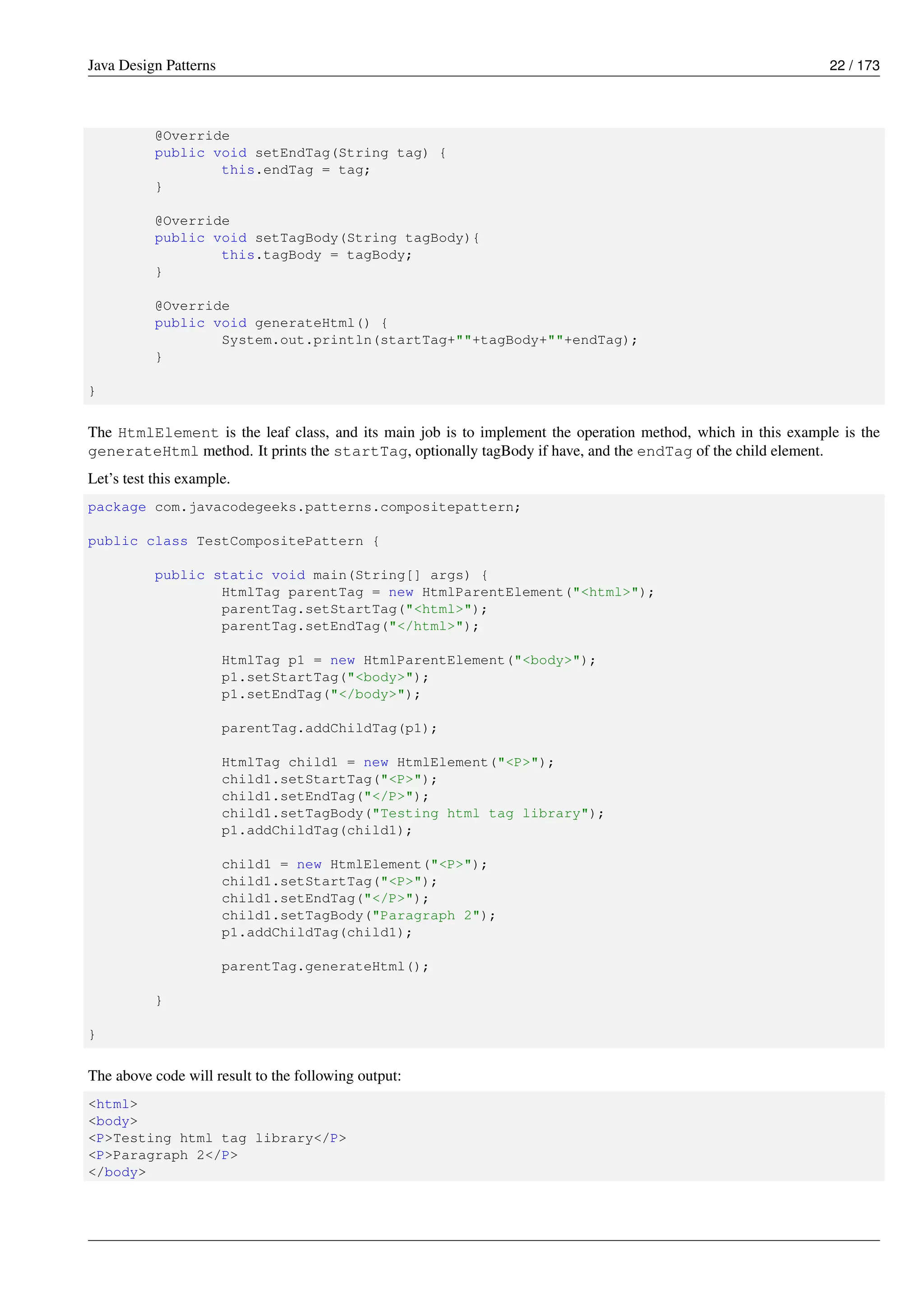 Java Design Patterns 22 / 173
@Override
public void setEndTag(String tag) {
this.endTag = tag;
}
@Override
public void setTagBody(String tagBody){
this.tagBody = tagBody;
}
@Override
public void generateHtml() {
System.out.println(startTag+""+tagBody+""+endTag);
}
}
The HtmlElement is the leaf class, and its main job is to implement the operation method, which in this example is the
generateHtml method. It prints the startTag, optionally tagBody if have, and the endTag of the child element.
Let’s test this example.
package com.javacodegeeks.patterns.compositepattern;
public class TestCompositePattern {
public static void main(String[] args) {
HtmlTag parentTag = new HtmlParentElement("<html>");
parentTag.setStartTag("<html>");
parentTag.setEndTag("</html>");
HtmlTag p1 = new HtmlParentElement("<body>");
p1.setStartTag("<body>");
p1.setEndTag("</body>");
parentTag.addChildTag(p1);
HtmlTag child1 = new HtmlElement("<P>");
child1.setStartTag("<P>");
child1.setEndTag("</P>");
child1.setTagBody("Testing html tag library");
p1.addChildTag(child1);
child1 = new HtmlElement("<P>");
child1.setStartTag("<P>");
child1.setEndTag("</P>");
child1.setTagBody("Paragraph 2");
p1.addChildTag(child1);
parentTag.generateHtml();
}
}
The above code will result to the following output:
<html>
<body>
<P>Testing html tag library</P>
<P>Paragraph 2</P>
</body>
 