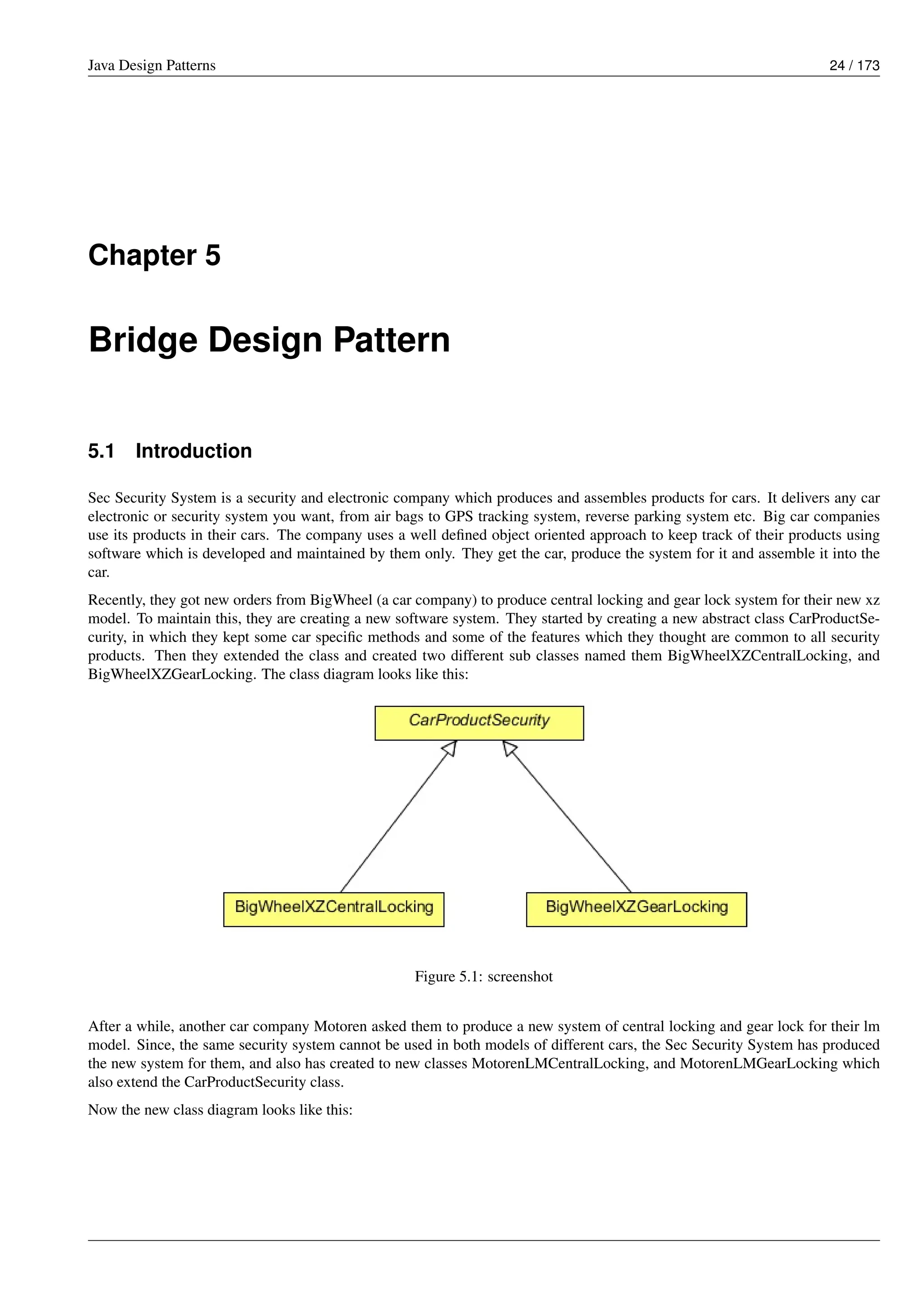 Java Design Patterns 24 / 173
Chapter 5
Bridge Design Pattern
5.1 Introduction
Sec Security System is a security and electronic company which produces and assembles products for cars. It delivers any car
electronic or security system you want, from air bags to GPS tracking system, reverse parking system etc. Big car companies
use its products in their cars. The company uses a well defined object oriented approach to keep track of their products using
software which is developed and maintained by them only. They get the car, produce the system for it and assemble it into the
car.
Recently, they got new orders from BigWheel (a car company) to produce central locking and gear lock system for their new xz
model. To maintain this, they are creating a new software system. They started by creating a new abstract class CarProductSe-
curity, in which they kept some car specific methods and some of the features which they thought are common to all security
products. Then they extended the class and created two different sub classes named them BigWheelXZCentralLocking, and
BigWheelXZGearLocking. The class diagram looks like this:
Figure 5.1: screenshot
After a while, another car company Motoren asked them to produce a new system of central locking and gear lock for their lm
model. Since, the same security system cannot be used in both models of different cars, the Sec Security System has produced
the new system for them, and also has created to new classes MotorenLMCentralLocking, and MotorenLMGearLocking which
also extend the CarProductSecurity class.
Now the new class diagram looks like this:
 