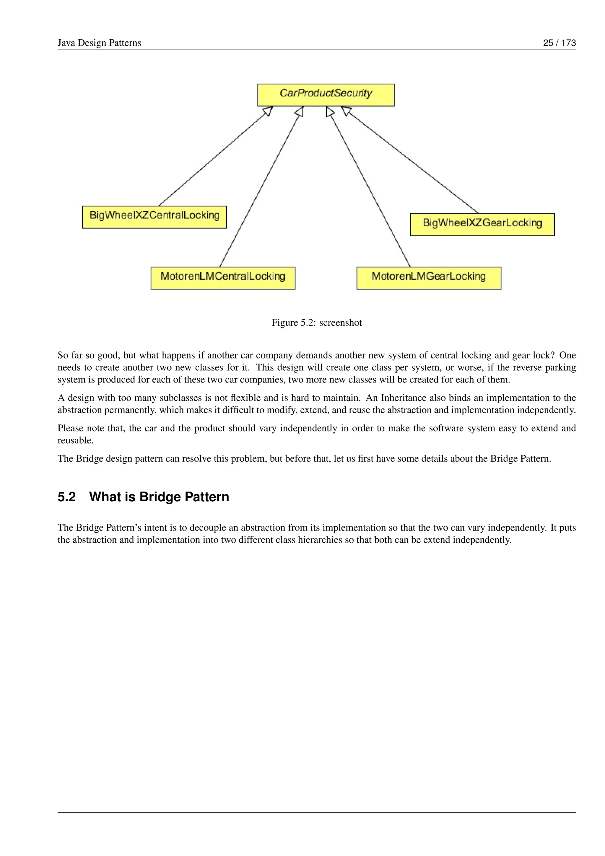 Java Design Patterns 25 / 173
Figure 5.2: screenshot
So far so good, but what happens if another car company demands another new system of central locking and gear lock? One
needs to create another two new classes for it. This design will create one class per system, or worse, if the reverse parking
system is produced for each of these two car companies, two more new classes will be created for each of them.
A design with too many subclasses is not flexible and is hard to maintain. An Inheritance also binds an implementation to the
abstraction permanently, which makes it difficult to modify, extend, and reuse the abstraction and implementation independently.
Please note that, the car and the product should vary independently in order to make the software system easy to extend and
reusable.
The Bridge design pattern can resolve this problem, but before that, let us first have some details about the Bridge Pattern.
5.2 What is Bridge Pattern
The Bridge Pattern’s intent is to decouple an abstraction from its implementation so that the two can vary independently. It puts
the abstraction and implementation into two different class hierarchies so that both can be extend independently.
 
