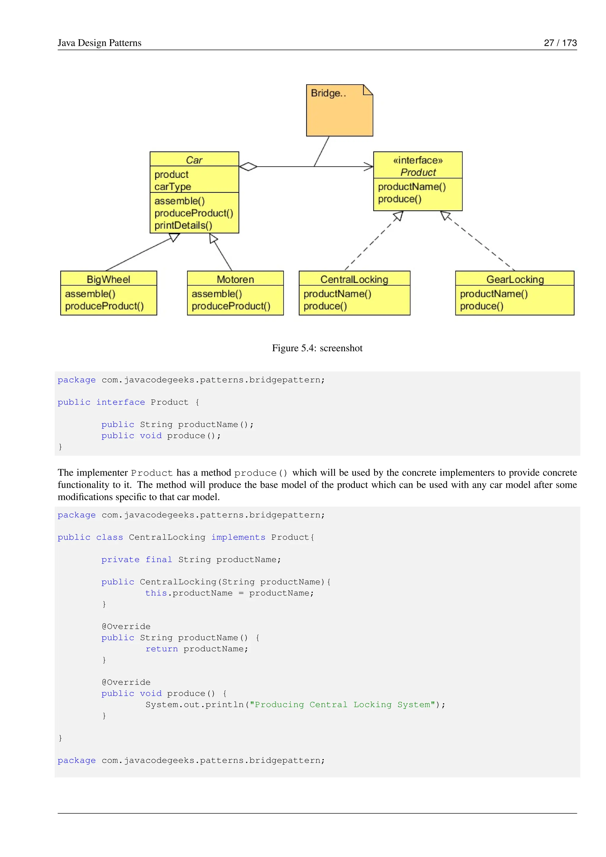 Java Design Patterns 27 / 173
Figure 5.4: screenshot
package com.javacodegeeks.patterns.bridgepattern;
public interface Product {
public String productName();
public void produce();
}
The implementer Product has a method produce() which will be used by the concrete implementers to provide concrete
functionality to it. The method will produce the base model of the product which can be used with any car model after some
modifications specific to that car model.
package com.javacodegeeks.patterns.bridgepattern;
public class CentralLocking implements Product{
private final String productName;
public CentralLocking(String productName){
this.productName = productName;
}
@Override
public String productName() {
return productName;
}
@Override
public void produce() {
System.out.println("Producing Central Locking System");
}
}
package com.javacodegeeks.patterns.bridgepattern;
 