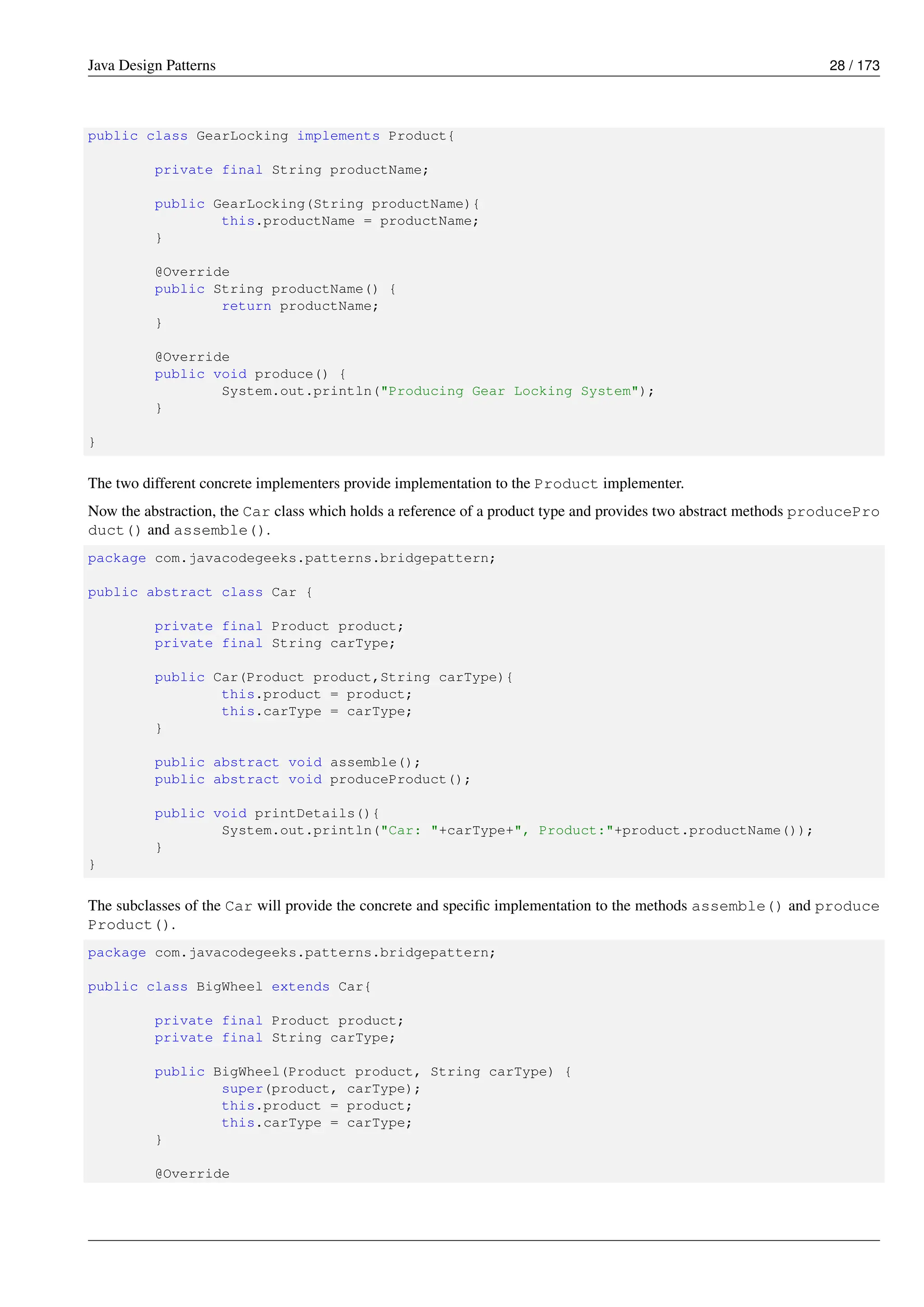 Java Design Patterns 28 / 173
public class GearLocking implements Product{
private final String productName;
public GearLocking(String productName){
this.productName = productName;
}
@Override
public String productName() {
return productName;
}
@Override
public void produce() {
System.out.println("Producing Gear Locking System");
}
}
The two different concrete implementers provide implementation to the Product implementer.
Now the abstraction, the Car class which holds a reference of a product type and provides two abstract methods producePro
duct() and assemble().
package com.javacodegeeks.patterns.bridgepattern;
public abstract class Car {
private final Product product;
private final String carType;
public Car(Product product,String carType){
this.product = product;
this.carType = carType;
}
public abstract void assemble();
public abstract void produceProduct();
public void printDetails(){
System.out.println("Car: "+carType+", Product:"+product.productName());
}
}
The subclasses of the Car will provide the concrete and specific implementation to the methods assemble() and produce
Product().
package com.javacodegeeks.patterns.bridgepattern;
public class BigWheel extends Car{
private final Product product;
private final String carType;
public BigWheel(Product product, String carType) {
super(product, carType);
this.product = product;
this.carType = carType;
}
@Override
 