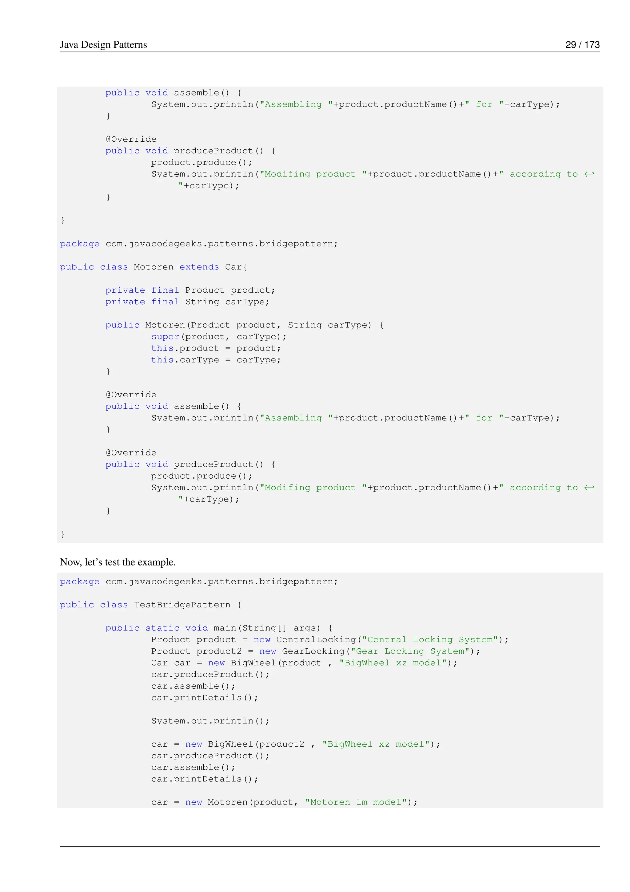Java Design Patterns 29 / 173
public void assemble() {
System.out.println("Assembling "+product.productName()+" for "+carType);
}
@Override
public void produceProduct() {
product.produce();
System.out.println("Modifing product "+product.productName()+" according to ←-
"+carType);
}
}
package com.javacodegeeks.patterns.bridgepattern;
public class Motoren extends Car{
private final Product product;
private final String carType;
public Motoren(Product product, String carType) {
super(product, carType);
this.product = product;
this.carType = carType;
}
@Override
public void assemble() {
System.out.println("Assembling "+product.productName()+" for "+carType);
}
@Override
public void produceProduct() {
product.produce();
System.out.println("Modifing product "+product.productName()+" according to ←-
"+carType);
}
}
Now, let’s test the example.
package com.javacodegeeks.patterns.bridgepattern;
public class TestBridgePattern {
public static void main(String[] args) {
Product product = new CentralLocking("Central Locking System");
Product product2 = new GearLocking("Gear Locking System");
Car car = new BigWheel(product , "BigWheel xz model");
car.produceProduct();
car.assemble();
car.printDetails();
System.out.println();
car = new BigWheel(product2 , "BigWheel xz model");
car.produceProduct();
car.assemble();
car.printDetails();
car = new Motoren(product, "Motoren lm model");
 