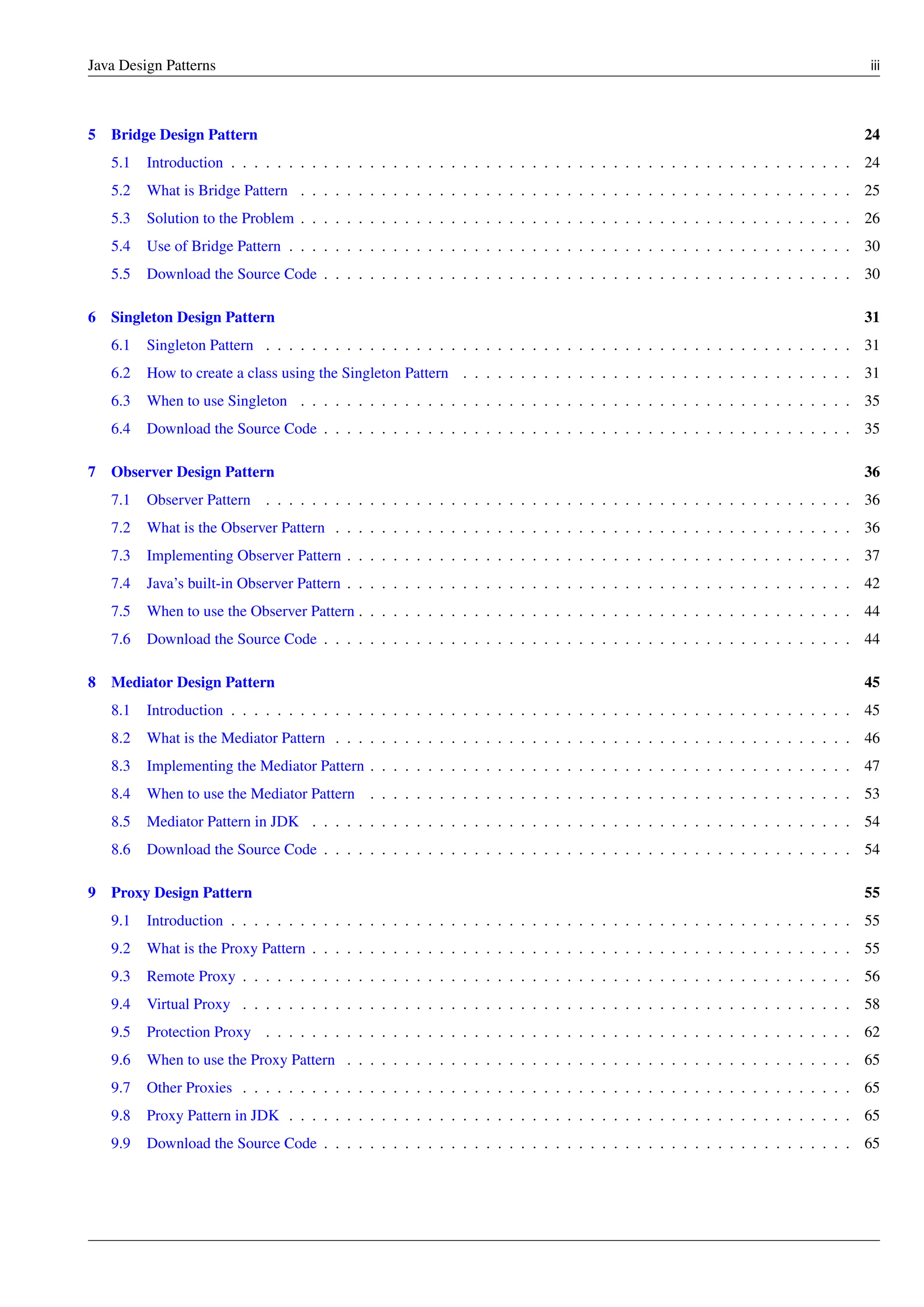 Java Design Patterns iii
5 Bridge Design Pattern 24
5.1 Introduction . . . . . . . . . . . . . . . . . . . . . . . . . . . . . . . . . . . . . . . . . . . . . . . . . . . . . . 24
5.2 What is Bridge Pattern . . . . . . . . . . . . . . . . . . . . . . . . . . . . . . . . . . . . . . . . . . . . . . . . 25
5.3 Solution to the Problem . . . . . . . . . . . . . . . . . . . . . . . . . . . . . . . . . . . . . . . . . . . . . . . . 26
5.4 Use of Bridge Pattern . . . . . . . . . . . . . . . . . . . . . . . . . . . . . . . . . . . . . . . . . . . . . . . . . 30
5.5 Download the Source Code . . . . . . . . . . . . . . . . . . . . . . . . . . . . . . . . . . . . . . . . . . . . . . 30
6 Singleton Design Pattern 31
6.1 Singleton Pattern . . . . . . . . . . . . . . . . . . . . . . . . . . . . . . . . . . . . . . . . . . . . . . . . . . . 31
6.2 How to create a class using the Singleton Pattern . . . . . . . . . . . . . . . . . . . . . . . . . . . . . . . . . . 31
6.3 When to use Singleton . . . . . . . . . . . . . . . . . . . . . . . . . . . . . . . . . . . . . . . . . . . . . . . . 35
6.4 Download the Source Code . . . . . . . . . . . . . . . . . . . . . . . . . . . . . . . . . . . . . . . . . . . . . . 35
7 Observer Design Pattern 36
7.1 Observer Pattern . . . . . . . . . . . . . . . . . . . . . . . . . . . . . . . . . . . . . . . . . . . . . . . . . . . 36
7.2 What is the Observer Pattern . . . . . . . . . . . . . . . . . . . . . . . . . . . . . . . . . . . . . . . . . . . . . 36
7.3 Implementing Observer Pattern . . . . . . . . . . . . . . . . . . . . . . . . . . . . . . . . . . . . . . . . . . . . 37
7.4 Java’s built-in Observer Pattern . . . . . . . . . . . . . . . . . . . . . . . . . . . . . . . . . . . . . . . . . . . . 42
7.5 When to use the Observer Pattern . . . . . . . . . . . . . . . . . . . . . . . . . . . . . . . . . . . . . . . . . . . 44
7.6 Download the Source Code . . . . . . . . . . . . . . . . . . . . . . . . . . . . . . . . . . . . . . . . . . . . . . 44
8 Mediator Design Pattern 45
8.1 Introduction . . . . . . . . . . . . . . . . . . . . . . . . . . . . . . . . . . . . . . . . . . . . . . . . . . . . . . 45
8.2 What is the Mediator Pattern . . . . . . . . . . . . . . . . . . . . . . . . . . . . . . . . . . . . . . . . . . . . . 46
8.3 Implementing the Mediator Pattern . . . . . . . . . . . . . . . . . . . . . . . . . . . . . . . . . . . . . . . . . . 47
8.4 When to use the Mediator Pattern . . . . . . . . . . . . . . . . . . . . . . . . . . . . . . . . . . . . . . . . . . 53
8.5 Mediator Pattern in JDK . . . . . . . . . . . . . . . . . . . . . . . . . . . . . . . . . . . . . . . . . . . . . . . 54
8.6 Download the Source Code . . . . . . . . . . . . . . . . . . . . . . . . . . . . . . . . . . . . . . . . . . . . . . 54
9 Proxy Design Pattern 55
9.1 Introduction . . . . . . . . . . . . . . . . . . . . . . . . . . . . . . . . . . . . . . . . . . . . . . . . . . . . . . 55
9.2 What is the Proxy Pattern . . . . . . . . . . . . . . . . . . . . . . . . . . . . . . . . . . . . . . . . . . . . . . . 55
9.3 Remote Proxy . . . . . . . . . . . . . . . . . . . . . . . . . . . . . . . . . . . . . . . . . . . . . . . . . . . . . 56
9.4 Virtual Proxy . . . . . . . . . . . . . . . . . . . . . . . . . . . . . . . . . . . . . . . . . . . . . . . . . . . . . 58
9.5 Protection Proxy . . . . . . . . . . . . . . . . . . . . . . . . . . . . . . . . . . . . . . . . . . . . . . . . . . . 62
9.6 When to use the Proxy Pattern . . . . . . . . . . . . . . . . . . . . . . . . . . . . . . . . . . . . . . . . . . . . 65
9.7 Other Proxies . . . . . . . . . . . . . . . . . . . . . . . . . . . . . . . . . . . . . . . . . . . . . . . . . . . . . 65
9.8 Proxy Pattern in JDK . . . . . . . . . . . . . . . . . . . . . . . . . . . . . . . . . . . . . . . . . . . . . . . . . 65
9.9 Download the Source Code . . . . . . . . . . . . . . . . . . . . . . . . . . . . . . . . . . . . . . . . . . . . . . 65
 