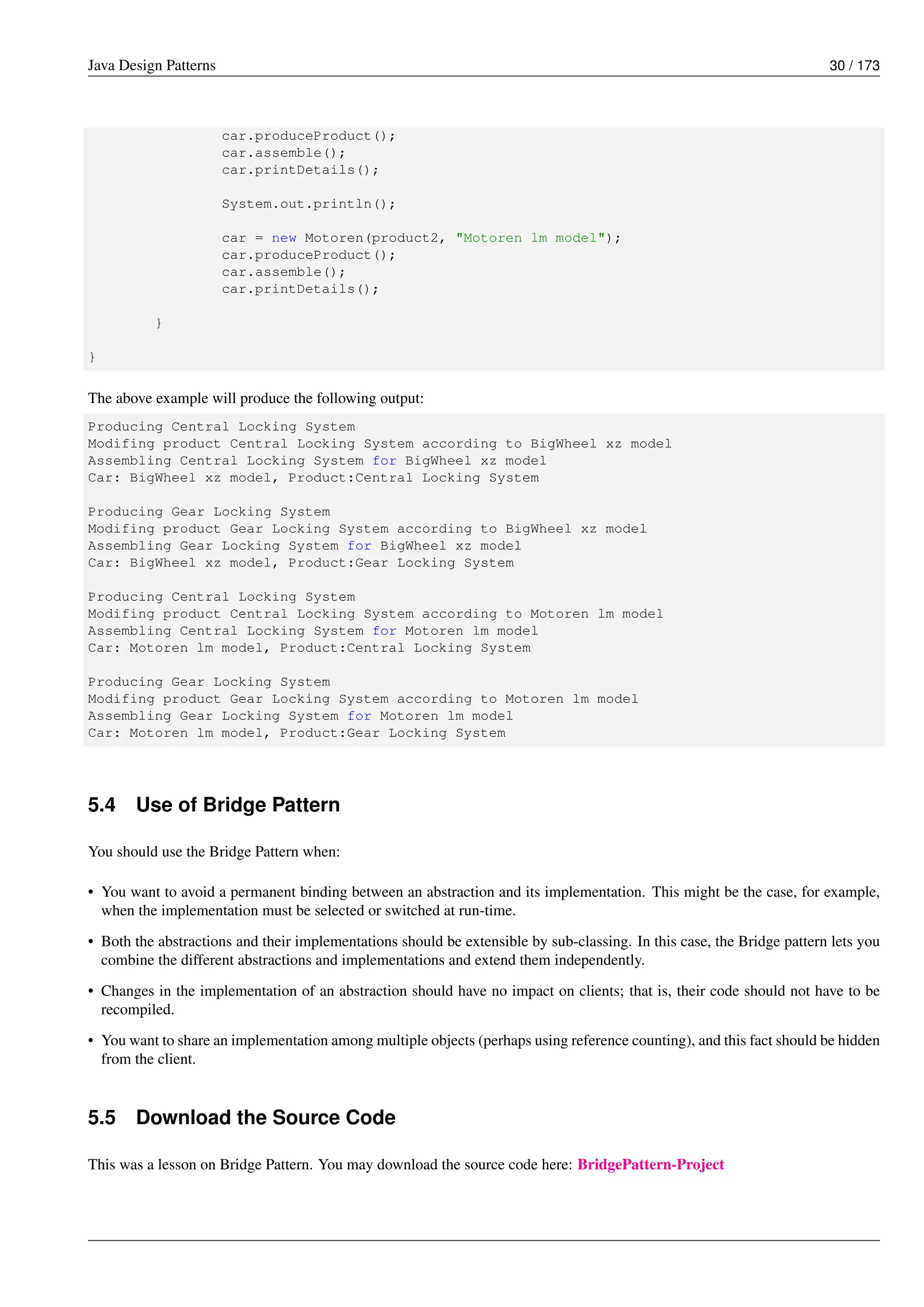 Java Design Patterns 30 / 173
car.produceProduct();
car.assemble();
car.printDetails();
System.out.println();
car = new Motoren(product2, "Motoren lm model");
car.produceProduct();
car.assemble();
car.printDetails();
}
}
The above example will produce the following output:
Producing Central Locking System
Modifing product Central Locking System according to BigWheel xz model
Assembling Central Locking System for BigWheel xz model
Car: BigWheel xz model, Product:Central Locking System
Producing Gear Locking System
Modifing product Gear Locking System according to BigWheel xz model
Assembling Gear Locking System for BigWheel xz model
Car: BigWheel xz model, Product:Gear Locking System
Producing Central Locking System
Modifing product Central Locking System according to Motoren lm model
Assembling Central Locking System for Motoren lm model
Car: Motoren lm model, Product:Central Locking System
Producing Gear Locking System
Modifing product Gear Locking System according to Motoren lm model
Assembling Gear Locking System for Motoren lm model
Car: Motoren lm model, Product:Gear Locking System
5.4 Use of Bridge Pattern
You should use the Bridge Pattern when:
• You want to avoid a permanent binding between an abstraction and its implementation. This might be the case, for example,
when the implementation must be selected or switched at run-time.
• Both the abstractions and their implementations should be extensible by sub-classing. In this case, the Bridge pattern lets you
combine the different abstractions and implementations and extend them independently.
• Changes in the implementation of an abstraction should have no impact on clients; that is, their code should not have to be
recompiled.
• You want to share an implementation among multiple objects (perhaps using reference counting), and this fact should be hidden
from the client.
5.5 Download the Source Code
This was a lesson on Bridge Pattern. You may download the source code here: BridgePattern-Project
 