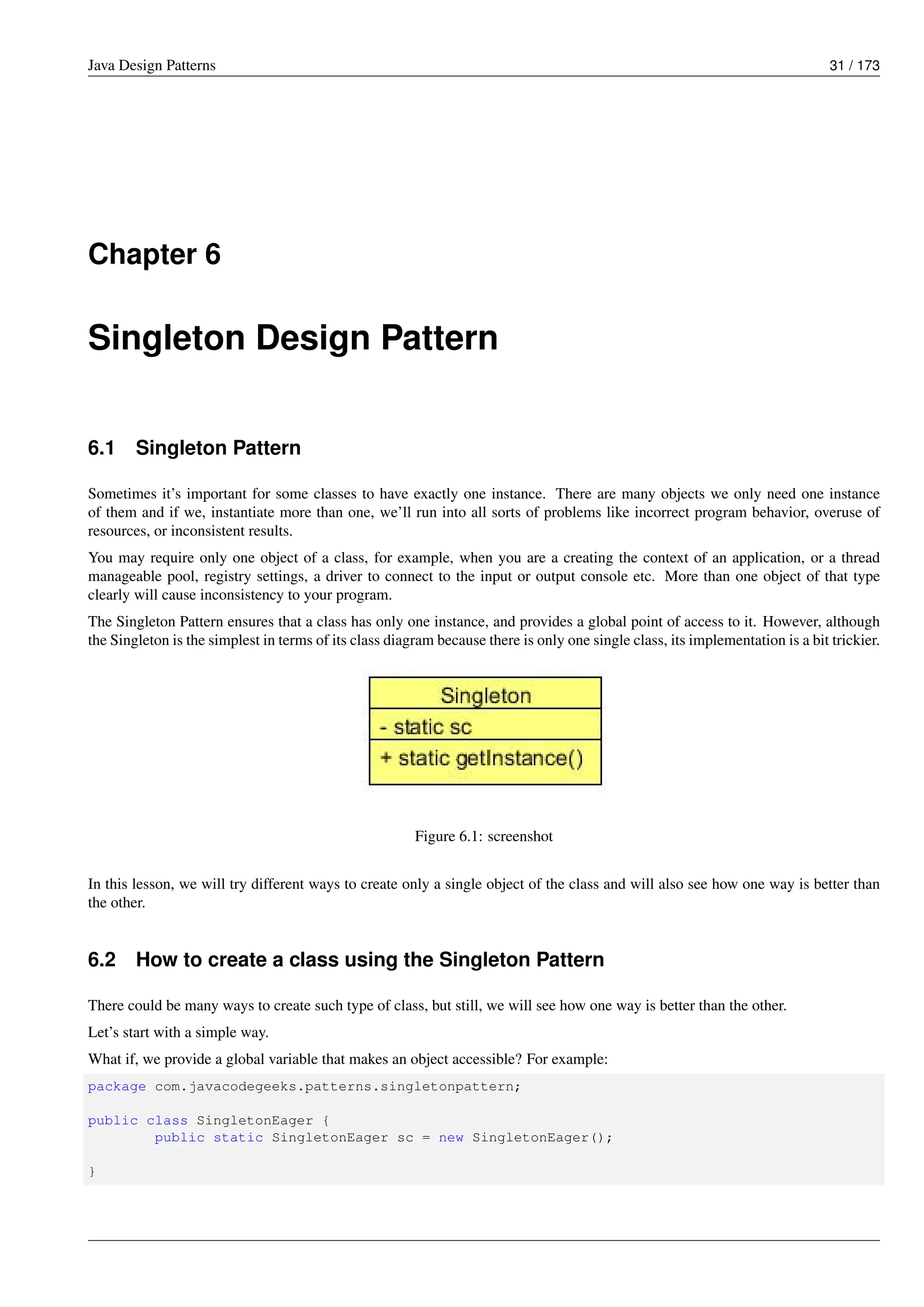 Java Design Patterns 31 / 173
Chapter 6
Singleton Design Pattern
6.1 Singleton Pattern
Sometimes it’s important for some classes to have exactly one instance. There are many objects we only need one instance
of them and if we, instantiate more than one, we’ll run into all sorts of problems like incorrect program behavior, overuse of
resources, or inconsistent results.
You may require only one object of a class, for example, when you are a creating the context of an application, or a thread
manageable pool, registry settings, a driver to connect to the input or output console etc. More than one object of that type
clearly will cause inconsistency to your program.
The Singleton Pattern ensures that a class has only one instance, and provides a global point of access to it. However, although
the Singleton is the simplest in terms of its class diagram because there is only one single class, its implementation is a bit trickier.
Figure 6.1: screenshot
In this lesson, we will try different ways to create only a single object of the class and will also see how one way is better than
the other.
6.2 How to create a class using the Singleton Pattern
There could be many ways to create such type of class, but still, we will see how one way is better than the other.
Let’s start with a simple way.
What if, we provide a global variable that makes an object accessible? For example:
package com.javacodegeeks.patterns.singletonpattern;
public class SingletonEager {
public static SingletonEager sc = new SingletonEager();
}
 