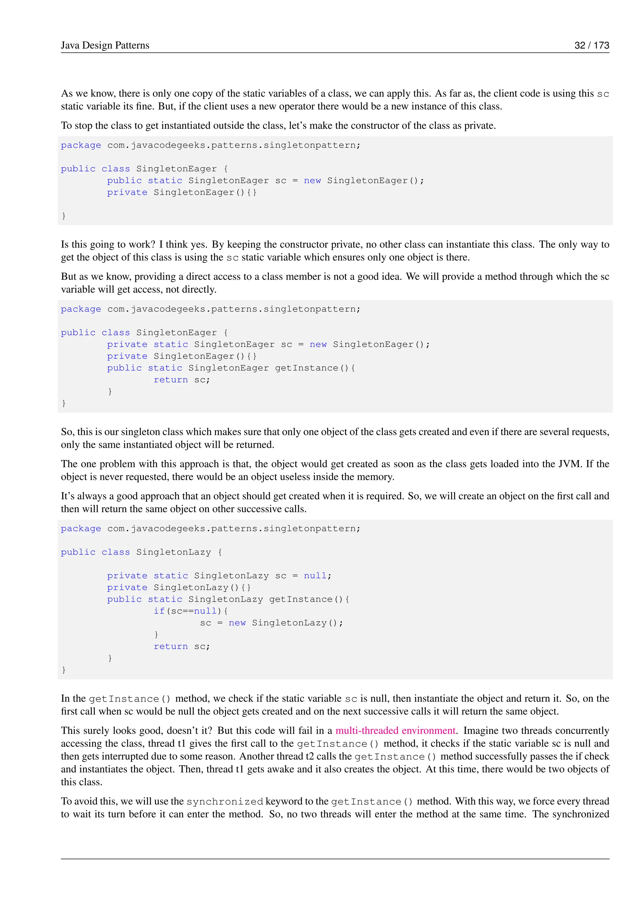Java Design Patterns 32 / 173
As we know, there is only one copy of the static variables of a class, we can apply this. As far as, the client code is using this sc
static variable its fine. But, if the client uses a new operator there would be a new instance of this class.
To stop the class to get instantiated outside the class, let’s make the constructor of the class as private.
package com.javacodegeeks.patterns.singletonpattern;
public class SingletonEager {
public static SingletonEager sc = new SingletonEager();
private SingletonEager(){}
}
Is this going to work? I think yes. By keeping the constructor private, no other class can instantiate this class. The only way to
get the object of this class is using the sc static variable which ensures only one object is there.
But as we know, providing a direct access to a class member is not a good idea. We will provide a method through which the sc
variable will get access, not directly.
package com.javacodegeeks.patterns.singletonpattern;
public class SingletonEager {
private static SingletonEager sc = new SingletonEager();
private SingletonEager(){}
public static SingletonEager getInstance(){
return sc;
}
}
So, this is our singleton class which makes sure that only one object of the class gets created and even if there are several requests,
only the same instantiated object will be returned.
The one problem with this approach is that, the object would get created as soon as the class gets loaded into the JVM. If the
object is never requested, there would be an object useless inside the memory.
It’s always a good approach that an object should get created when it is required. So, we will create an object on the first call and
then will return the same object on other successive calls.
package com.javacodegeeks.patterns.singletonpattern;
public class SingletonLazy {
private static SingletonLazy sc = null;
private SingletonLazy(){}
public static SingletonLazy getInstance(){
if(sc==null){
sc = new SingletonLazy();
}
return sc;
}
}
In the getInstance() method, we check if the static variable sc is null, then instantiate the object and return it. So, on the
first call when sc would be null the object gets created and on the next successive calls it will return the same object.
This surely looks good, doesn’t it? But this code will fail in a multi-threaded environment. Imagine two threads concurrently
accessing the class, thread t1 gives the first call to the getInstance() method, it checks if the static variable sc is null and
then gets interrupted due to some reason. Another thread t2 calls the getInstance() method successfully passes the if check
and instantiates the object. Then, thread t1 gets awake and it also creates the object. At this time, there would be two objects of
this class.
To avoid this, we will use the synchronized keyword to the getInstance() method. With this way, we force every thread
to wait its turn before it can enter the method. So, no two threads will enter the method at the same time. The synchronized
 