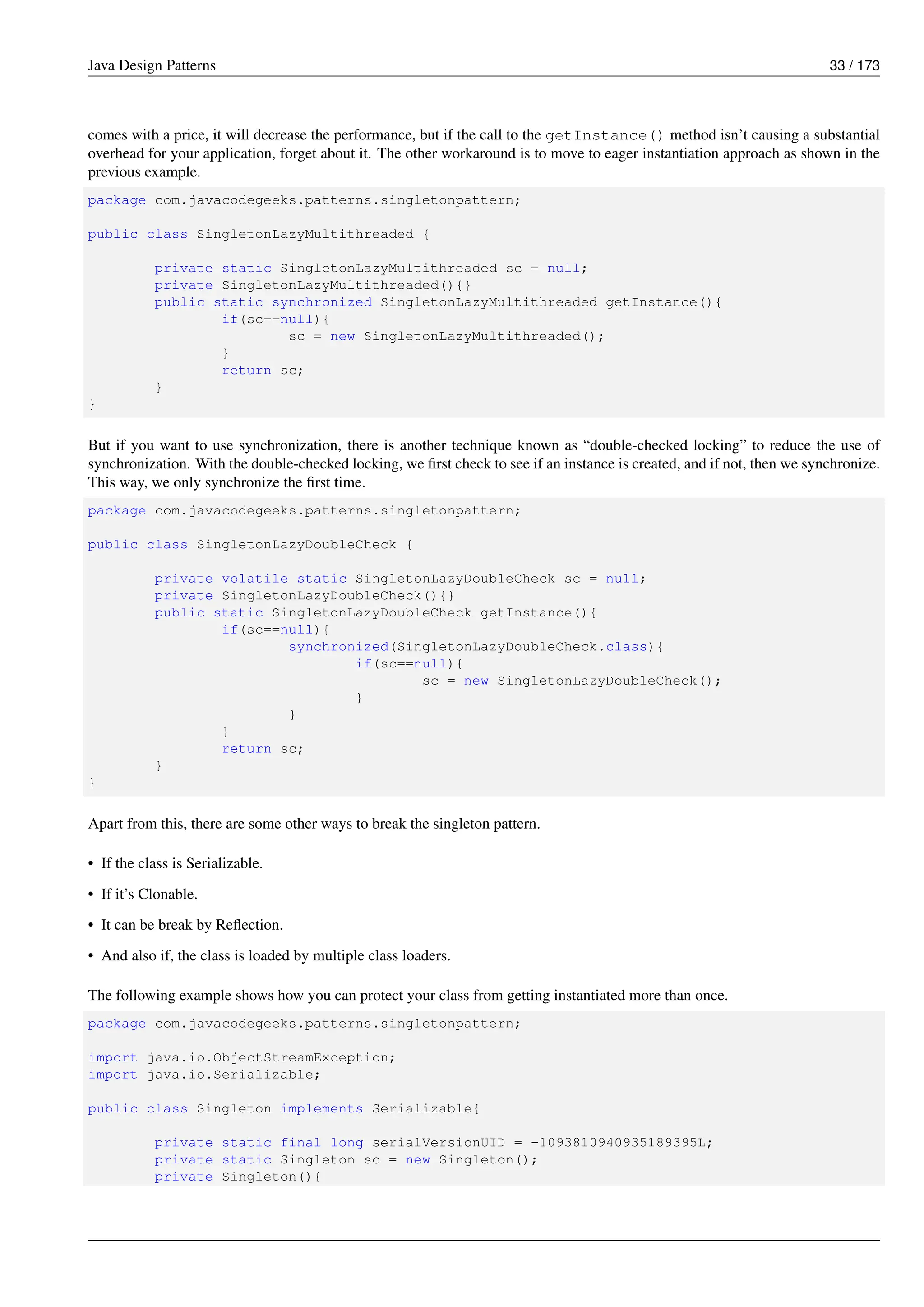 Java Design Patterns 33 / 173
comes with a price, it will decrease the performance, but if the call to the getInstance() method isn’t causing a substantial
overhead for your application, forget about it. The other workaround is to move to eager instantiation approach as shown in the
previous example.
package com.javacodegeeks.patterns.singletonpattern;
public class SingletonLazyMultithreaded {
private static SingletonLazyMultithreaded sc = null;
private SingletonLazyMultithreaded(){}
public static synchronized SingletonLazyMultithreaded getInstance(){
if(sc==null){
sc = new SingletonLazyMultithreaded();
}
return sc;
}
}
But if you want to use synchronization, there is another technique known as “double-checked locking” to reduce the use of
synchronization. With the double-checked locking, we first check to see if an instance is created, and if not, then we synchronize.
This way, we only synchronize the first time.
package com.javacodegeeks.patterns.singletonpattern;
public class SingletonLazyDoubleCheck {
private volatile static SingletonLazyDoubleCheck sc = null;
private SingletonLazyDoubleCheck(){}
public static SingletonLazyDoubleCheck getInstance(){
if(sc==null){
synchronized(SingletonLazyDoubleCheck.class){
if(sc==null){
sc = new SingletonLazyDoubleCheck();
}
}
}
return sc;
}
}
Apart from this, there are some other ways to break the singleton pattern.
• If the class is Serializable.
• If it’s Clonable.
• It can be break by Reflection.
• And also if, the class is loaded by multiple class loaders.
The following example shows how you can protect your class from getting instantiated more than once.
package com.javacodegeeks.patterns.singletonpattern;
import java.io.ObjectStreamException;
import java.io.Serializable;
public class Singleton implements Serializable{
private static final long serialVersionUID = -1093810940935189395L;
private static Singleton sc = new Singleton();
private Singleton(){
 