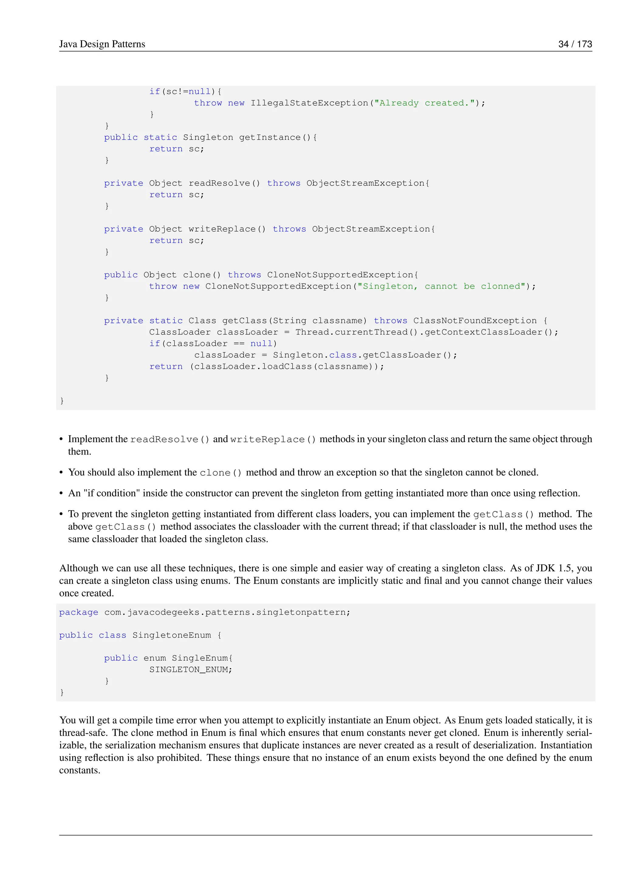 Java Design Patterns 34 / 173
if(sc!=null){
throw new IllegalStateException("Already created.");
}
}
public static Singleton getInstance(){
return sc;
}
private Object readResolve() throws ObjectStreamException{
return sc;
}
private Object writeReplace() throws ObjectStreamException{
return sc;
}
public Object clone() throws CloneNotSupportedException{
throw new CloneNotSupportedException("Singleton, cannot be clonned");
}
private static Class getClass(String classname) throws ClassNotFoundException {
ClassLoader classLoader = Thread.currentThread().getContextClassLoader();
if(classLoader == null)
classLoader = Singleton.class.getClassLoader();
return (classLoader.loadClass(classname));
}
}
• Implement the readResolve() and writeReplace() methods in your singleton class and return the same object through
them.
• You should also implement the clone() method and throw an exception so that the singleton cannot be cloned.
• An "if condition" inside the constructor can prevent the singleton from getting instantiated more than once using reflection.
• To prevent the singleton getting instantiated from different class loaders, you can implement the getClass() method. The
above getClass() method associates the classloader with the current thread; if that classloader is null, the method uses the
same classloader that loaded the singleton class.
Although we can use all these techniques, there is one simple and easier way of creating a singleton class. As of JDK 1.5, you
can create a singleton class using enums. The Enum constants are implicitly static and final and you cannot change their values
once created.
package com.javacodegeeks.patterns.singletonpattern;
public class SingletoneEnum {
public enum SingleEnum{
SINGLETON_ENUM;
}
}
You will get a compile time error when you attempt to explicitly instantiate an Enum object. As Enum gets loaded statically, it is
thread-safe. The clone method in Enum is final which ensures that enum constants never get cloned. Enum is inherently serial-
izable, the serialization mechanism ensures that duplicate instances are never created as a result of deserialization. Instantiation
using reflection is also prohibited. These things ensure that no instance of an enum exists beyond the one defined by the enum
constants.
 