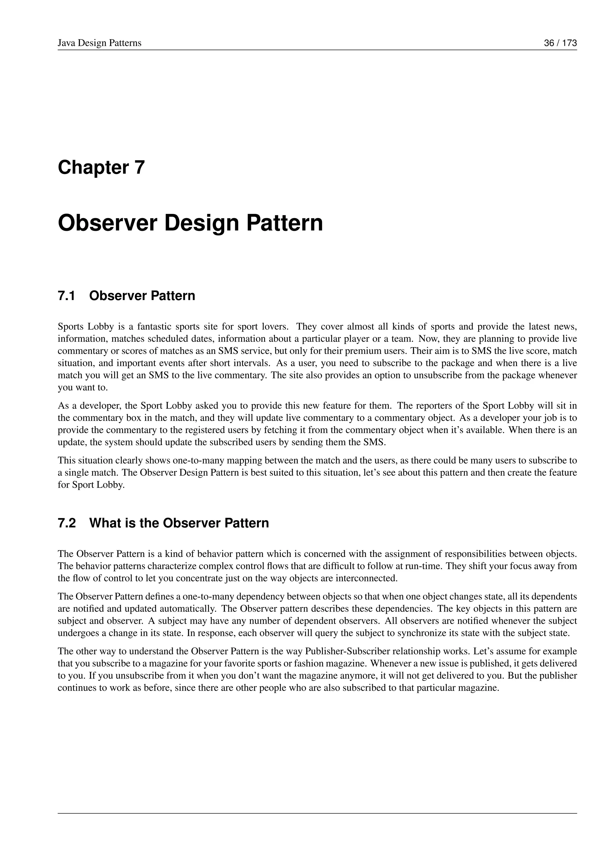 Java Design Patterns 36 / 173
Chapter 7
Observer Design Pattern
7.1 Observer Pattern
Sports Lobby is a fantastic sports site for sport lovers. They cover almost all kinds of sports and provide the latest news,
information, matches scheduled dates, information about a particular player or a team. Now, they are planning to provide live
commentary or scores of matches as an SMS service, but only for their premium users. Their aim is to SMS the live score, match
situation, and important events after short intervals. As a user, you need to subscribe to the package and when there is a live
match you will get an SMS to the live commentary. The site also provides an option to unsubscribe from the package whenever
you want to.
As a developer, the Sport Lobby asked you to provide this new feature for them. The reporters of the Sport Lobby will sit in
the commentary box in the match, and they will update live commentary to a commentary object. As a developer your job is to
provide the commentary to the registered users by fetching it from the commentary object when it’s available. When there is an
update, the system should update the subscribed users by sending them the SMS.
This situation clearly shows one-to-many mapping between the match and the users, as there could be many users to subscribe to
a single match. The Observer Design Pattern is best suited to this situation, let’s see about this pattern and then create the feature
for Sport Lobby.
7.2 What is the Observer Pattern
The Observer Pattern is a kind of behavior pattern which is concerned with the assignment of responsibilities between objects.
The behavior patterns characterize complex control flows that are difficult to follow at run-time. They shift your focus away from
the flow of control to let you concentrate just on the way objects are interconnected.
The Observer Pattern defines a one-to-many dependency between objects so that when one object changes state, all its dependents
are notified and updated automatically. The Observer pattern describes these dependencies. The key objects in this pattern are
subject and observer. A subject may have any number of dependent observers. All observers are notified whenever the subject
undergoes a change in its state. In response, each observer will query the subject to synchronize its state with the subject state.
The other way to understand the Observer Pattern is the way Publisher-Subscriber relationship works. Let’s assume for example
that you subscribe to a magazine for your favorite sports or fashion magazine. Whenever a new issue is published, it gets delivered
to you. If you unsubscribe from it when you don’t want the magazine anymore, it will not get delivered to you. But the publisher
continues to work as before, since there are other people who are also subscribed to that particular magazine.
 