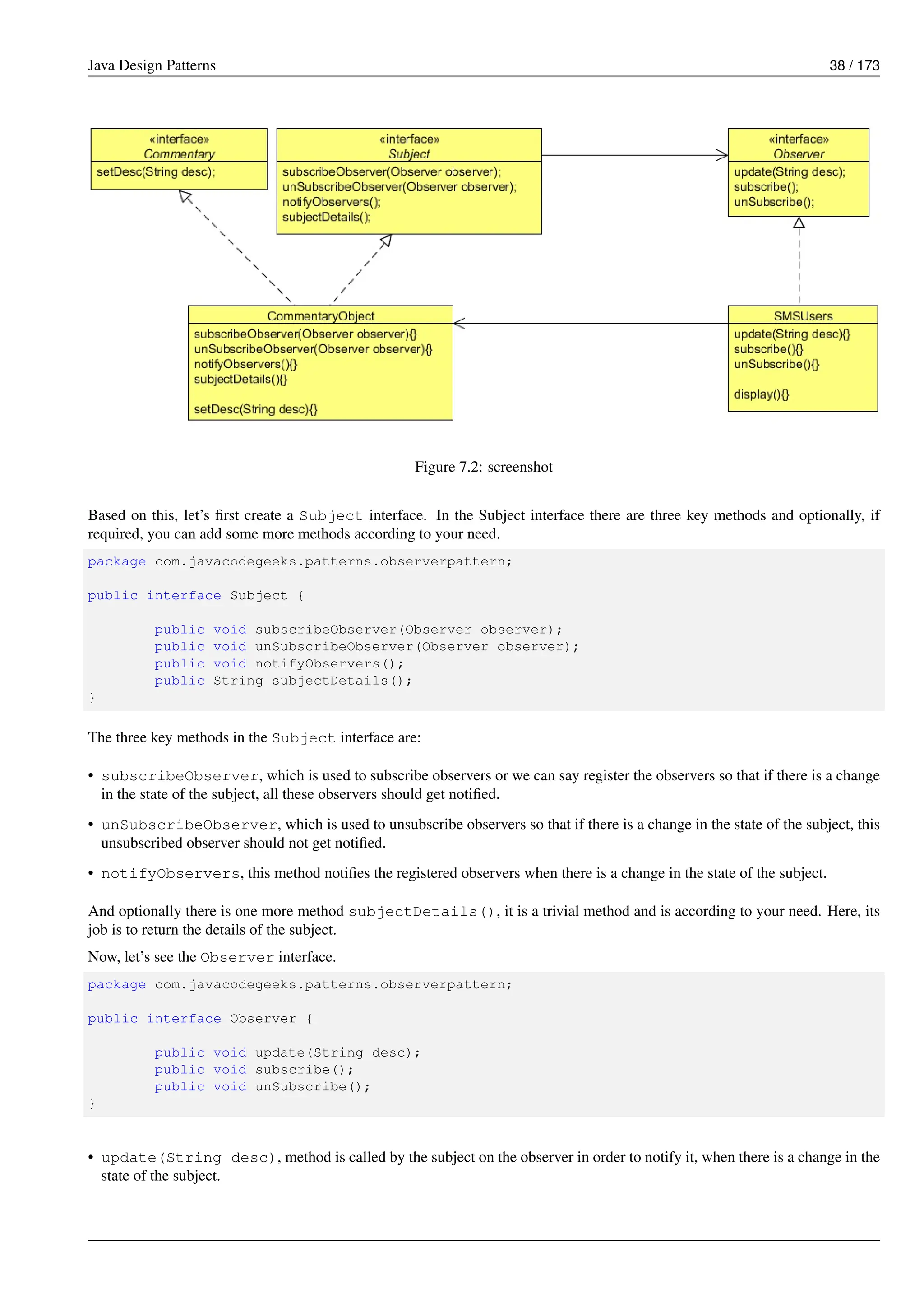 Java Design Patterns 38 / 173
Figure 7.2: screenshot
Based on this, let’s first create a Subject interface. In the Subject interface there are three key methods and optionally, if
required, you can add some more methods according to your need.
package com.javacodegeeks.patterns.observerpattern;
public interface Subject {
public void subscribeObserver(Observer observer);
public void unSubscribeObserver(Observer observer);
public void notifyObservers();
public String subjectDetails();
}
The three key methods in the Subject interface are:
• subscribeObserver, which is used to subscribe observers or we can say register the observers so that if there is a change
in the state of the subject, all these observers should get notified.
• unSubscribeObserver, which is used to unsubscribe observers so that if there is a change in the state of the subject, this
unsubscribed observer should not get notified.
• notifyObservers, this method notifies the registered observers when there is a change in the state of the subject.
And optionally there is one more method subjectDetails(), it is a trivial method and is according to your need. Here, its
job is to return the details of the subject.
Now, let’s see the Observer interface.
package com.javacodegeeks.patterns.observerpattern;
public interface Observer {
public void update(String desc);
public void subscribe();
public void unSubscribe();
}
• update(String desc), method is called by the subject on the observer in order to notify it, when there is a change in the
state of the subject.
 