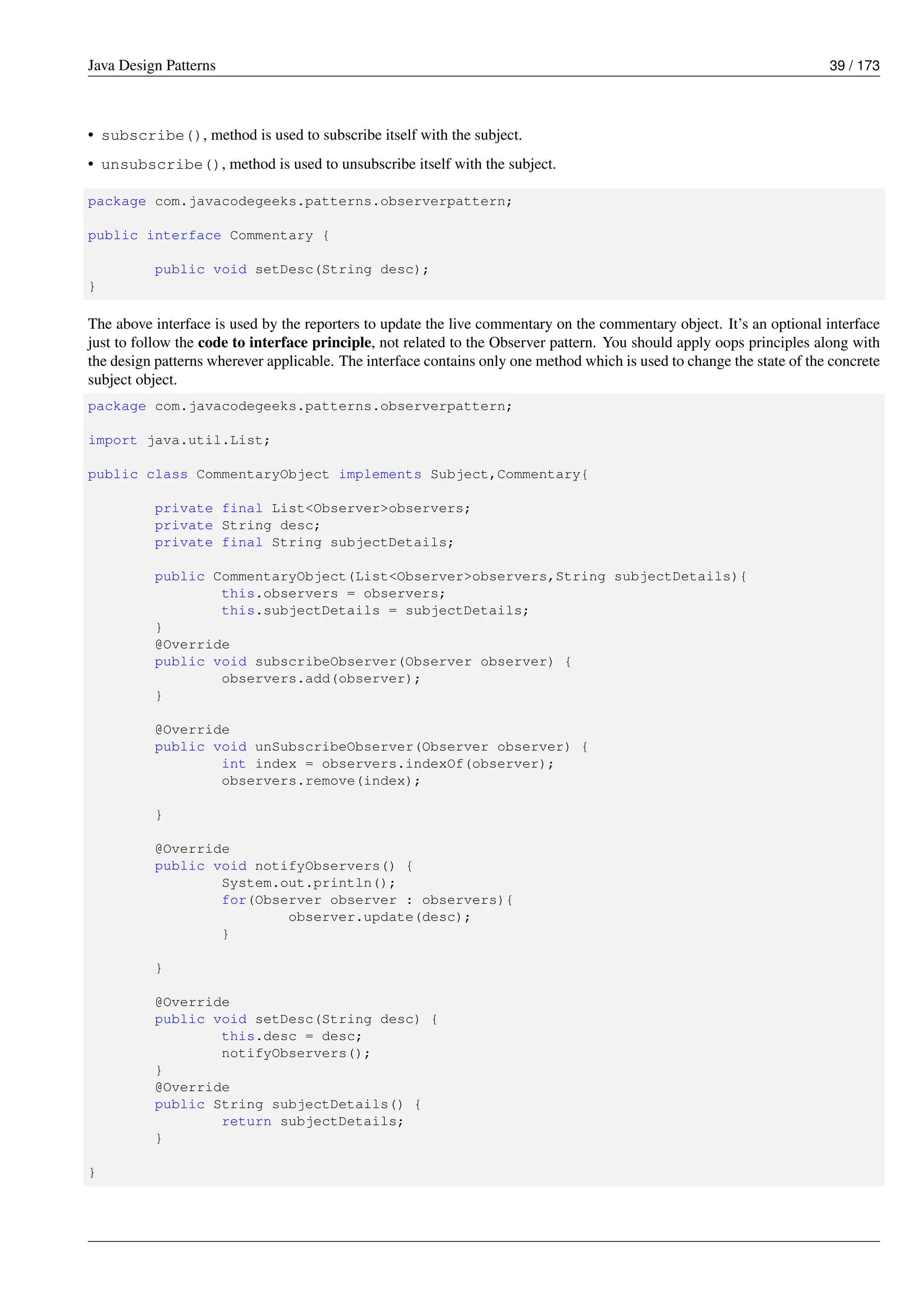 Java Design Patterns 39 / 173
• subscribe(), method is used to subscribe itself with the subject.
• unsubscribe(), method is used to unsubscribe itself with the subject.
package com.javacodegeeks.patterns.observerpattern;
public interface Commentary {
public void setDesc(String desc);
}
The above interface is used by the reporters to update the live commentary on the commentary object. It’s an optional interface
just to follow the code to interface principle, not related to the Observer pattern. You should apply oops principles along with
the design patterns wherever applicable. The interface contains only one method which is used to change the state of the concrete
subject object.
package com.javacodegeeks.patterns.observerpattern;
import java.util.List;
public class CommentaryObject implements Subject,Commentary{
private final List<Observer>observers;
private String desc;
private final String subjectDetails;
public CommentaryObject(List<Observer>observers,String subjectDetails){
this.observers = observers;
this.subjectDetails = subjectDetails;
}
@Override
public void subscribeObserver(Observer observer) {
observers.add(observer);
}
@Override
public void unSubscribeObserver(Observer observer) {
int index = observers.indexOf(observer);
observers.remove(index);
}
@Override
public void notifyObservers() {
System.out.println();
for(Observer observer : observers){
observer.update(desc);
}
}
@Override
public void setDesc(String desc) {
this.desc = desc;
notifyObservers();
}
@Override
public String subjectDetails() {
return subjectDetails;
}
}
 