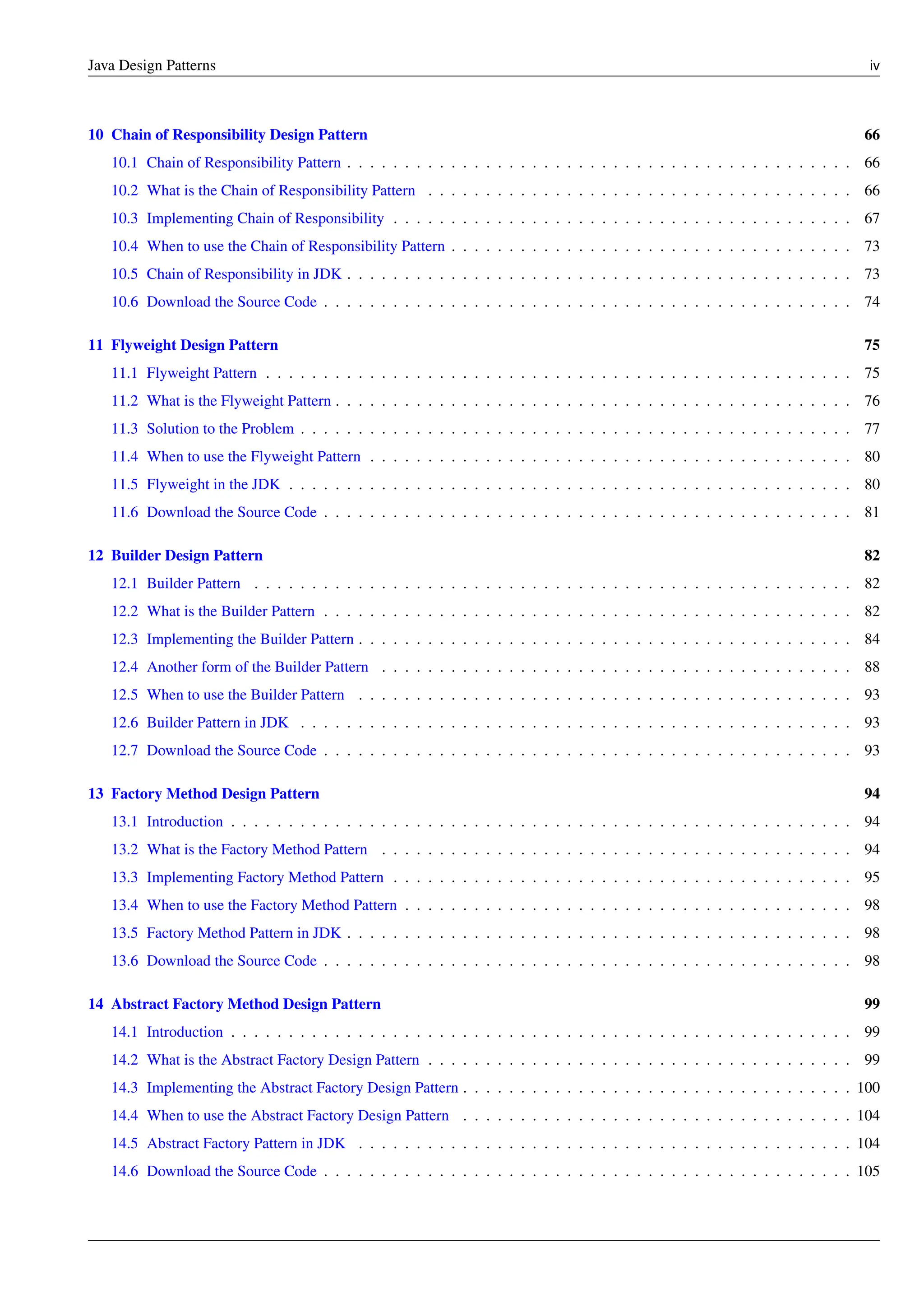 Java Design Patterns iv
10 Chain of Responsibility Design Pattern 66
10.1 Chain of Responsibility Pattern . . . . . . . . . . . . . . . . . . . . . . . . . . . . . . . . . . . . . . . . . . . . 66
10.2 What is the Chain of Responsibility Pattern . . . . . . . . . . . . . . . . . . . . . . . . . . . . . . . . . . . . . 66
10.3 Implementing Chain of Responsibility . . . . . . . . . . . . . . . . . . . . . . . . . . . . . . . . . . . . . . . . 67
10.4 When to use the Chain of Responsibility Pattern . . . . . . . . . . . . . . . . . . . . . . . . . . . . . . . . . . . 73
10.5 Chain of Responsibility in JDK . . . . . . . . . . . . . . . . . . . . . . . . . . . . . . . . . . . . . . . . . . . . 73
10.6 Download the Source Code . . . . . . . . . . . . . . . . . . . . . . . . . . . . . . . . . . . . . . . . . . . . . . 74
11 Flyweight Design Pattern 75
11.1 Flyweight Pattern . . . . . . . . . . . . . . . . . . . . . . . . . . . . . . . . . . . . . . . . . . . . . . . . . . . 75
11.2 What is the Flyweight Pattern . . . . . . . . . . . . . . . . . . . . . . . . . . . . . . . . . . . . . . . . . . . . . 76
11.3 Solution to the Problem . . . . . . . . . . . . . . . . . . . . . . . . . . . . . . . . . . . . . . . . . . . . . . . . 77
11.4 When to use the Flyweight Pattern . . . . . . . . . . . . . . . . . . . . . . . . . . . . . . . . . . . . . . . . . . 80
11.5 Flyweight in the JDK . . . . . . . . . . . . . . . . . . . . . . . . . . . . . . . . . . . . . . . . . . . . . . . . . 80
11.6 Download the Source Code . . . . . . . . . . . . . . . . . . . . . . . . . . . . . . . . . . . . . . . . . . . . . . 81
12 Builder Design Pattern 82
12.1 Builder Pattern . . . . . . . . . . . . . . . . . . . . . . . . . . . . . . . . . . . . . . . . . . . . . . . . . . . . 82
12.2 What is the Builder Pattern . . . . . . . . . . . . . . . . . . . . . . . . . . . . . . . . . . . . . . . . . . . . . . 82
12.3 Implementing the Builder Pattern . . . . . . . . . . . . . . . . . . . . . . . . . . . . . . . . . . . . . . . . . . . 84
12.4 Another form of the Builder Pattern . . . . . . . . . . . . . . . . . . . . . . . . . . . . . . . . . . . . . . . . . 88
12.5 When to use the Builder Pattern . . . . . . . . . . . . . . . . . . . . . . . . . . . . . . . . . . . . . . . . . . . 93
12.6 Builder Pattern in JDK . . . . . . . . . . . . . . . . . . . . . . . . . . . . . . . . . . . . . . . . . . . . . . . . 93
12.7 Download the Source Code . . . . . . . . . . . . . . . . . . . . . . . . . . . . . . . . . . . . . . . . . . . . . . 93
13 Factory Method Design Pattern 94
13.1 Introduction . . . . . . . . . . . . . . . . . . . . . . . . . . . . . . . . . . . . . . . . . . . . . . . . . . . . . . 94
13.2 What is the Factory Method Pattern . . . . . . . . . . . . . . . . . . . . . . . . . . . . . . . . . . . . . . . . . 94
13.3 Implementing Factory Method Pattern . . . . . . . . . . . . . . . . . . . . . . . . . . . . . . . . . . . . . . . . 95
13.4 When to use the Factory Method Pattern . . . . . . . . . . . . . . . . . . . . . . . . . . . . . . . . . . . . . . . 98
13.5 Factory Method Pattern in JDK . . . . . . . . . . . . . . . . . . . . . . . . . . . . . . . . . . . . . . . . . . . . 98
13.6 Download the Source Code . . . . . . . . . . . . . . . . . . . . . . . . . . . . . . . . . . . . . . . . . . . . . . 98
14 Abstract Factory Method Design Pattern 99
14.1 Introduction . . . . . . . . . . . . . . . . . . . . . . . . . . . . . . . . . . . . . . . . . . . . . . . . . . . . . . 99
14.2 What is the Abstract Factory Design Pattern . . . . . . . . . . . . . . . . . . . . . . . . . . . . . . . . . . . . . 99
14.3 Implementing the Abstract Factory Design Pattern . . . . . . . . . . . . . . . . . . . . . . . . . . . . . . . . . . 100
14.4 When to use the Abstract Factory Design Pattern . . . . . . . . . . . . . . . . . . . . . . . . . . . . . . . . . . 104
14.5 Abstract Factory Pattern in JDK . . . . . . . . . . . . . . . . . . . . . . . . . . . . . . . . . . . . . . . . . . . 104
14.6 Download the Source Code . . . . . . . . . . . . . . . . . . . . . . . . . . . . . . . . . . . . . . . . . . . . . . 105
 