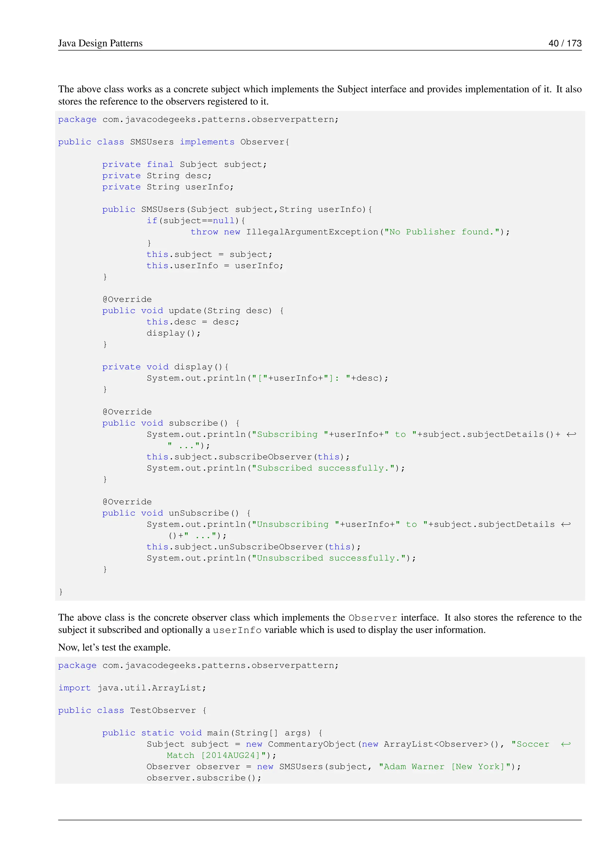 Java Design Patterns 40 / 173
The above class works as a concrete subject which implements the Subject interface and provides implementation of it. It also
stores the reference to the observers registered to it.
package com.javacodegeeks.patterns.observerpattern;
public class SMSUsers implements Observer{
private final Subject subject;
private String desc;
private String userInfo;
public SMSUsers(Subject subject,String userInfo){
if(subject==null){
throw new IllegalArgumentException("No Publisher found.");
}
this.subject = subject;
this.userInfo = userInfo;
}
@Override
public void update(String desc) {
this.desc = desc;
display();
}
private void display(){
System.out.println("["+userInfo+"]: "+desc);
}
@Override
public void subscribe() {
System.out.println("Subscribing "+userInfo+" to "+subject.subjectDetails()+ ←-
" ...");
this.subject.subscribeObserver(this);
System.out.println("Subscribed successfully.");
}
@Override
public void unSubscribe() {
System.out.println("Unsubscribing "+userInfo+" to "+subject.subjectDetails ←-
()+" ...");
this.subject.unSubscribeObserver(this);
System.out.println("Unsubscribed successfully.");
}
}
The above class is the concrete observer class which implements the Observer interface. It also stores the reference to the
subject it subscribed and optionally a userInfo variable which is used to display the user information.
Now, let’s test the example.
package com.javacodegeeks.patterns.observerpattern;
import java.util.ArrayList;
public class TestObserver {
public static void main(String[] args) {
Subject subject = new CommentaryObject(new ArrayList<Observer>(), "Soccer ←-
Match [2014AUG24]");
Observer observer = new SMSUsers(subject, "Adam Warner [New York]");
observer.subscribe();
 