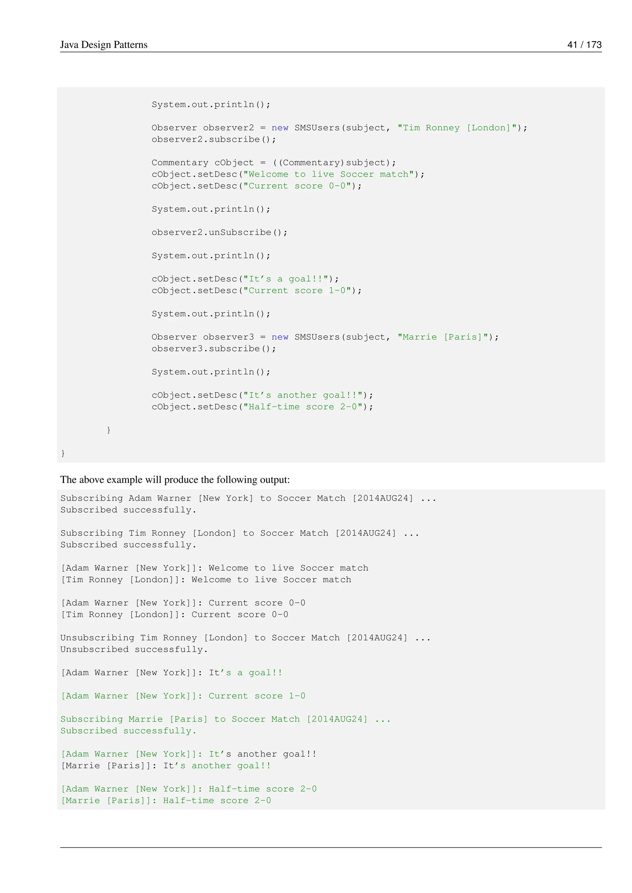 Java Design Patterns 41 / 173
System.out.println();
Observer observer2 = new SMSUsers(subject, "Tim Ronney [London]");
observer2.subscribe();
Commentary cObject = ((Commentary)subject);
cObject.setDesc("Welcome to live Soccer match");
cObject.setDesc("Current score 0-0");
System.out.println();
observer2.unSubscribe();
System.out.println();
cObject.setDesc("It’s a goal!!");
cObject.setDesc("Current score 1-0");
System.out.println();
Observer observer3 = new SMSUsers(subject, "Marrie [Paris]");
observer3.subscribe();
System.out.println();
cObject.setDesc("It’s another goal!!");
cObject.setDesc("Half-time score 2-0");
}
}
The above example will produce the following output:
Subscribing Adam Warner [New York] to Soccer Match [2014AUG24] ...
Subscribed successfully.
Subscribing Tim Ronney [London] to Soccer Match [2014AUG24] ...
Subscribed successfully.
[Adam Warner [New York]]: Welcome to live Soccer match
[Tim Ronney [London]]: Welcome to live Soccer match
[Adam Warner [New York]]: Current score 0-0
[Tim Ronney [London]]: Current score 0-0
Unsubscribing Tim Ronney [London] to Soccer Match [2014AUG24] ...
Unsubscribed successfully.
[Adam Warner [New York]]: It’s a goal!!
[Adam Warner [New York]]: Current score 1-0
Subscribing Marrie [Paris] to Soccer Match [2014AUG24] ...
Subscribed successfully.
[Adam Warner [New York]]: It’s another goal!!
[Marrie [Paris]]: It’s another goal!!
[Adam Warner [New York]]: Half-time score 2-0
[Marrie [Paris]]: Half-time score 2-0
 