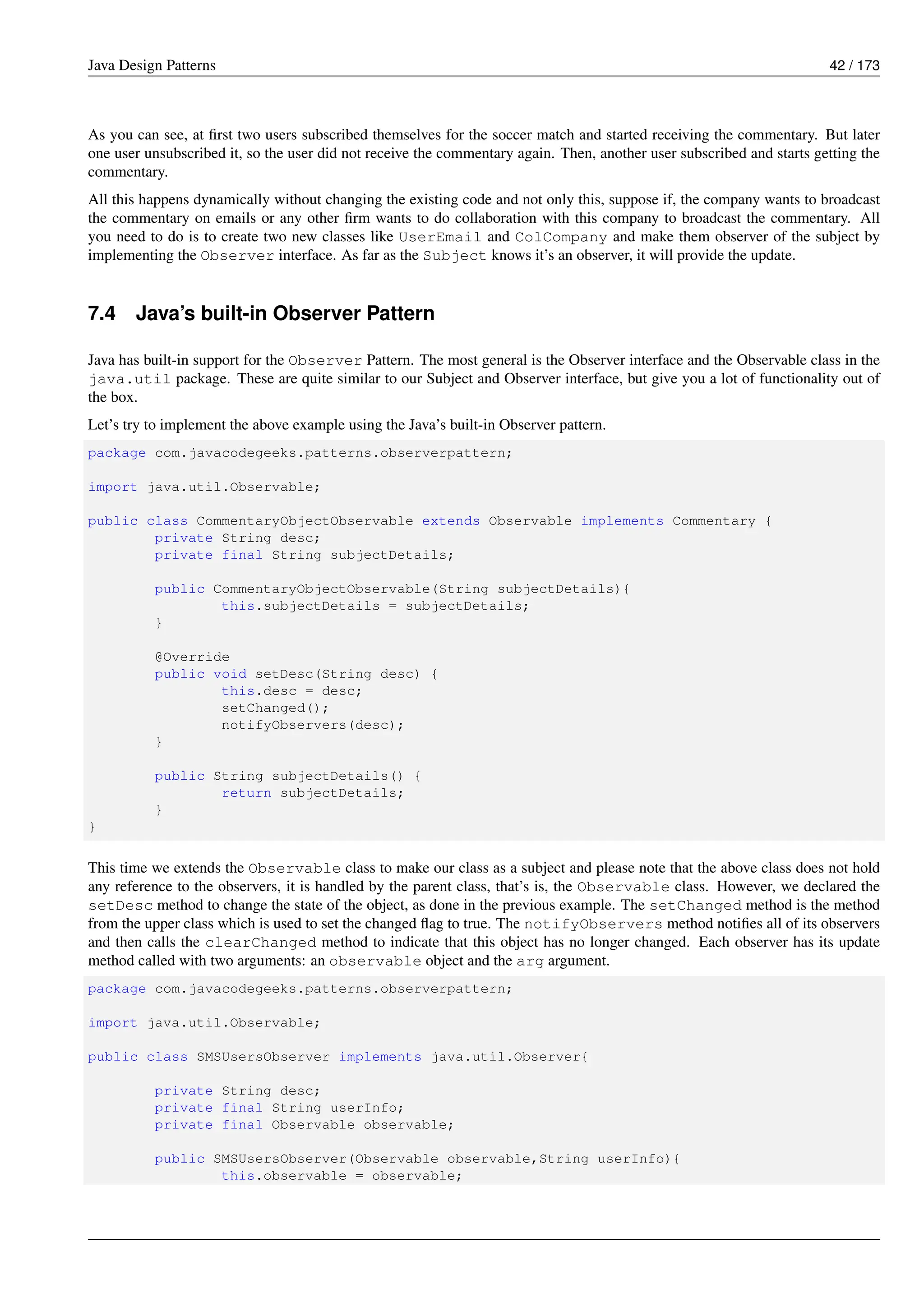Java Design Patterns 42 / 173
As you can see, at first two users subscribed themselves for the soccer match and started receiving the commentary. But later
one user unsubscribed it, so the user did not receive the commentary again. Then, another user subscribed and starts getting the
commentary.
All this happens dynamically without changing the existing code and not only this, suppose if, the company wants to broadcast
the commentary on emails or any other firm wants to do collaboration with this company to broadcast the commentary. All
you need to do is to create two new classes like UserEmail and ColCompany and make them observer of the subject by
implementing the Observer interface. As far as the Subject knows it’s an observer, it will provide the update.
7.4 Java’s built-in Observer Pattern
Java has built-in support for the Observer Pattern. The most general is the Observer interface and the Observable class in the
java.util package. These are quite similar to our Subject and Observer interface, but give you a lot of functionality out of
the box.
Let’s try to implement the above example using the Java’s built-in Observer pattern.
package com.javacodegeeks.patterns.observerpattern;
import java.util.Observable;
public class CommentaryObjectObservable extends Observable implements Commentary {
private String desc;
private final String subjectDetails;
public CommentaryObjectObservable(String subjectDetails){
this.subjectDetails = subjectDetails;
}
@Override
public void setDesc(String desc) {
this.desc = desc;
setChanged();
notifyObservers(desc);
}
public String subjectDetails() {
return subjectDetails;
}
}
This time we extends the Observable class to make our class as a subject and please note that the above class does not hold
any reference to the observers, it is handled by the parent class, that’s is, the Observable class. However, we declared the
setDesc method to change the state of the object, as done in the previous example. The setChanged method is the method
from the upper class which is used to set the changed flag to true. The notifyObservers method notifies all of its observers
and then calls the clearChanged method to indicate that this object has no longer changed. Each observer has its update
method called with two arguments: an observable object and the arg argument.
package com.javacodegeeks.patterns.observerpattern;
import java.util.Observable;
public class SMSUsersObserver implements java.util.Observer{
private String desc;
private final String userInfo;
private final Observable observable;
public SMSUsersObserver(Observable observable,String userInfo){
this.observable = observable;
 