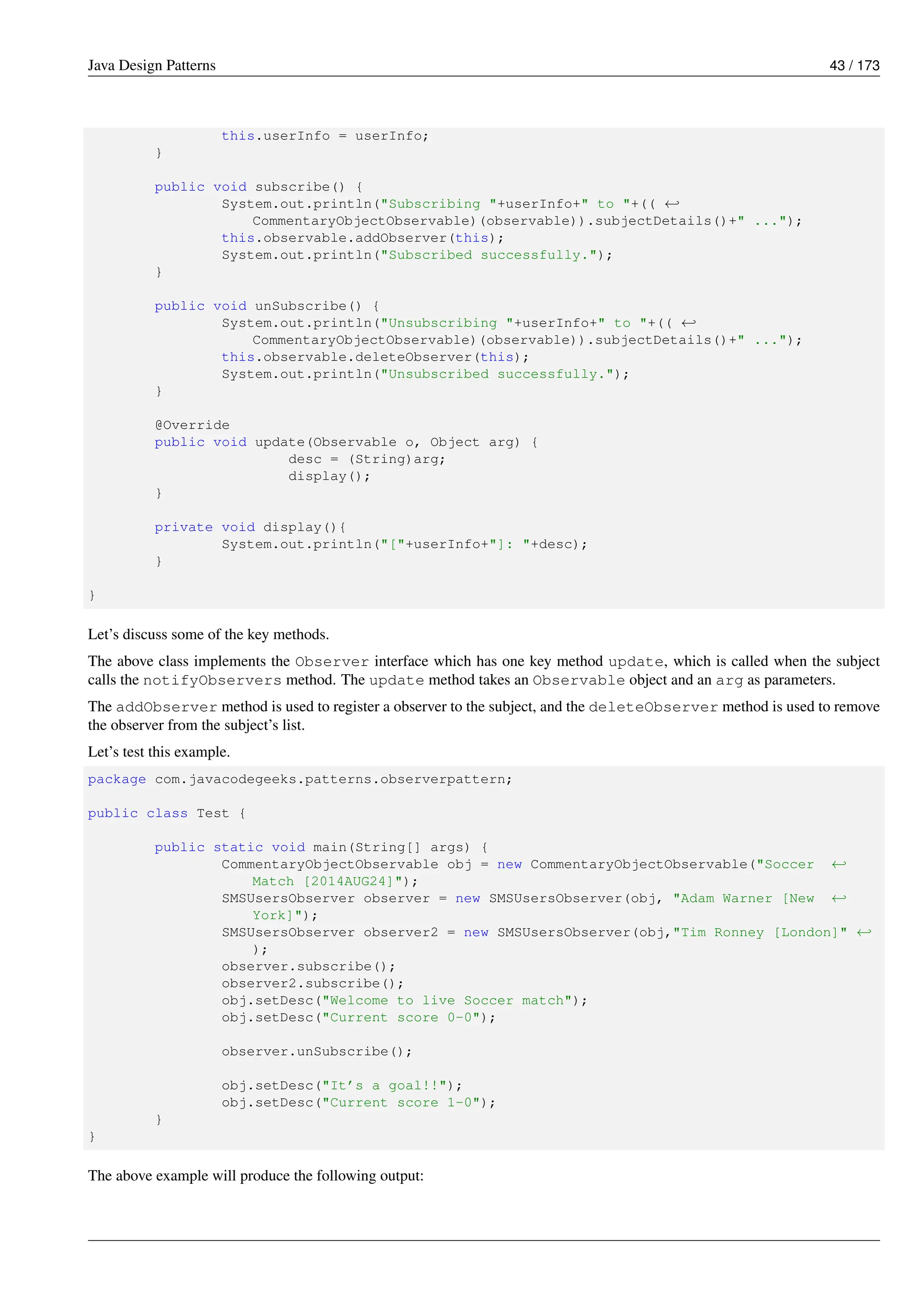 Java Design Patterns 43 / 173
this.userInfo = userInfo;
}
public void subscribe() {
System.out.println("Subscribing "+userInfo+" to "+(( ←-
CommentaryObjectObservable)(observable)).subjectDetails()+" ...");
this.observable.addObserver(this);
System.out.println("Subscribed successfully.");
}
public void unSubscribe() {
System.out.println("Unsubscribing "+userInfo+" to "+(( ←-
CommentaryObjectObservable)(observable)).subjectDetails()+" ...");
this.observable.deleteObserver(this);
System.out.println("Unsubscribed successfully.");
}
@Override
public void update(Observable o, Object arg) {
desc = (String)arg;
display();
}
private void display(){
System.out.println("["+userInfo+"]: "+desc);
}
}
Let’s discuss some of the key methods.
The above class implements the Observer interface which has one key method update, which is called when the subject
calls the notifyObservers method. The update method takes an Observable object and an arg as parameters.
The addObserver method is used to register a observer to the subject, and the deleteObserver method is used to remove
the observer from the subject’s list.
Let’s test this example.
package com.javacodegeeks.patterns.observerpattern;
public class Test {
public static void main(String[] args) {
CommentaryObjectObservable obj = new CommentaryObjectObservable("Soccer ←-
Match [2014AUG24]");
SMSUsersObserver observer = new SMSUsersObserver(obj, "Adam Warner [New ←-
York]");
SMSUsersObserver observer2 = new SMSUsersObserver(obj,"Tim Ronney [London]" ←-
);
observer.subscribe();
observer2.subscribe();
obj.setDesc("Welcome to live Soccer match");
obj.setDesc("Current score 0-0");
observer.unSubscribe();
obj.setDesc("It’s a goal!!");
obj.setDesc("Current score 1-0");
}
}
The above example will produce the following output:
 