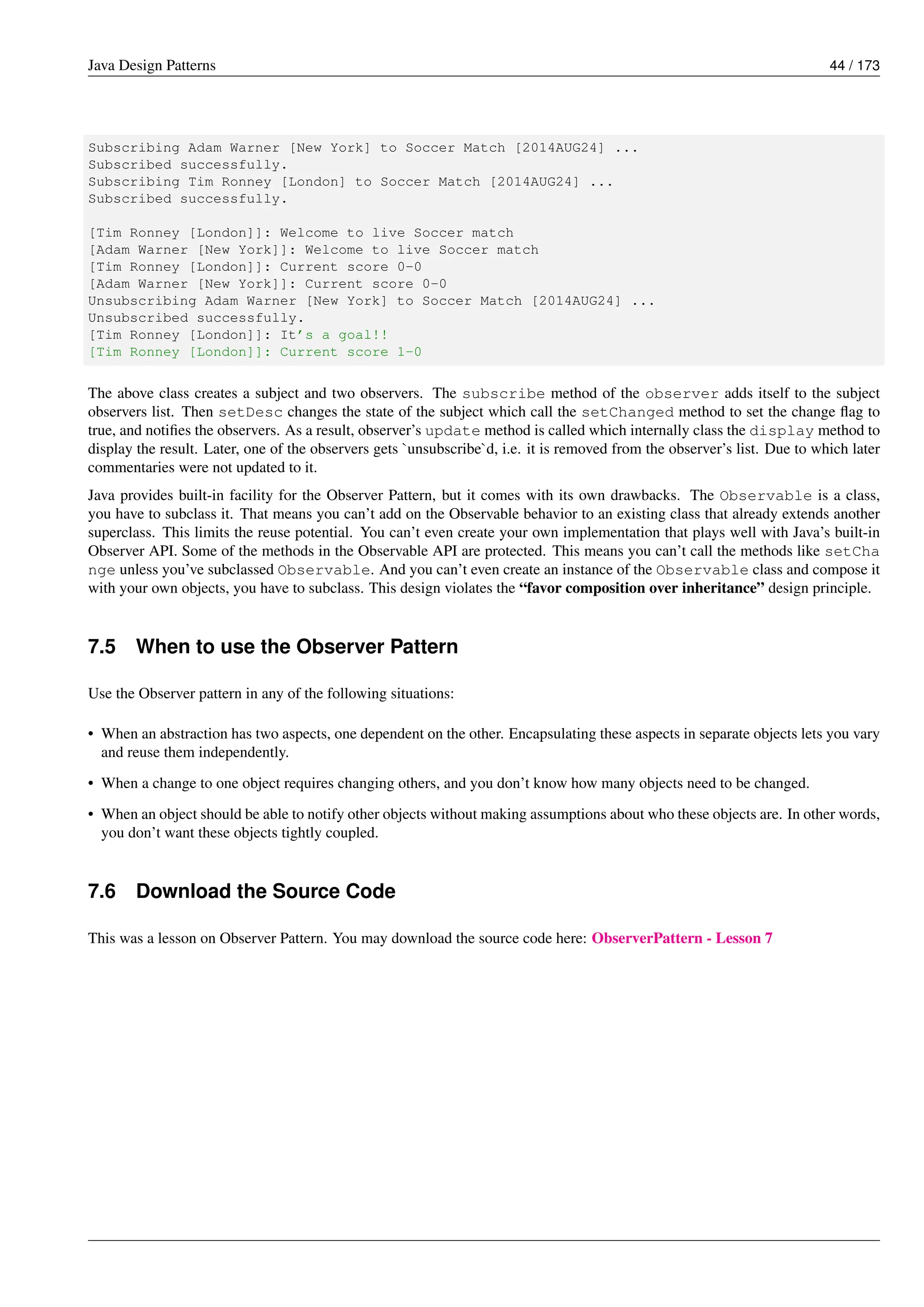 Java Design Patterns 44 / 173
Subscribing Adam Warner [New York] to Soccer Match [2014AUG24] ...
Subscribed successfully.
Subscribing Tim Ronney [London] to Soccer Match [2014AUG24] ...
Subscribed successfully.
[Tim Ronney [London]]: Welcome to live Soccer match
[Adam Warner [New York]]: Welcome to live Soccer match
[Tim Ronney [London]]: Current score 0-0
[Adam Warner [New York]]: Current score 0-0
Unsubscribing Adam Warner [New York] to Soccer Match [2014AUG24] ...
Unsubscribed successfully.
[Tim Ronney [London]]: It’s a goal!!
[Tim Ronney [London]]: Current score 1-0
The above class creates a subject and two observers. The subscribe method of the observer adds itself to the subject
observers list. Then setDesc changes the state of the subject which call the setChanged method to set the change flag to
true, and notifies the observers. As a result, observer’s update method is called which internally class the display method to
display the result. Later, one of the observers gets `unsubscribe`d, i.e. it is removed from the observer’s list. Due to which later
commentaries were not updated to it.
Java provides built-in facility for the Observer Pattern, but it comes with its own drawbacks. The Observable is a class,
you have to subclass it. That means you can’t add on the Observable behavior to an existing class that already extends another
superclass. This limits the reuse potential. You can’t even create your own implementation that plays well with Java’s built-in
Observer API. Some of the methods in the Observable API are protected. This means you can’t call the methods like setCha
nge unless you’ve subclassed Observable. And you can’t even create an instance of the Observable class and compose it
with your own objects, you have to subclass. This design violates the “favor composition over inheritance” design principle.
7.5 When to use the Observer Pattern
Use the Observer pattern in any of the following situations:
• When an abstraction has two aspects, one dependent on the other. Encapsulating these aspects in separate objects lets you vary
and reuse them independently.
• When a change to one object requires changing others, and you don’t know how many objects need to be changed.
• When an object should be able to notify other objects without making assumptions about who these objects are. In other words,
you don’t want these objects tightly coupled.
7.6 Download the Source Code
This was a lesson on Observer Pattern. You may download the source code here: ObserverPattern - Lesson 7
 
