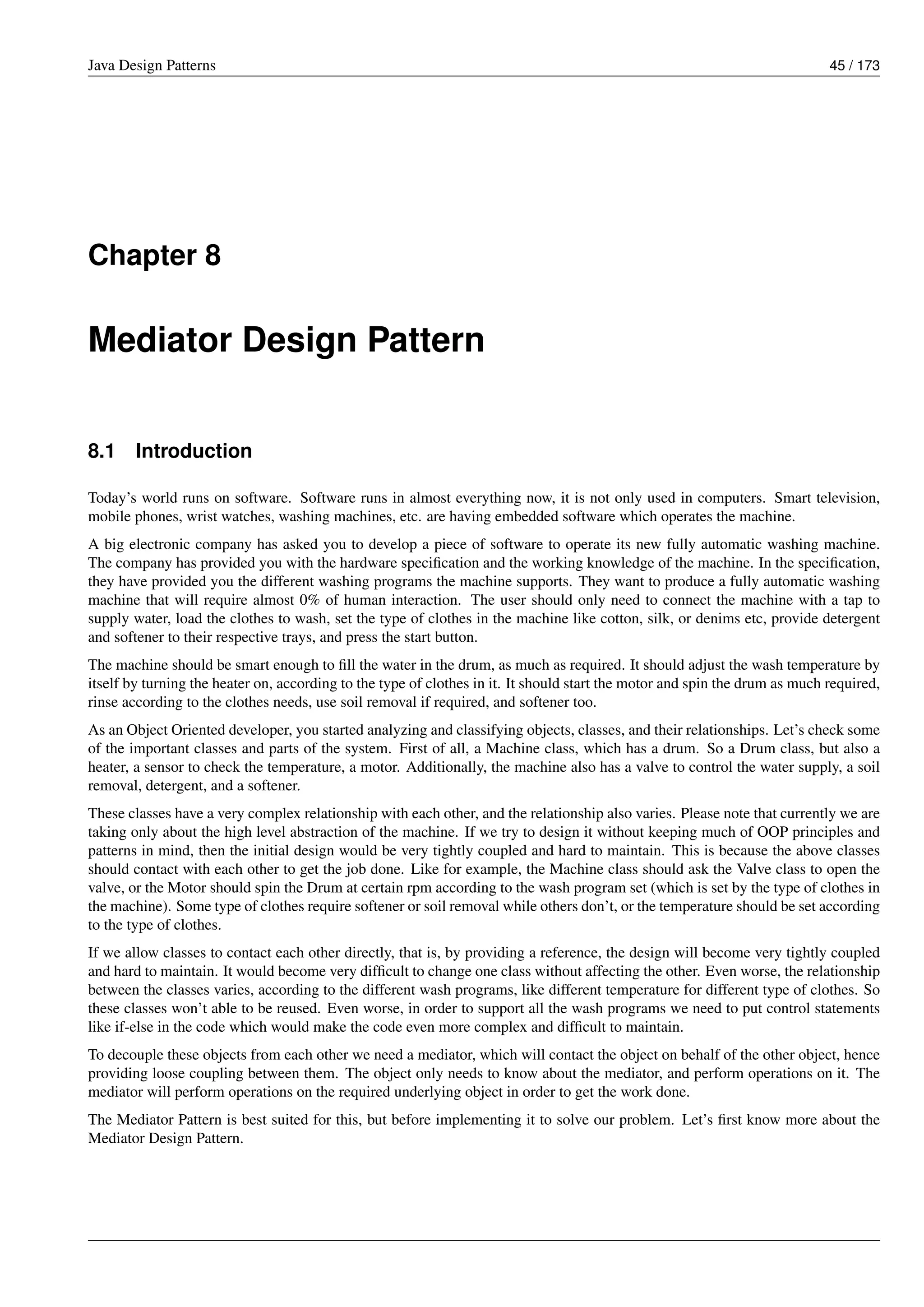 Java Design Patterns 45 / 173
Chapter 8
Mediator Design Pattern
8.1 Introduction
Today’s world runs on software. Software runs in almost everything now, it is not only used in computers. Smart television,
mobile phones, wrist watches, washing machines, etc. are having embedded software which operates the machine.
A big electronic company has asked you to develop a piece of software to operate its new fully automatic washing machine.
The company has provided you with the hardware specification and the working knowledge of the machine. In the specification,
they have provided you the different washing programs the machine supports. They want to produce a fully automatic washing
machine that will require almost 0% of human interaction. The user should only need to connect the machine with a tap to
supply water, load the clothes to wash, set the type of clothes in the machine like cotton, silk, or denims etc, provide detergent
and softener to their respective trays, and press the start button.
The machine should be smart enough to fill the water in the drum, as much as required. It should adjust the wash temperature by
itself by turning the heater on, according to the type of clothes in it. It should start the motor and spin the drum as much required,
rinse according to the clothes needs, use soil removal if required, and softener too.
As an Object Oriented developer, you started analyzing and classifying objects, classes, and their relationships. Let’s check some
of the important classes and parts of the system. First of all, a Machine class, which has a drum. So a Drum class, but also a
heater, a sensor to check the temperature, a motor. Additionally, the machine also has a valve to control the water supply, a soil
removal, detergent, and a softener.
These classes have a very complex relationship with each other, and the relationship also varies. Please note that currently we are
taking only about the high level abstraction of the machine. If we try to design it without keeping much of OOP principles and
patterns in mind, then the initial design would be very tightly coupled and hard to maintain. This is because the above classes
should contact with each other to get the job done. Like for example, the Machine class should ask the Valve class to open the
valve, or the Motor should spin the Drum at certain rpm according to the wash program set (which is set by the type of clothes in
the machine). Some type of clothes require softener or soil removal while others don’t, or the temperature should be set according
to the type of clothes.
If we allow classes to contact each other directly, that is, by providing a reference, the design will become very tightly coupled
and hard to maintain. It would become very difficult to change one class without affecting the other. Even worse, the relationship
between the classes varies, according to the different wash programs, like different temperature for different type of clothes. So
these classes won’t able to be reused. Even worse, in order to support all the wash programs we need to put control statements
like if-else in the code which would make the code even more complex and difficult to maintain.
To decouple these objects from each other we need a mediator, which will contact the object on behalf of the other object, hence
providing loose coupling between them. The object only needs to know about the mediator, and perform operations on it. The
mediator will perform operations on the required underlying object in order to get the work done.
The Mediator Pattern is best suited for this, but before implementing it to solve our problem. Let’s first know more about the
Mediator Design Pattern.
 