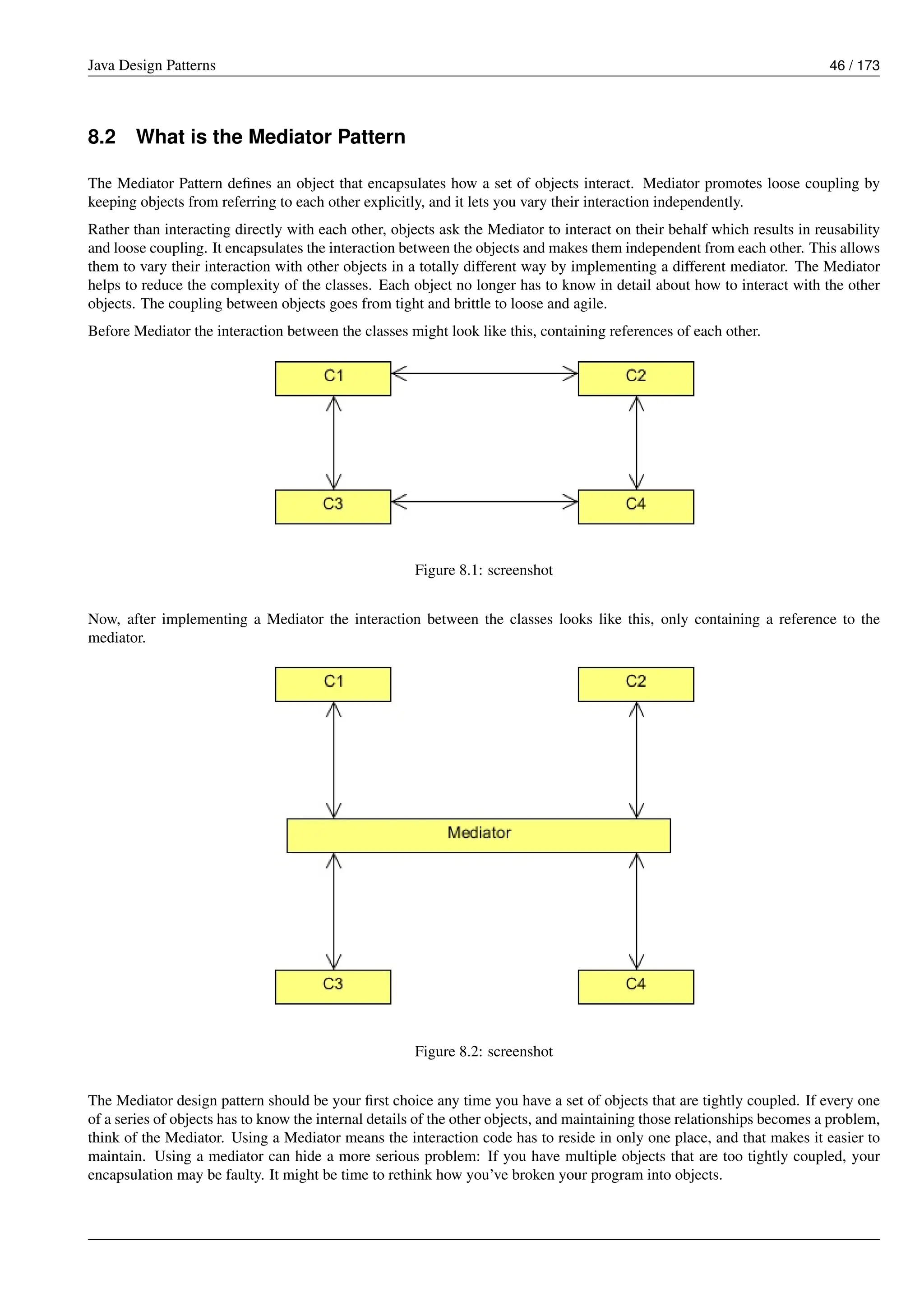 Java Design Patterns 46 / 173
8.2 What is the Mediator Pattern
The Mediator Pattern defines an object that encapsulates how a set of objects interact. Mediator promotes loose coupling by
keeping objects from referring to each other explicitly, and it lets you vary their interaction independently.
Rather than interacting directly with each other, objects ask the Mediator to interact on their behalf which results in reusability
and loose coupling. It encapsulates the interaction between the objects and makes them independent from each other. This allows
them to vary their interaction with other objects in a totally different way by implementing a different mediator. The Mediator
helps to reduce the complexity of the classes. Each object no longer has to know in detail about how to interact with the other
objects. The coupling between objects goes from tight and brittle to loose and agile.
Before Mediator the interaction between the classes might look like this, containing references of each other.
Figure 8.1: screenshot
Now, after implementing a Mediator the interaction between the classes looks like this, only containing a reference to the
mediator.
Figure 8.2: screenshot
The Mediator design pattern should be your first choice any time you have a set of objects that are tightly coupled. If every one
of a series of objects has to know the internal details of the other objects, and maintaining those relationships becomes a problem,
think of the Mediator. Using a Mediator means the interaction code has to reside in only one place, and that makes it easier to
maintain. Using a mediator can hide a more serious problem: If you have multiple objects that are too tightly coupled, your
encapsulation may be faulty. It might be time to rethink how you’ve broken your program into objects.
 