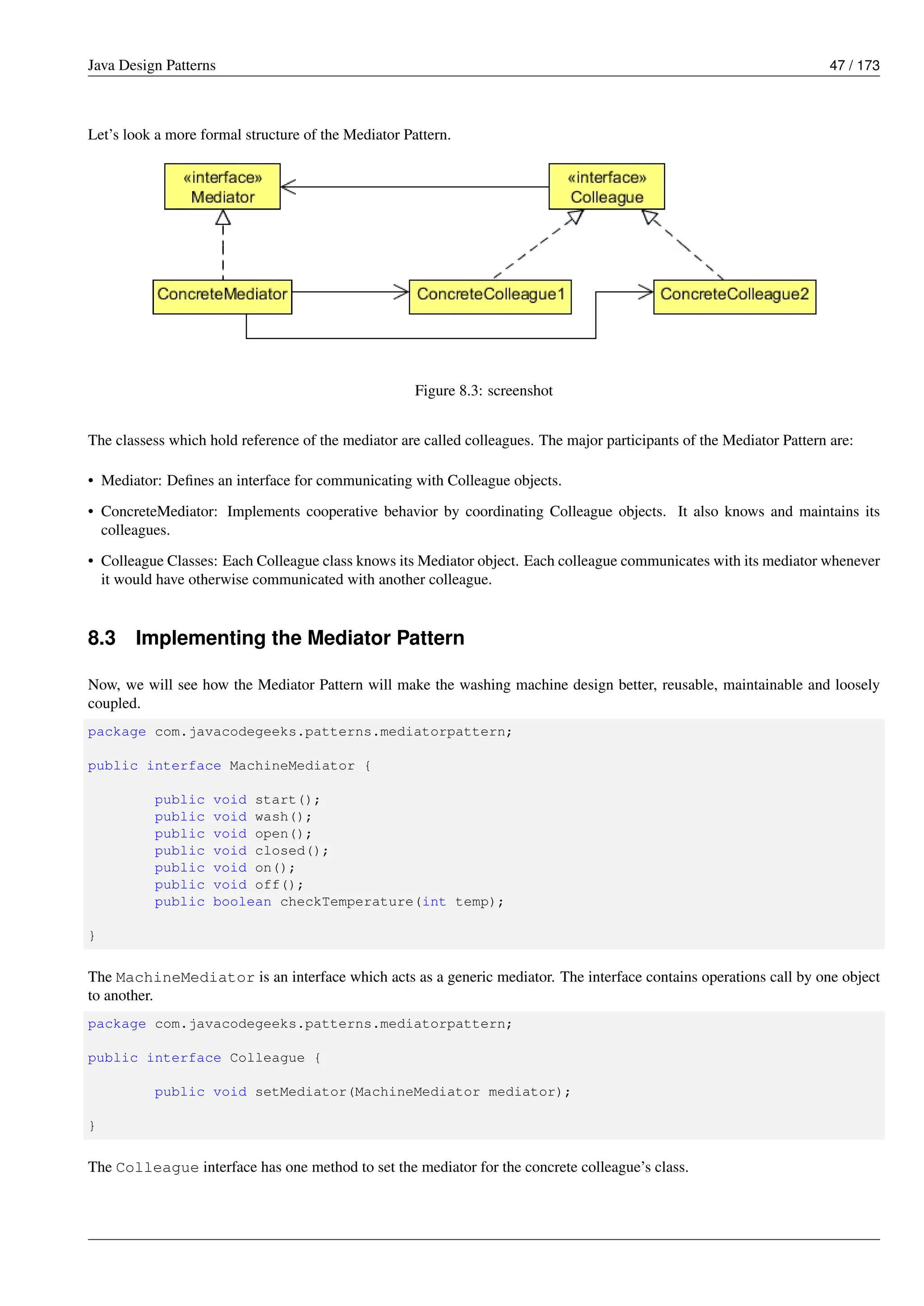 Java Design Patterns 47 / 173
Let’s look a more formal structure of the Mediator Pattern.
Figure 8.3: screenshot
The classess which hold reference of the mediator are called colleagues. The major participants of the Mediator Pattern are:
• Mediator: Defines an interface for communicating with Colleague objects.
• ConcreteMediator: Implements cooperative behavior by coordinating Colleague objects. It also knows and maintains its
colleagues.
• Colleague Classes: Each Colleague class knows its Mediator object. Each colleague communicates with its mediator whenever
it would have otherwise communicated with another colleague.
8.3 Implementing the Mediator Pattern
Now, we will see how the Mediator Pattern will make the washing machine design better, reusable, maintainable and loosely
coupled.
package com.javacodegeeks.patterns.mediatorpattern;
public interface MachineMediator {
public void start();
public void wash();
public void open();
public void closed();
public void on();
public void off();
public boolean checkTemperature(int temp);
}
The MachineMediator is an interface which acts as a generic mediator. The interface contains operations call by one object
to another.
package com.javacodegeeks.patterns.mediatorpattern;
public interface Colleague {
public void setMediator(MachineMediator mediator);
}
The Colleague interface has one method to set the mediator for the concrete colleague’s class.
 