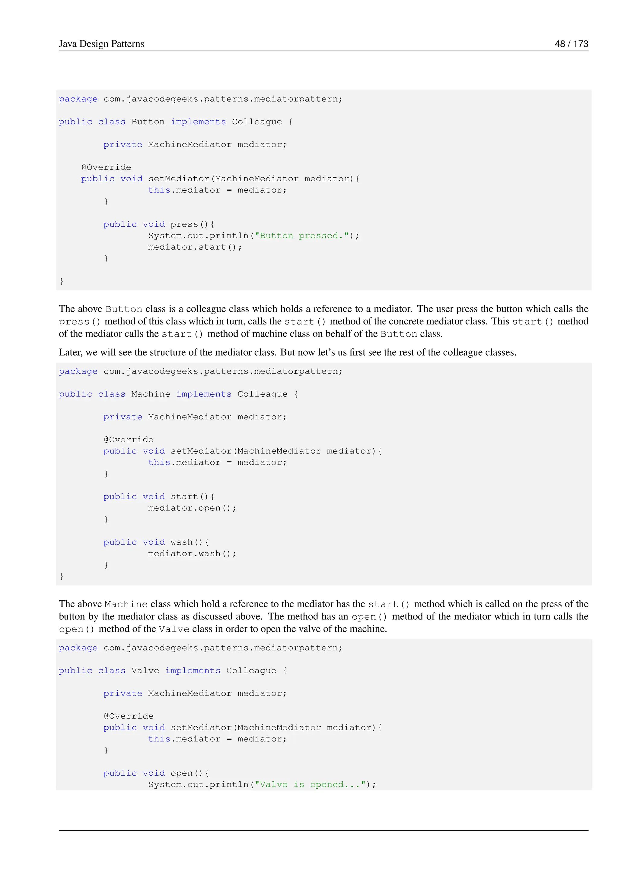 Java Design Patterns 48 / 173
package com.javacodegeeks.patterns.mediatorpattern;
public class Button implements Colleague {
private MachineMediator mediator;
@Override
public void setMediator(MachineMediator mediator){
this.mediator = mediator;
}
public void press(){
System.out.println("Button pressed.");
mediator.start();
}
}
The above Button class is a colleague class which holds a reference to a mediator. The user press the button which calls the
press() method of this class which in turn, calls the start() method of the concrete mediator class. This start() method
of the mediator calls the start() method of machine class on behalf of the Button class.
Later, we will see the structure of the mediator class. But now let’s us first see the rest of the colleague classes.
package com.javacodegeeks.patterns.mediatorpattern;
public class Machine implements Colleague {
private MachineMediator mediator;
@Override
public void setMediator(MachineMediator mediator){
this.mediator = mediator;
}
public void start(){
mediator.open();
}
public void wash(){
mediator.wash();
}
}
The above Machine class which hold a reference to the mediator has the start() method which is called on the press of the
button by the mediator class as discussed above. The method has an open() method of the mediator which in turn calls the
open() method of the Valve class in order to open the valve of the machine.
package com.javacodegeeks.patterns.mediatorpattern;
public class Valve implements Colleague {
private MachineMediator mediator;
@Override
public void setMediator(MachineMediator mediator){
this.mediator = mediator;
}
public void open(){
System.out.println("Valve is opened...");
 