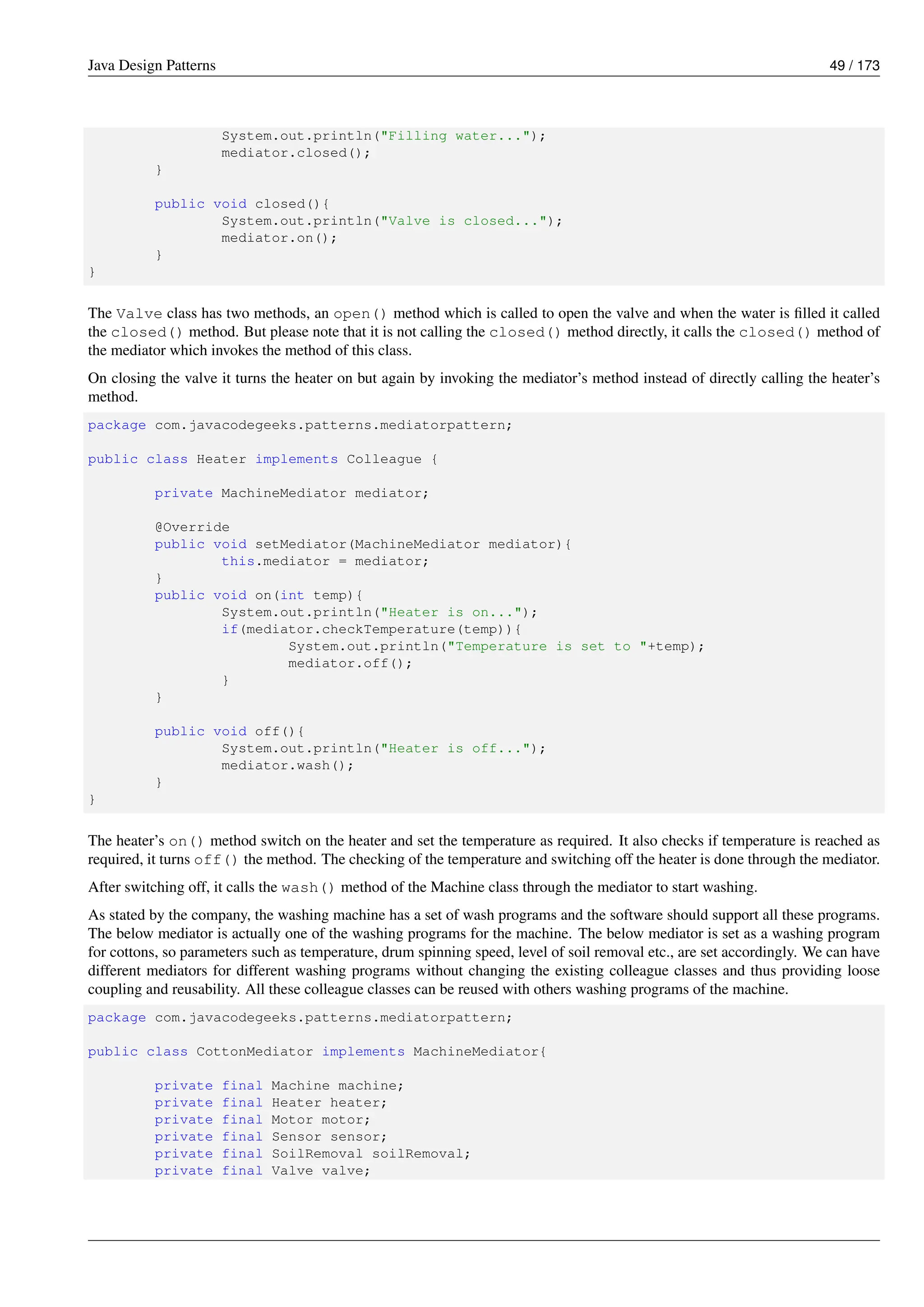 Java Design Patterns 49 / 173
System.out.println("Filling water...");
mediator.closed();
}
public void closed(){
System.out.println("Valve is closed...");
mediator.on();
}
}
The Valve class has two methods, an open() method which is called to open the valve and when the water is filled it called
the closed() method. But please note that it is not calling the closed() method directly, it calls the closed() method of
the mediator which invokes the method of this class.
On closing the valve it turns the heater on but again by invoking the mediator’s method instead of directly calling the heater’s
method.
package com.javacodegeeks.patterns.mediatorpattern;
public class Heater implements Colleague {
private MachineMediator mediator;
@Override
public void setMediator(MachineMediator mediator){
this.mediator = mediator;
}
public void on(int temp){
System.out.println("Heater is on...");
if(mediator.checkTemperature(temp)){
System.out.println("Temperature is set to "+temp);
mediator.off();
}
}
public void off(){
System.out.println("Heater is off...");
mediator.wash();
}
}
The heater’s on() method switch on the heater and set the temperature as required. It also checks if temperature is reached as
required, it turns off() the method. The checking of the temperature and switching off the heater is done through the mediator.
After switching off, it calls the wash() method of the Machine class through the mediator to start washing.
As stated by the company, the washing machine has a set of wash programs and the software should support all these programs.
The below mediator is actually one of the washing programs for the machine. The below mediator is set as a washing program
for cottons, so parameters such as temperature, drum spinning speed, level of soil removal etc., are set accordingly. We can have
different mediators for different washing programs without changing the existing colleague classes and thus providing loose
coupling and reusability. All these colleague classes can be reused with others washing programs of the machine.
package com.javacodegeeks.patterns.mediatorpattern;
public class CottonMediator implements MachineMediator{
private final Machine machine;
private final Heater heater;
private final Motor motor;
private final Sensor sensor;
private final SoilRemoval soilRemoval;
private final Valve valve;
 