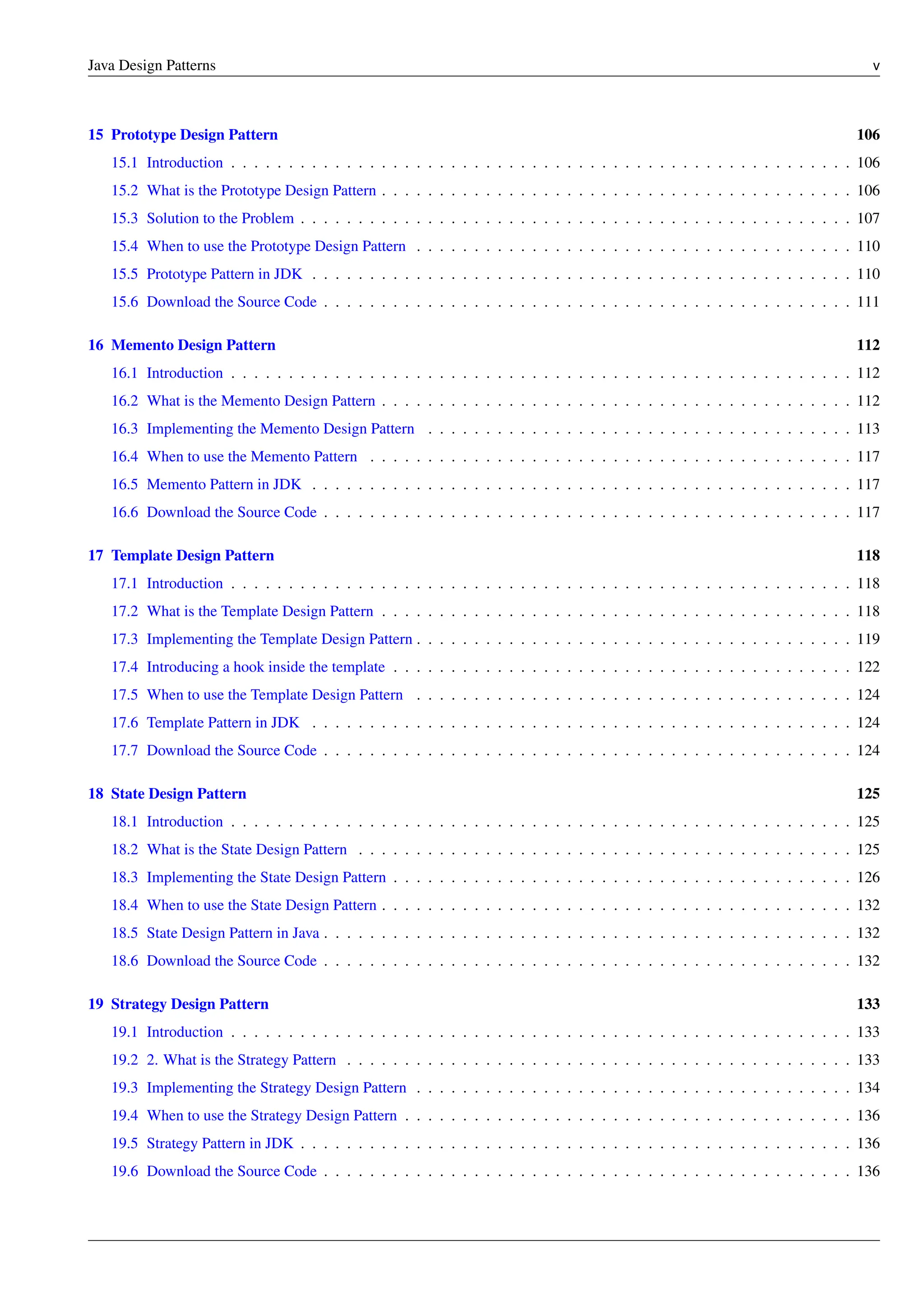 Java Design Patterns v
15 Prototype Design Pattern 106
15.1 Introduction . . . . . . . . . . . . . . . . . . . . . . . . . . . . . . . . . . . . . . . . . . . . . . . . . . . . . . 106
15.2 What is the Prototype Design Pattern . . . . . . . . . . . . . . . . . . . . . . . . . . . . . . . . . . . . . . . . . 106
15.3 Solution to the Problem . . . . . . . . . . . . . . . . . . . . . . . . . . . . . . . . . . . . . . . . . . . . . . . . 107
15.4 When to use the Prototype Design Pattern . . . . . . . . . . . . . . . . . . . . . . . . . . . . . . . . . . . . . . 110
15.5 Prototype Pattern in JDK . . . . . . . . . . . . . . . . . . . . . . . . . . . . . . . . . . . . . . . . . . . . . . . 110
15.6 Download the Source Code . . . . . . . . . . . . . . . . . . . . . . . . . . . . . . . . . . . . . . . . . . . . . . 111
16 Memento Design Pattern 112
16.1 Introduction . . . . . . . . . . . . . . . . . . . . . . . . . . . . . . . . . . . . . . . . . . . . . . . . . . . . . . 112
16.2 What is the Memento Design Pattern . . . . . . . . . . . . . . . . . . . . . . . . . . . . . . . . . . . . . . . . . 112
16.3 Implementing the Memento Design Pattern . . . . . . . . . . . . . . . . . . . . . . . . . . . . . . . . . . . . . 113
16.4 When to use the Memento Pattern . . . . . . . . . . . . . . . . . . . . . . . . . . . . . . . . . . . . . . . . . . 117
16.5 Memento Pattern in JDK . . . . . . . . . . . . . . . . . . . . . . . . . . . . . . . . . . . . . . . . . . . . . . . 117
16.6 Download the Source Code . . . . . . . . . . . . . . . . . . . . . . . . . . . . . . . . . . . . . . . . . . . . . . 117
17 Template Design Pattern 118
17.1 Introduction . . . . . . . . . . . . . . . . . . . . . . . . . . . . . . . . . . . . . . . . . . . . . . . . . . . . . . 118
17.2 What is the Template Design Pattern . . . . . . . . . . . . . . . . . . . . . . . . . . . . . . . . . . . . . . . . . 118
17.3 Implementing the Template Design Pattern . . . . . . . . . . . . . . . . . . . . . . . . . . . . . . . . . . . . . . 119
17.4 Introducing a hook inside the template . . . . . . . . . . . . . . . . . . . . . . . . . . . . . . . . . . . . . . . . 122
17.5 When to use the Template Design Pattern . . . . . . . . . . . . . . . . . . . . . . . . . . . . . . . . . . . . . . 124
17.6 Template Pattern in JDK . . . . . . . . . . . . . . . . . . . . . . . . . . . . . . . . . . . . . . . . . . . . . . . 124
17.7 Download the Source Code . . . . . . . . . . . . . . . . . . . . . . . . . . . . . . . . . . . . . . . . . . . . . . 124
18 State Design Pattern 125
18.1 Introduction . . . . . . . . . . . . . . . . . . . . . . . . . . . . . . . . . . . . . . . . . . . . . . . . . . . . . . 125
18.2 What is the State Design Pattern . . . . . . . . . . . . . . . . . . . . . . . . . . . . . . . . . . . . . . . . . . . 125
18.3 Implementing the State Design Pattern . . . . . . . . . . . . . . . . . . . . . . . . . . . . . . . . . . . . . . . . 126
18.4 When to use the State Design Pattern . . . . . . . . . . . . . . . . . . . . . . . . . . . . . . . . . . . . . . . . . 132
18.5 State Design Pattern in Java . . . . . . . . . . . . . . . . . . . . . . . . . . . . . . . . . . . . . . . . . . . . . . 132
18.6 Download the Source Code . . . . . . . . . . . . . . . . . . . . . . . . . . . . . . . . . . . . . . . . . . . . . . 132
19 Strategy Design Pattern 133
19.1 Introduction . . . . . . . . . . . . . . . . . . . . . . . . . . . . . . . . . . . . . . . . . . . . . . . . . . . . . . 133
19.2 2. What is the Strategy Pattern . . . . . . . . . . . . . . . . . . . . . . . . . . . . . . . . . . . . . . . . . . . . 133
19.3 Implementing the Strategy Design Pattern . . . . . . . . . . . . . . . . . . . . . . . . . . . . . . . . . . . . . . 134
19.4 When to use the Strategy Design Pattern . . . . . . . . . . . . . . . . . . . . . . . . . . . . . . . . . . . . . . . 136
19.5 Strategy Pattern in JDK . . . . . . . . . . . . . . . . . . . . . . . . . . . . . . . . . . . . . . . . . . . . . . . . 136
19.6 Download the Source Code . . . . . . . . . . . . . . . . . . . . . . . . . . . . . . . . . . . . . . . . . . . . . . 136
 