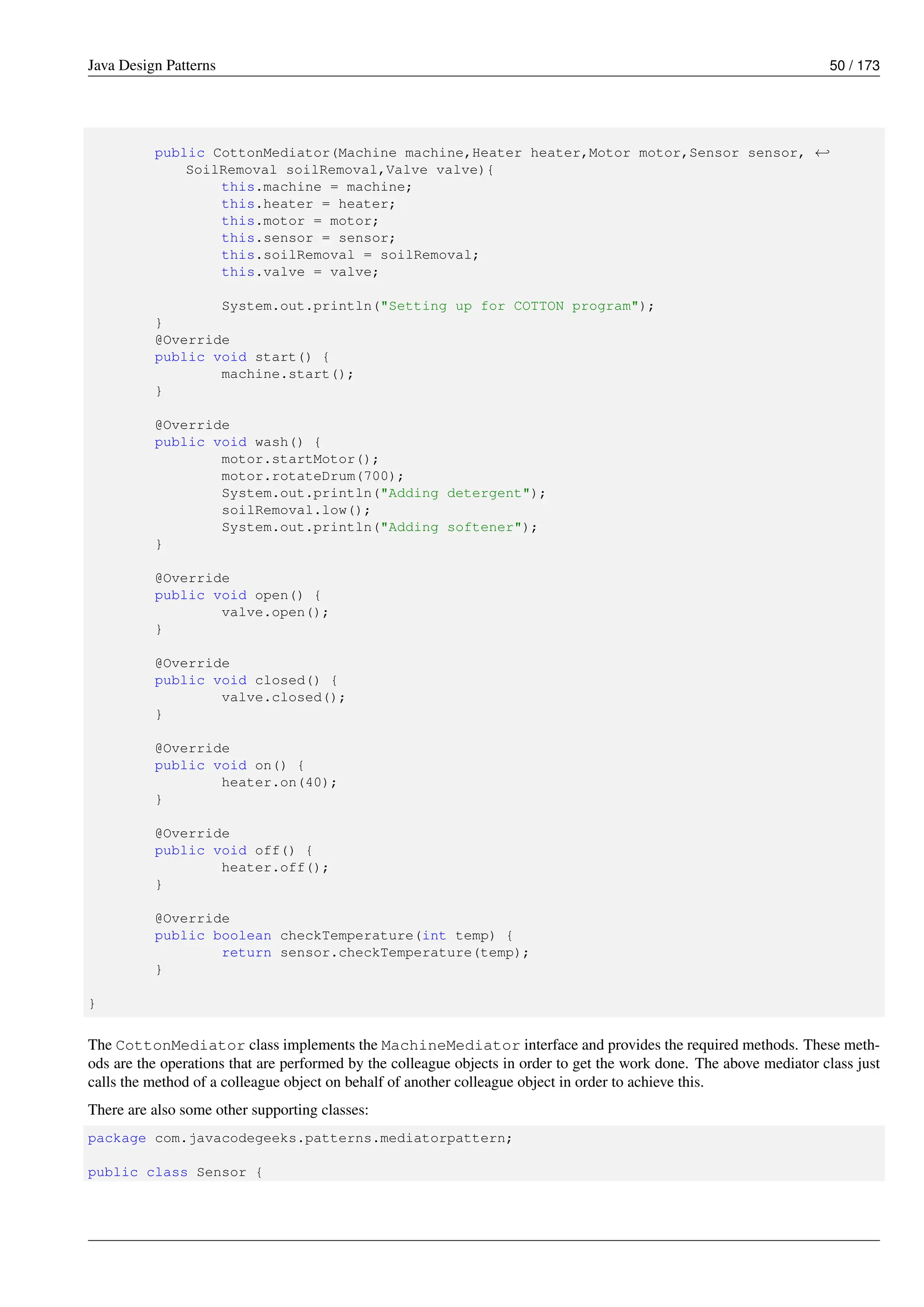 Java Design Patterns 50 / 173
public CottonMediator(Machine machine,Heater heater,Motor motor,Sensor sensor, ←-
SoilRemoval soilRemoval,Valve valve){
this.machine = machine;
this.heater = heater;
this.motor = motor;
this.sensor = sensor;
this.soilRemoval = soilRemoval;
this.valve = valve;
System.out.println("Setting up for COTTON program");
}
@Override
public void start() {
machine.start();
}
@Override
public void wash() {
motor.startMotor();
motor.rotateDrum(700);
System.out.println("Adding detergent");
soilRemoval.low();
System.out.println("Adding softener");
}
@Override
public void open() {
valve.open();
}
@Override
public void closed() {
valve.closed();
}
@Override
public void on() {
heater.on(40);
}
@Override
public void off() {
heater.off();
}
@Override
public boolean checkTemperature(int temp) {
return sensor.checkTemperature(temp);
}
}
The CottonMediator class implements the MachineMediator interface and provides the required methods. These meth-
ods are the operations that are performed by the colleague objects in order to get the work done. The above mediator class just
calls the method of a colleague object on behalf of another colleague object in order to achieve this.
There are also some other supporting classes:
package com.javacodegeeks.patterns.mediatorpattern;
public class Sensor {
 