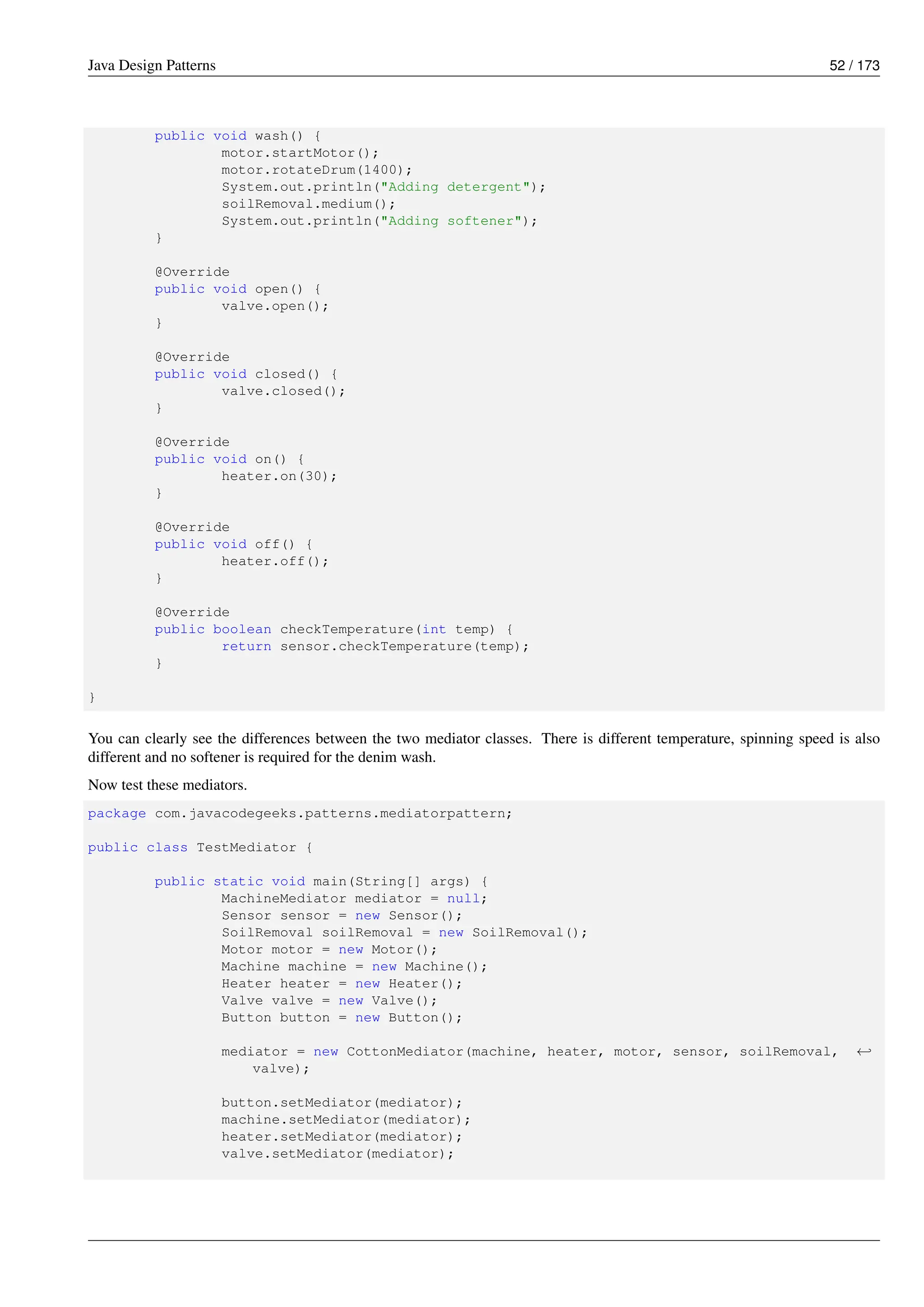 Java Design Patterns 52 / 173
public void wash() {
motor.startMotor();
motor.rotateDrum(1400);
System.out.println("Adding detergent");
soilRemoval.medium();
System.out.println("Adding softener");
}
@Override
public void open() {
valve.open();
}
@Override
public void closed() {
valve.closed();
}
@Override
public void on() {
heater.on(30);
}
@Override
public void off() {
heater.off();
}
@Override
public boolean checkTemperature(int temp) {
return sensor.checkTemperature(temp);
}
}
You can clearly see the differences between the two mediator classes. There is different temperature, spinning speed is also
different and no softener is required for the denim wash.
Now test these mediators.
package com.javacodegeeks.patterns.mediatorpattern;
public class TestMediator {
public static void main(String[] args) {
MachineMediator mediator = null;
Sensor sensor = new Sensor();
SoilRemoval soilRemoval = new SoilRemoval();
Motor motor = new Motor();
Machine machine = new Machine();
Heater heater = new Heater();
Valve valve = new Valve();
Button button = new Button();
mediator = new CottonMediator(machine, heater, motor, sensor, soilRemoval, ←-
valve);
button.setMediator(mediator);
machine.setMediator(mediator);
heater.setMediator(mediator);
valve.setMediator(mediator);
 
