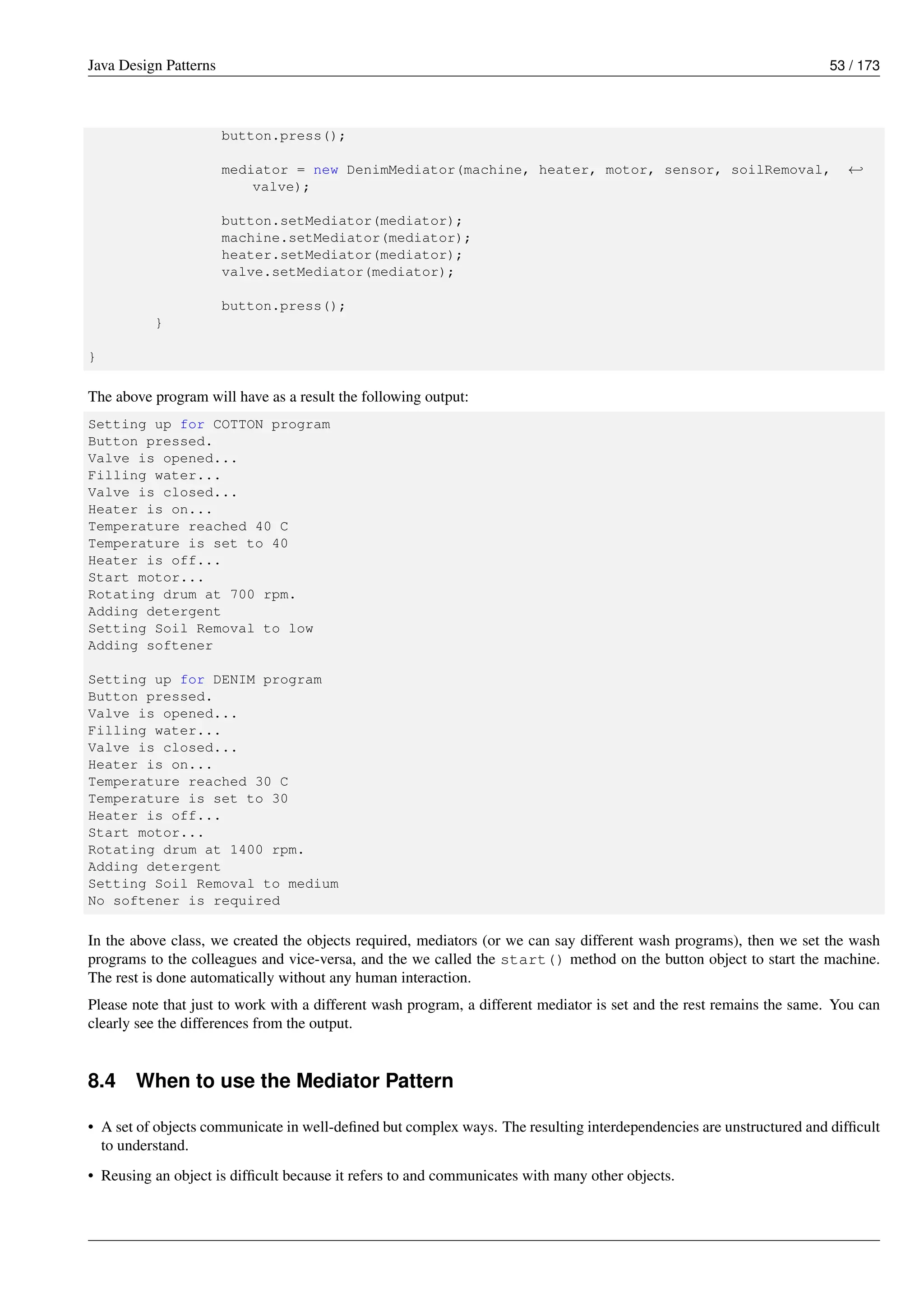 Java Design Patterns 53 / 173
button.press();
mediator = new DenimMediator(machine, heater, motor, sensor, soilRemoval, ←-
valve);
button.setMediator(mediator);
machine.setMediator(mediator);
heater.setMediator(mediator);
valve.setMediator(mediator);
button.press();
}
}
The above program will have as a result the following output:
Setting up for COTTON program
Button pressed.
Valve is opened...
Filling water...
Valve is closed...
Heater is on...
Temperature reached 40 C
Temperature is set to 40
Heater is off...
Start motor...
Rotating drum at 700 rpm.
Adding detergent
Setting Soil Removal to low
Adding softener
Setting up for DENIM program
Button pressed.
Valve is opened...
Filling water...
Valve is closed...
Heater is on...
Temperature reached 30 C
Temperature is set to 30
Heater is off...
Start motor...
Rotating drum at 1400 rpm.
Adding detergent
Setting Soil Removal to medium
No softener is required
In the above class, we created the objects required, mediators (or we can say different wash programs), then we set the wash
programs to the colleagues and vice-versa, and the we called the start() method on the button object to start the machine.
The rest is done automatically without any human interaction.
Please note that just to work with a different wash program, a different mediator is set and the rest remains the same. You can
clearly see the differences from the output.
8.4 When to use the Mediator Pattern
• A set of objects communicate in well-defined but complex ways. The resulting interdependencies are unstructured and difficult
to understand.
• Reusing an object is difficult because it refers to and communicates with many other objects.
 